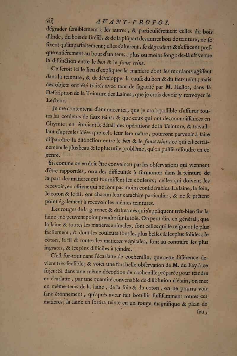 dégrader fenfiblement ; les autres , & particuliérement celles du bois d Inde, du bois de Brefil, & de la plûpart des autres bois de teinture, ne fe fixent qu imparfaitement ; elles s’altèrent , fe dégradent & s’effacent pres¬ que entièrement au bout d un tems, plus ou moins long : de-là eft venue la difiindion entre le bon 8c le faux teint. Ce feroit ici le lieu d expliquer la maniéré dont les mordants agiffent dans la teinture, & de développer la caufo du bon 8c du faux teint ; mais ces objets ont été traités avec tant de fagacité par M. Hellot, dans fa Defcription de la Teinture des Laines, que je crois devoir y renvoyer le Letfeur. Je me contenterai d annoncer ici, que je crois poffible d’alîiirer tou¬ tes les couleurs de faux teint; 8c que ceux qui ont desconnoiffances en Chymie, en étudiant le détail des opérations de la Teinture, & travail¬ lant d api es les idees que cela leur fera naître, pourront parvenir à faire difparoitre la diftinéïion entre le bon 8c le faux teint > ce qui efl certai¬ nement le plus beau 8c le plus utile problème, qu on puiffe réfbudre en ce genre. Si, comme on en doit etre convaincu parles obfèrvations qui viennent d etre rapportées, on a des difficultés à furmonter dans la teinture de la part des matières qui fourniflent les couleurs ; celles qui doivent les recevoir, en offrent qui ne font pas moins confidérabîes. La laine, la foie* le coton & le fil, ont chacun leur caraaère particulier, 8c ne fe prêtent point également à recevoir les mêmes teintures. Les rouges de la garence 8c du kermès qui s’appliquent très-bien fur la laine, ne peuvent point prendie fur la foie. On peut dire en général, que la laine 8c toutes les matières animales, font celles qui fe teignent le plus facilement, 8c dont les couleurs font les plus belles & les plus folides; le coton, îe fil 8c toutes les matières végétales, font au contraire les plus ingrates, 8c les plus difficiles à teindre. C eu fur-tout dans lecarlatte de cochenille, que cette différence de¬ vient tres-fenfible ; 8c voici une fort belle obfervation de M. du Fay à ce fujet. Si dans une même decoéfion de cochenille préparée pour teindre en écarlatte , par une quantité convenable de diffolution d’étain, on met en meme-tems de la laine , de la foie 8c du coton , on ne pourra voir fans etonnement, qu apres avoir fait bouillir fuffifamment toutes ces matières, la laine en foi tira teinte en un rouge magnifique 8c plein de feu.