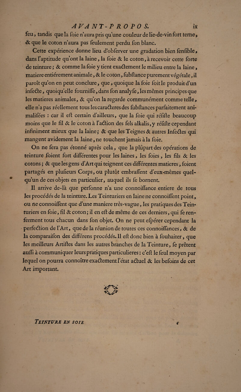 feu, tandis que la foie n’aura pris qu’une couleur de lie-de-vin fort terne > & que le coton n’aura pas feulement perdu fon blanc. Cette expérience donne lieu dobferver une gradation bien fenfible* dans l'aptitude qu'ont la laine, la foie & le coton, à recevoir cette forte de teinture ; 8c comme la foie y tient exactement le milieu entre la laine > matière entièrement animale, 8c le coton, fubftance purement végétale, il paroît qu’on en peut conclure, que, quoique la foie foit le produit d’un infeCte, quoiqu’elle fournilfe, dans fon analyfe, les mêmes principes que les matières animales, 8c qu’on la regarde communément comme telle, elle n’a pas réellement tous les caraCteres des fubftances parfaitement ani- malifées : car il eft certain d’ailleurs, que la foie qui réfifte beaucoup moins que le fil 8c le coton à faCtion des fels alkalis,y réfifte cependant infiniment mieux que la laine; 8c que les Teignes 8c autres InfeCtes qui mangent avidement la laine, ne touchent jamais à la foie. On ne fera pas étonné après cela, que la plupart des opérations de teinture foient fort différentes pour les laines, les foies, les fils 8c les » cotons ; 8c que les gens d’Art qui teignent ces différentes matières, foient partagés en plufieurs Corps, ou plutôt embraffent deux-mêmes quel¬ qu’un de ces objets en particulier, auquel ils fe bornent. Il arrive de-là que perfonne n’a une connoiffance entière de tous les procédés de la teinture. Les Teinturiers en laine ne connoiffent point, ou ne connoiffent que d’une maniéré très-vague, les pratiques des Tein* turiers en foie, fil 8c coton; il en eft de même de ces derniers, qui fe ren¬ ferment tous chacun dans fon objet. On ne peut efpérer cependant la perfeClion de l’Art, que de la réunion de toutes ces connoiffances, 8c de la comparaifon des différens procédés. 11 eft donc bien à fouhaiter, que les meilleurs Artiftes dans les autres branches de la Teinture, fe prêtent auffi à communiquer leurs pratiques particulières : c'efi le feul moyen par lequel on pourra connoître exactement l’état aCtuel & les befoins de cet Art important. / • *■ 4ÉTV e