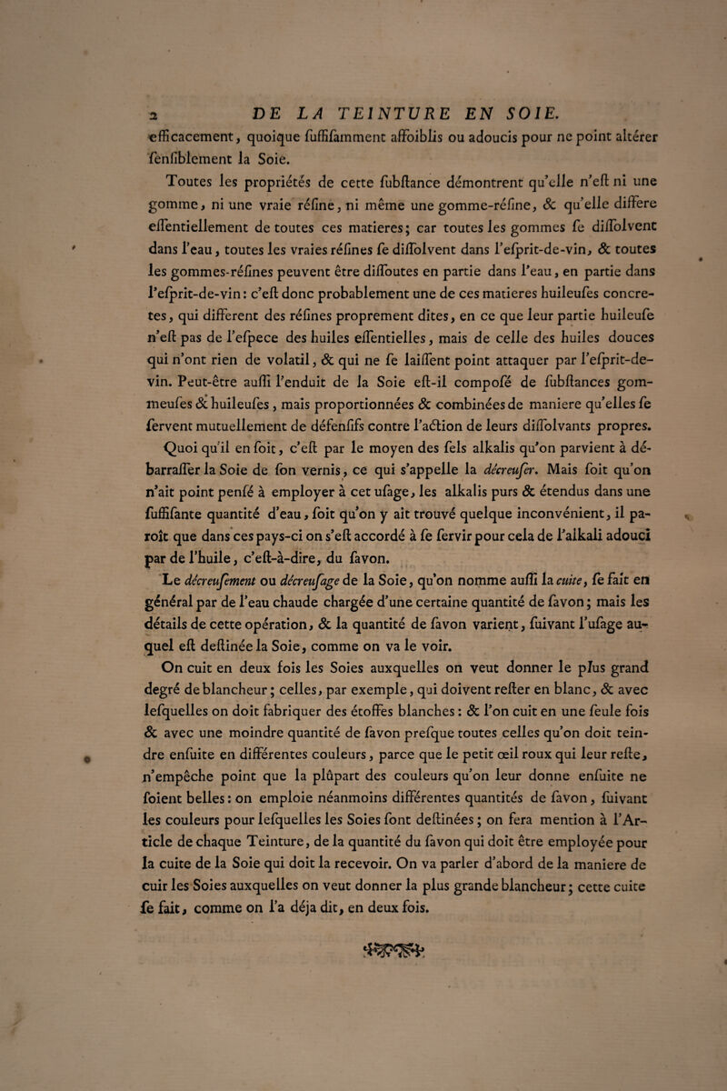 efficacement, quoique fuffifamment affoiblis ou adoucis pour ne point altérer fenfiblement la Soie. Toutes les propriétés de cette fubftance démontrent qu’elle n’eft ni une gomme, ni une vraie réfine, ni même une gomme-réfine, & qu’elle différé eflentiellement de toutes ces matières; car toutes les gommes fe diffolvent dans l’eau, toutes les vraies réfines fe diffolvent dans l’efprit-de-vin, & toutes les gommes-réfines peuvent être diffoutes en partie dans l'eau, en partie dans l'efprit-de-vin: c’eft donc probablement une de ces matières huileufes concrè¬ tes, qui different des réfines proprement dites, en ce que leur partie buileufe n’efl: pas de l’efpece des huiles effentielles, mais de celle des huiles douces qui n’ont rien de volatil, & qui ne fe laiffent point attaquer par l’efprit-de- vin. Peut-être auffi l'enduit de la Soie eft-il compofé de fubftances gom- meufes & huileufes , mais proportionnées & combinées de maniéré qu’elles fe fervent mutuellement de défenfifs contre l’aélion de leurs diffolvants propres. Quoi quil en foit, c’eft par le moyen des fels alkalis qu'on parvient à dé- barraffer la Soie de fon vernis, ce qui s'appelle la décreufer. Mais foit qu’on n’ait point penfé à employer à cet ufage, les alkalis purs & étendus dans une fuffifante quantité d’eau, foit qu’on y ait trouvé quelque inconvénient, il pa- roît que dans ces pays-ci on s’eft accordé à fe fervir pour cela de i’aikali adouci par de l’huile, c’eft-à-dire, du favon. Le décreufèment ou dêcreufage de la Soie, qu’on nomme auffi la cuite, fe fait en général par de l’eau chaude chargée d’une certaine quantité de favon ; mais les détails de cette opération, & la quantité de favon varient, fuivant l’ufage au¬ quel eft deflinée la Soie, comme on va le voir. On cuit en deux fois les Soies auxquelles on veut donner le plus grand degré de blancheur ; celles, par exemple, qui doivent relier en blanc, Sc avec lefquelles on doit fabriquer des étoffes blanches : & l’on cuit en une feule fois & avec une moindre quantité de favon prefque toutes celles qu’on doit tein¬ dre enfuite en différentes couleurs, parce que le petit œil roux qui leur relie, n’empêche point que la plûpart des couleurs qu’on leur donne enfuite ne foient belles : on emploie néanmoins différentes quantités de favon, fuivant les couleurs pour lefquelles les Soies font dellinées ; on fera mention à l’Ar¬ ticle de chaque Teinture, de la quantité du favon qui doit être employée pour la cuite de la Soie qui doit la recevoir. On va parler d’abord de la maniéré de cuir les Soies auxquelles on veut donner la plus grande blancheur; cette cuite fe fait, comme on l’a déjà dit, en deux fois.