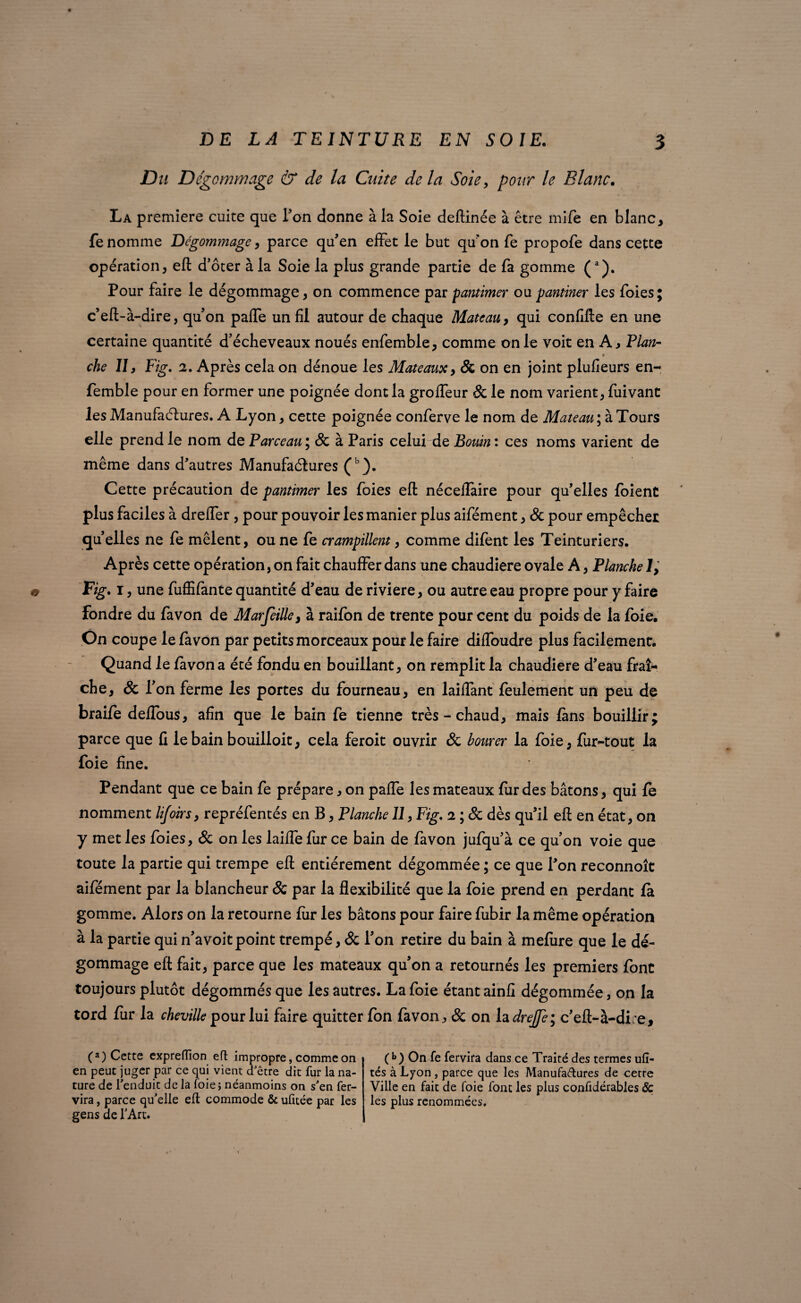 Du Dégommage & de la Cuite de la Soie, pour le Blanc. La première cuire que Ton donne à la Soie deftinée à être mife en blanc, fe nomme Dégommage, parce qu'en effet le but qu'on fe propofe dans cette opération, eft d’ôter à la Soie la plus grande partie de fa gomme (a). Pour faire le dégommage, on commence par pantimer oupantiner les foies; c'eft-à-dire, qu'on paffe un fil autour de chaque Mateau, qui confifte en une certaine quantité d'écheveaux noués enfemble, comme on le voit en A, Vlan- che II3 Fig. 2. Après cela on dénoue les Mateaux, Sc on en joint plufieurs en¬ femble pour en former une poignée dont la groffeur Sc le nom varient, fuivant les Manufactures. A Lyon, cette poignée conferve le nom de Mateau ; à Tours elle prend le nom de P arceau', Sc à Paris celui de Bouin: ces noms varient de même dans d'autres Manufactures (b). Cette précaution de pantimer les foies eft néceflàire pour qu'elles foient plus faciles à dreffer , pour pouvoir les manier plus aifément, Sc pour empêcher quelles ne fe mêlent, ou ne fe crampillent, comme difent les Teinturiers. Après cette opération, on fait chauffer dans une chaudière ovale A, Planche 1, Fig. i, une fuffifante quantité d'eau de riviere, ou autre eau propre pour y faire fondre du favon de Marfeille, à raifon de trente pourcent du poids de la foie. On coupe le favon par petits morceaux pour le faire diffoudre plus facilement. Quand le favon a été fondu en bouillant, on remplit la chaudière d'eau fraî¬ che, Sc l'on ferme les portes du fourneau, en laiffant feulement un peu de braife deflous, afin que le bain fe tienne très - chaud, mais fans bouillir; parce que fi le bain bouilloit, cela feroit ouvrir & borner la foie, fiir-tout la foie fine. Pendant que ce bain fe prépare, on paffe les mateaux fur des bâtons, qui fè nomment lijoirs, repréfentés en B, Planche II, Fig. 2 ; & dès qu'il eft en état, on y met les foies, & on les laiffe fur ce bain de favon jufqu'à ce qu'on voie que toute la partie qui trempe eft entièrement dégommée ; ce que l'on reconnoît aifément par la blancheur Sc par la flexibilité que la foie prend en perdant fà gomme. Alors on la retourne fur les bâtons pour faire fubir la même opération à la partie qui n'avoitpoint trempé, & l'on retire du bain à mefiire que le dé¬ gommage eft fait, parce que les mateaux qu'on a retournés les premiers font toujours plutôt dégommés que les autres. La foie étant ainfi dégommée, on la tord fur la cheville pour lui faire quitter fon favon, & on la drejfe; c'eft-à-di:e. (a) Cette expreflîon eft impropre, comme on en peut juger par ce qui vient d'être dit fur la na¬ ture de l'enduit de la foie; néanmoins on s'en fer- vira, parce qu’elle eft commode & ufitée par les gens de l'Art. (b) On fe fervira dans ce Traité des termes ufî- tés à Lyon , parce que les Manufactures de cetre Ville en fait de foie font les plus confidérables <5c les plus renommées.