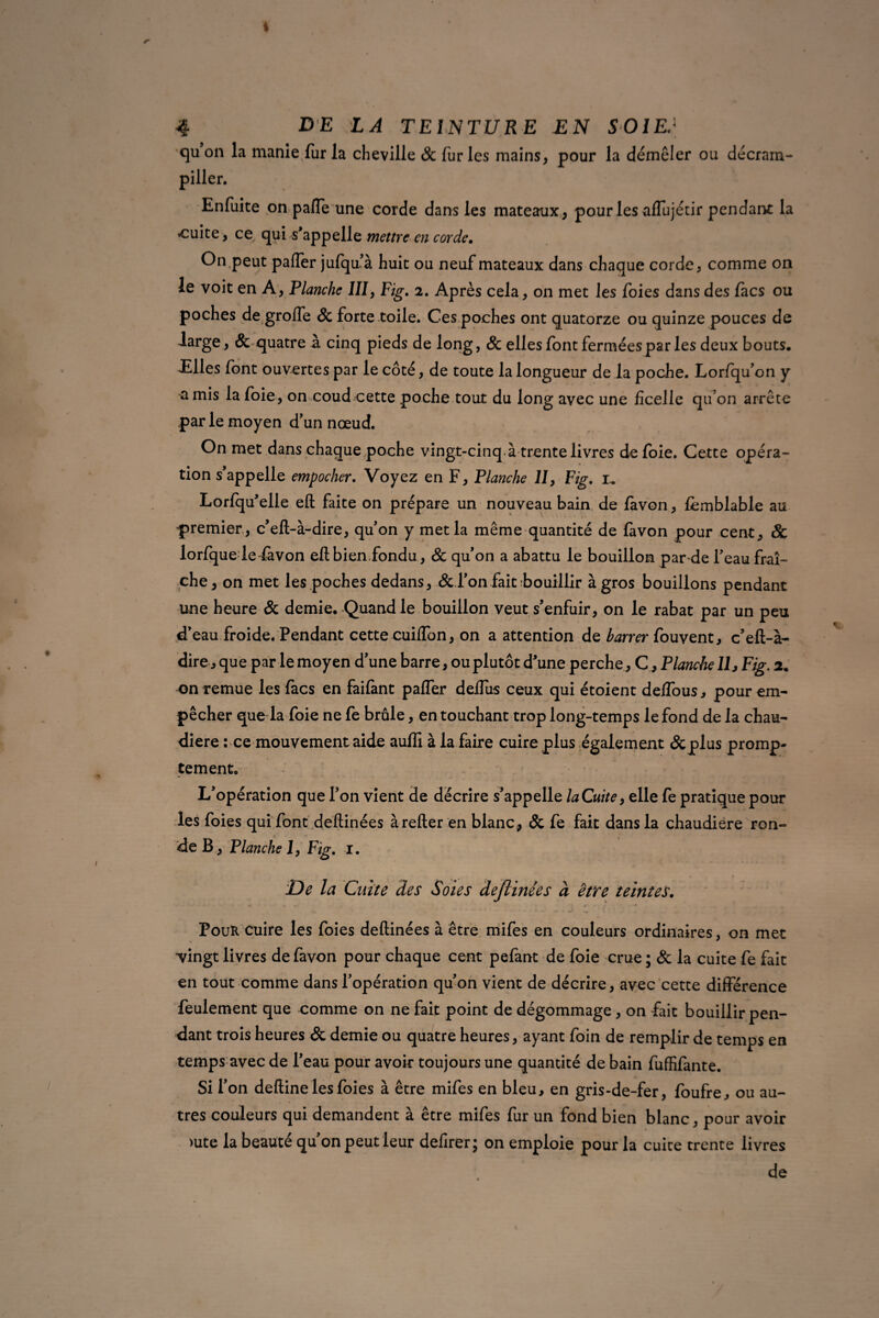 qu’on la manie fur la cheville & fur les mains, pour la démêler ou décram- piller. Enfuite on palfe une corde dans les mateaux, pour les aflujécir pendant la «cuite, ce qui s’appelle mettre en corde. On peut palfer jufqu’à huit ou neuf mateaux dans chaque corde, comme on le voit en A, Planche III, Fig. 2. Après cela, on met les foies dans des lacs ou poches de groffe & forte toile. Ces poches ont quatorze ou quinze pouces de large, Sc quatre a cinq pieds de long, & elles font fermées par les deux bouts. Elles font ouvertes par le côté, de toute la longueur de la poche. Lor/qu’on y amis la foie, on coud cette poche tout du long avec une ficelle qu’on arrête par le moyen d’un nœud. On met dans chaque poche vingt-cinq à trente livres de foie. Cette opéra¬ tion s’appelle empocher. Voyez en F, Planche II, Fig. 1. Lorfqu’elle eft faite on prépare un nouveau bain de favon, femblable au premier, c’eft-à-dire, qu’on y met la même quantité de favon pour cent, & lorfque le fàvon eftbien.fondu, Sc qu’on a abattu le bouillon par de feau fraî¬ che , on met les poches dedans, Sc l’on fait bouillir à gros bouillons pendant une heure Sc demie. Quand le bouillon veut s’enfuir, on le rabat par un peu d’eau froide. Pendant cettecuiffon, on a attention de barrer fouvent, c’eft-à- dire, que par le moyen d’une barre, ou plutôt d’une perche, C, Planche 11 j Fig. 2. on remue les facs en faifànt paffer deifus ceux qui étoient deffous, pour em¬ pêcher que la foie ne fe brûle, en touchant trop long-temps le fond de la chau¬ dière : ce mouvement aide auffi à la faire cuire plus également & plus promp¬ tement. L’opération que l’on vient de décrire s’appelle laCuite, elle fe pratique pour les foies qui font deftinées à relier en blanc , Sc fe fait dans la chaudière ron¬ de B, Planche I, Fig. 1. De la Cuite des Soies dejlinées à être teintes. Pour cuire les foies deftinées à être mifes en couleurs ordinaires, on met vingt livres de favon pour chaque cent pefant de foie crue ; Sc la cuite fe fait en tout comme dans l’opération qu’on vient de décrire, avec cette différence feulement que comme on ne fait point de dégommage , on fait bouillir pen¬ dant trois heures & demie ou quatre heures, ayant foin de remplir de temps en temps avec de l’eau pour avoir toujours une quantité de bain fuffilante. Si l’on deftine les foies à être mifes en bleu, en gris-de-fer, foufre, ou au¬ tres couleurs qui demandent à être mifes fur un fond bien blanc, pour avoir >ute la beauté qu’on peut leur defirer; on emploie pour la cuite trente livres de