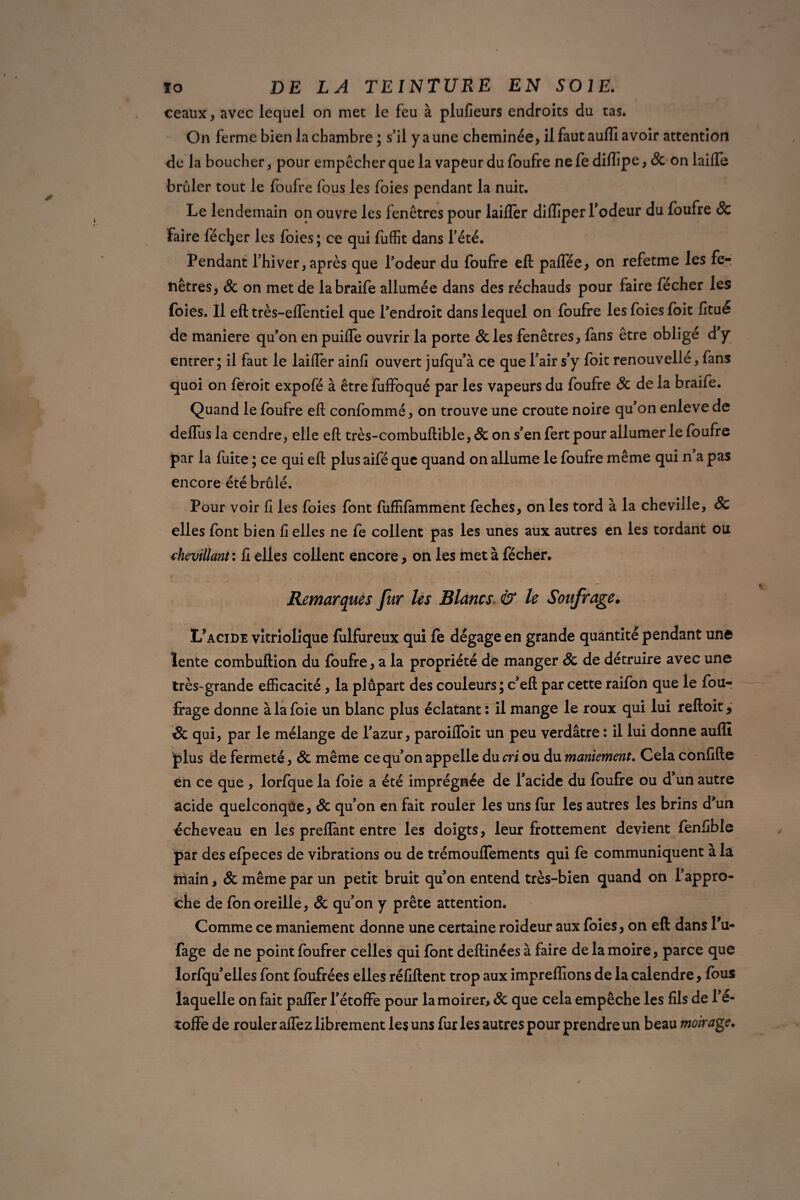 ceaux, avec lequel on met le feu à plufieurs endroits du tas. On ferme bien la chambre ; s'il y a une cheminée, il faut auffi avoir attention de la boucher, pour empêcher que la vapeur du foufre ne fe diffipe, & on lailïe brûler tout le foufre fous les foies pendant la nuit. Le lendemain on ouvre les fenêtres pour laifler diffiper Todeur du foufre & Faire fécljer les foies; ce qui fuffit dans l’été. Pendant l’hiver, après que l'odeur du foufre eft paifée, on refetme les fe-, nêtres, & on met de labraife allumée dans des réchauds pour faire fécher les foies. Il eft très-effentiel que l'endroit dans lequel on foufre les foies foit fltue de maniéré qu’on en puiffe ouvrir la porte & les fenêtres, fans être obligé d'y entrer; il faut le laiffer ainfi ouvert jufqu'à ce que l’air s’y foit renouvellé, fans quoi on feroit expofé à être fuffoqué par les vapeurs du foufre 8c de la braife. Quand le foufre eft confommé, on trouve une croûte noire qu'on enleve de delfus la cendre, elle eft très-combuftible, & on s'en fert pour allumer le foufre par la fuite ; ce qui eft plus aifé que quand on allume le foufre même qui n a pas encore été brûlé. Pour voir fi les foies font fuffifamment feches, on les tord à la cheville, & elles font bien fi elles ne fe collent pas les unes aux autres en les tordant ou chevillant : fi elles collent encore, on les met à fécher. 0 ' . * • . Remarques fur les Blancs & le Soufrage. L’acide vîtriolique fulfureux qui fe dégage en grande quantité pendant une lente combuftion du foufre, a la propriété de manger & de détruire avec une très-grande efficacité, la plupart des couleurs ; c’eft par cette raifon que le fou- frage donne à la foie un blanc plus éclatant : il mange le roux qui lui reftoit * & qui, par le mélange de l’azur , paroifloit un peu verdâtre : il lui donne auffi plus de fermeté, & même ce qu'on appelle du cri ou du maniement. Cela confifte en ce que , lorfque la foie a été imprégnée de l'acide du foufre ou d'un autre acide quelconque, & qu'on en fait rouler les uns fur les autres les brins d'un écheveau en les preffant entre les doigts, leur frottement devient fenfible par des efpeces de vibrations ou de trémouffements qui fe communiquent à la main, & même par un petit bruit qu'on entend très-bien quand on l'appro¬ che de fonoreille, & qu'on y prête attention. Comme ce maniement donne une certaine roideur aux foies, on eft dans Pu- fage de ne point foufrer celles qui font deftinéesà faire de la moire, parce que lorfqu'elles font foufrées elles réfiftent trop aux impreflîons de la calendre, fous laquelle on fait paffer l'étoffe pour lamoirer, & que cela empêche les fils de l'é¬ toffe de rouler allez librement les uns fur les autres pour prendre un beau moirage.