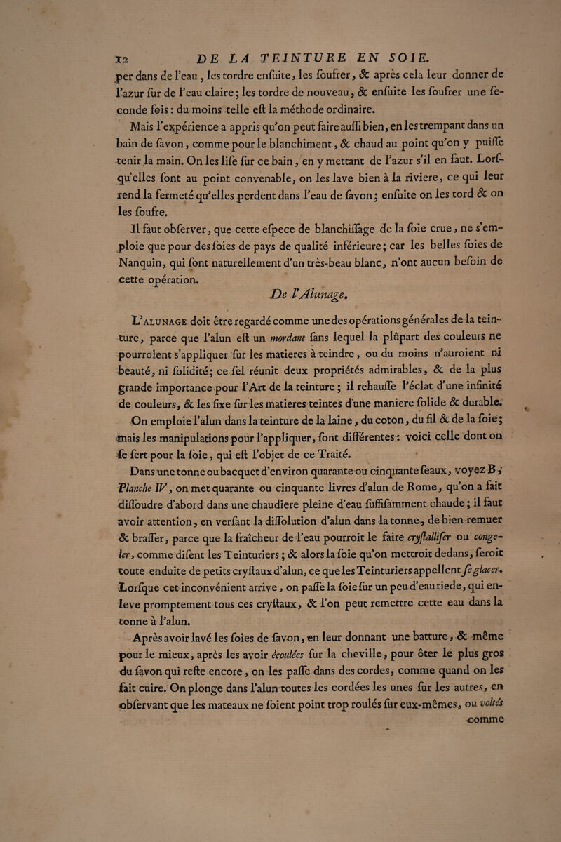 per dans de l’eau , les tordre enfuite, les foufrer, & après cela leur donner de l'azur fur de l’eau claire ; les tordre de nouveau, Sc enfuite les foufrer une fé¬ cond e fois : du moins telle eft la méthode ordinaire. Mais l’expérience a appris qu'on peut faire auffi bien, en les trempant dans un bain de favon, comme pour le blanchiment, Sc chaud au point qu’on y puiffe tenir la main. On les life fur ce bain, en y mettant de l’azur s’il en faut. Lorf- qu’elles font au point convenable, on les lave bien à la riviere, ce qui leur rend la fermeté qu'elles perdent dans l’eau de favon; enfuite on les tord Sc on les foufre. Il faut obferver, que cette efpece de blanchiflàge de la foie crue, ne s’em¬ ploie que pour des foies de pays de qualité inférieure; car les belles foies de Nanquin, qui font naturellement d’un très-beau blanc, n’ont aucun befoin de cette opération. De T Alunage. L’alunage doit être regardé comme une des opérations générales de la tein¬ ture, parce que l’alun eft un mordant fans lequel la plupart des couleurs ne pourroient s’appliquer fur les matières à teindre, ou du moins n'auroient ni Jbeauté, ni folidité; ce fel réunit deux propriétés admirables , Sc de la plus grande importance pour l’Art de la teinture ; il rehauffe l'éclat d une infinité de couleurs, & les fixe fin ies matières teintes d’une maniéré folide Sc durable.' On emploie l’alun dans la teinture de la laine, du coton, du fil Sc de la foie; mais les manipulations pour l’appliquer, font différentes : voici celle dont on fe fert pour la foie, qui eft l’objet de ce Traité. Dans une tonne ou bacquet d’environ quarante ou cinquante féaux, voyez B > Flanche IV 9 on met quarante ou cinquante livres d’alun de Rome, qu’on a fait diffoudre d’abord dans une chaudière pleine d’eau luffifamment chaude ; il faut avoir attention, en verfant la diffolution d’alun dans la tonne, de bien remuer Sc braffer, parce que la fraîcheur de l’eau pourroit le faire cryflallifer ou conge¬ ler, comme difent les Teinturiers ; Sc alors la foie qu'on mettroit dedans, feroit toute enduite de petits cryftaux d’alun, ce que les Teinturiers appellent fe glacer. Lorfque cet inconvénient arrive, on paffela foie fur un peu d’eau tiede, qui en- leve promptement tous ces cryftaux, Sc l’on peut remettre cette eau dans la tonne à l'alun. Après avoir lavé les foies de favon, en leur donnant une batture y & meme pour le mieux, après les avoir écoulées fur la cheville, pour ôter le plus gros du favon qui refte encore, on les paffe dans des cordes, comme quand on les fait cuire. On plonge dans l’alun toutes les cordées les unes fur les autres, en obfervant que les mateaux ne foient point trop roulés fur eux-mêmes, ou voltc's comme