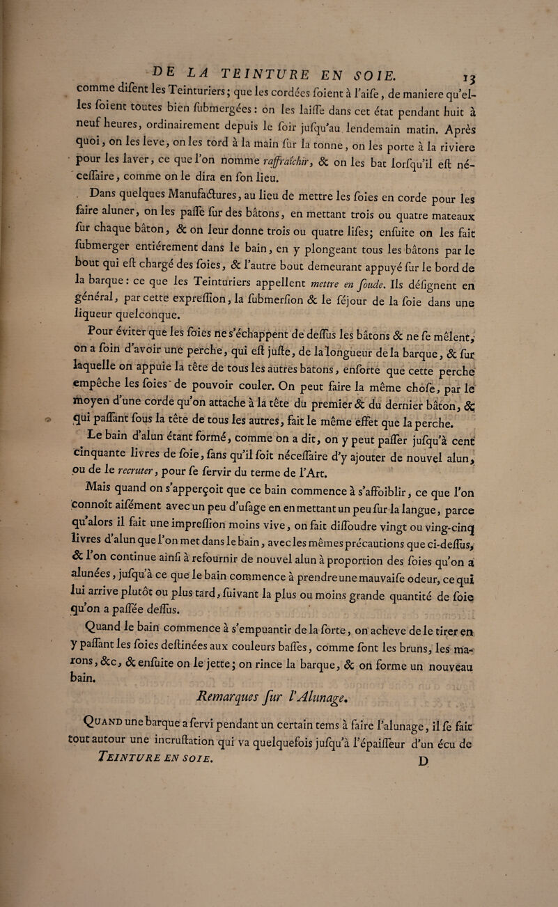 comme difent les Teinturiers; que les cordées foient à l’aile, de maniéré qu’el¬ les (oient toutes bien fubmergées : on les laiffe dans cet état pendant huit à neuf heures, ordinairement depuis le hoir jufqu’au lendemain matin. Après quoi, on les leve, on les tord à la main fur la tonne , on les porte à la riviere • pour les laver, ce que l’on nomme rafraîchir, & on les bat lorfqu’il eft né- ceflaire, comme on le dira en fon lieu. . Dans quelques Manufactures, au lieu de mettre les foies en corde pour les faire aluner, on les pafle fur des bâtons, en mettant trois ou quatre mateaux fur chaque bâton, 8c on leur donne trois ou quatre lifes; enfuite on les fait fubmerger entièrement dans le bain, en y plongeant tous les bâtons par le bout qui eft charge des foies, 8c l'autre bout demeurant appuyé fur le bord de la barque : ce que les Teinturiers appellent mettre en fonde. Ils défignent en général, par cette expreflîon, la fubmerfion & le féjour de la foie dans upe liqueur quelconque. Pour éviter que les foies ne s'échappent de deflus les bâtons 8c ne fe mêlent on a foin d'avoir une perche, qui eft jufte, de laîongueur delà barque, 8c fur laquelle on appuie la tête de tous les autres bâtons, enforte que cette perche empêche les foies~de pouvoir couler. On peut faire la même chofe, par le moyen d'une corde qu'on attache à la tête du premier & du dernier bâton, & qui paffant fous la tête de tous les autres, fait le même effet que la perche. Le bain d alun étant formé, comme on a dit, on y peut paffer jufqu'à cent cinquante livres de foie, fans qu'il foit néceflaire d'y ajouter de nouvel alun^ ou de le recruter, pour fe fervir du terme de l'Art. Mais quand on s'apperçoit que ce bain commence à s'affoiblir, ce que Ton fconnoît aifément avec un peu d'ufage en en mettant un peu fur la langue, parce qu alors il fait une impreflion moins vive, on fait difloudre vingt ou ving-cincj livres d alun quel on met dans le bain, aveclesmêmesprécautions queci-deflusy & 1 on continue ainfi à refournir de nouvel alun à proportion des foies qu'on a alunees, jufqu à ce que le bain commence à prendre une mauvaife odeur, ce qui lui arrive plutôt ou plus tard, fuivant la plus ou moins grande quantité de foie qu’on a paffée deflus. Quand le bain commence a s empuantir de la forte, on achevé de le tirer en y paflant les foies deftinées aux couleurs bafles, comme font les bruns, les ma- fons, &c, & enluite on le jette; on rince la barque, & on forme un nouveau bain. Remarques fur VAlunage. Quand une barque a fervi pendant un certain tems à faire l'alunage, il fe fait tout autour une incruftation qui va quelquefois jufqu'à l'épaifleur d'un écu de