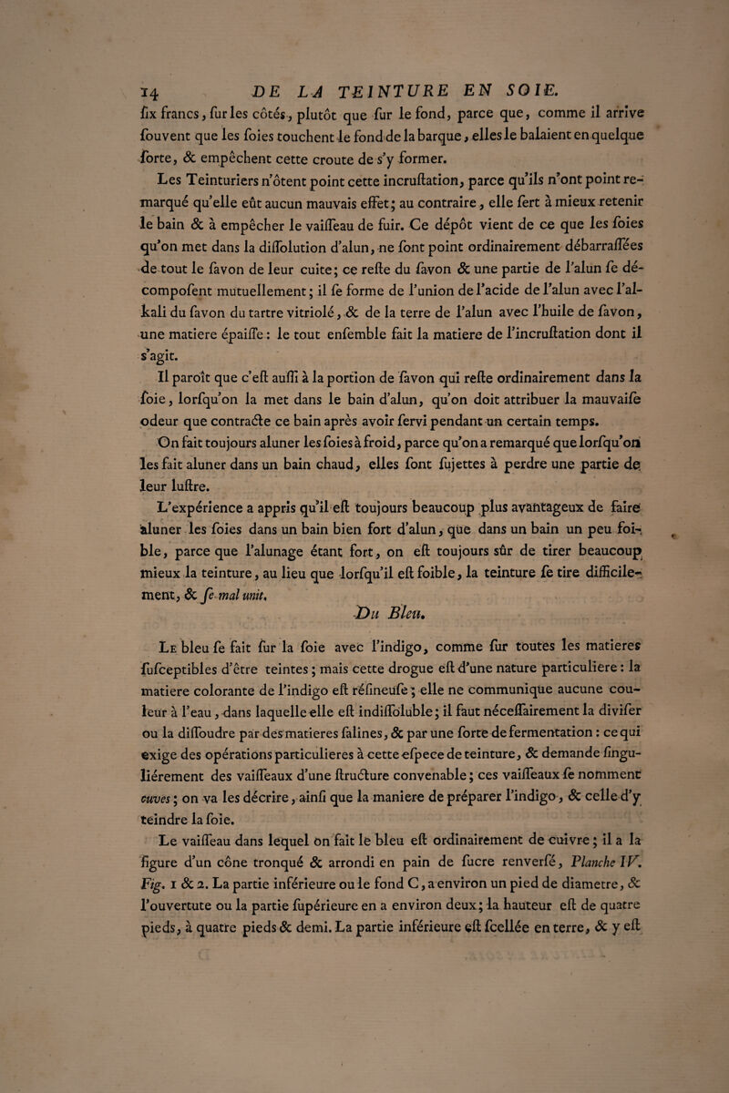 fix francs, furies côtés -, plutôt que fur le fond, parce que, comme il arrive fouvent que les foies touchent-le fond de la barque , elles le balaient en quelque forte, & empêchent cette croûte de s'y former. Les Teinturiers notent point cette incruftation, parce qu’ils n’ont point re¬ marqué qu'elle eût aucun mauvais effet; au contraire, elle fert à mieux retenir le bain & à empêcher le vailfeau de fuir. Ce dépôt vient de ce que les foies qu'on met dans la diffolution d'alun, ne font point ordinairement débarraffées •de tout le favon de leur cuite; ce refie du favon St une partie de l'alun fe dé- compofent mutuellement; il fe forme de l’union de l’acide de l’alun avecl'al- kali du favon du tartre vitriolé, St de la terre de l'alun avec l'huile de favon, une matière épaifte : le tout enfemble fait la matière de l'incruflation dont il s’agit. Il paroît que c’eft aufii à la portion de favon qui refie ordinairement dans la foie, lorfqu'on la met dans le bain d’alun, qu'on doit attribuer la mauvaife odeur que contracte ce bain après avoir fervi pendant un certain temps. On fait toujours aluner les foies à froid, parce qu’on a remarqué que lorfqu’oiï les fait aluner dans un bain chaud, elles font fujettes à perdre une partie de leur luftre. L'expérience a appris qu’il eft toujours beaucoup plus avantageux de faire aluner les foies dans un bain bien fort d’alun, que dans un bain un peu fol-; ble, parce que l'alunage étant fort , on eft toujours sûr de tirer beaucoup mieux la teinture, au lieu que lorfqu’il eft foible, la teinture fe tire difficile¬ ment, St fe mal unit♦ Du Bleu. - i * t • ,i Le bleu fe fait fur la foie avec l'indigo, comme fur toutes les matières fufceptibles d'être teintes ; mais cette drogue eft d'une nature particulière : la matière colorante de l'indigo eft réfineufe^ elle ne communique aucune cou¬ leur à l'eau, dans laquelle elle eft indiffôluble; il faut néceflairement la divifer ou la diftoudre par des matières faiines, St par une forte de fermentation : ce qui exige des opérations particulières à cetteefpeee de teinture, St demande fingu- liérement des vaifleaux d'une ftruéture convenable ; ces vaifleaüx fè nomment cuves ; on va les décrire, ainfi que la maniéré de préparer l'indigo, & celle d'y teindre la foie. Le vaifieau dans lequel on fait le bleu eft ordinairement de cuivre ; il a la figure d'un cône tronqué St arrondi en pain de fucre renverfé, Flanche IV. Fig. i St 2. La partie inférieure ou le fond G, a environ un pied de diamètre, St l'ouvertute ou la partie fiipérieure en a environ deux; la hauteur eft de quatre pieds, à quatre pieds St demi. La partie inférieure eft fcellée en terre, St y eft