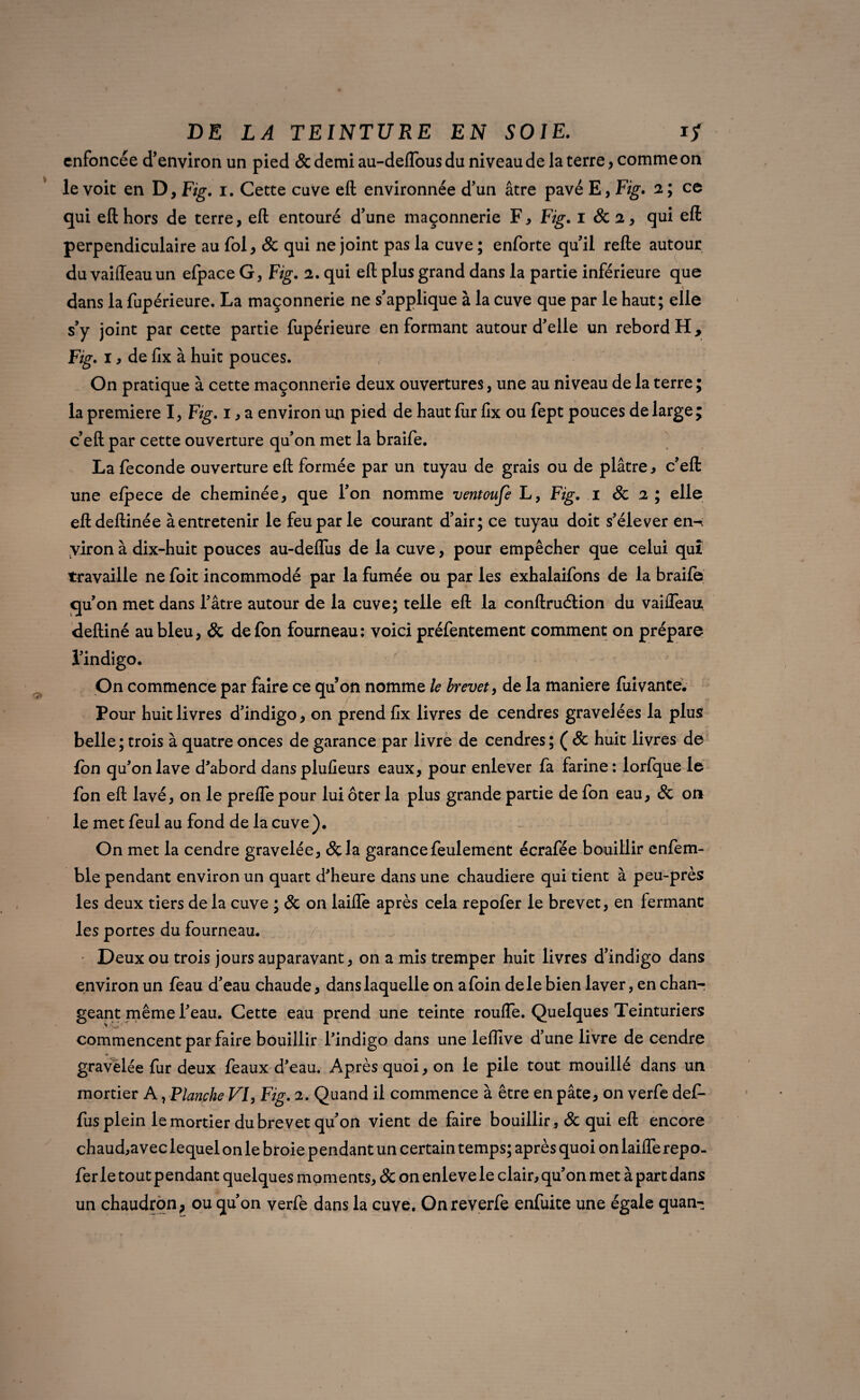 enfoncée d’environ un pied & demi au-deffous du niveau de la terre, comme on le voit en D, Fig. i. Cette cuve eft environnée d’un âtre pavé E, Fig. 2 ; ce qui eft hors de terre, eft entouré d’une maçonnerie F * Fig. 1 St 2, qui eft perpendiculaire au fol, & qui ne joint pas la cuve ; enforte qu’il refte autour du vaiffeauun elpace G, Fig. 2. qui eft plus grand dans la partie inférieure que dans la fupérieure. La maçonnerie ne s’applique à la cuve que par le haut; elle s’y joint par cette partie fupérieure en formant autour d’elle un rebord H, Fig. 1, de fix à huit pouces. On pratique à cette maçonnerie deux ouvertures, une au niveau de la terre ; la première I, Fig. 1, a environ un pied de haut ftir fix ou fept pouces de large; c’eft par cette ouverture qu’on met la braife. La fécondé ouverture eft formée par un tuyau de grais ou de plâtre, c’eft une efpece de cheminée, que l’on nomme ventoufe L, Fig. 1 St 2 ; elle eftdeftinée à entretenir le feu par le courant d’air; ce tuyau doit s’élever en-i yiron à dix-huit pouces au-deflus de la cuve, pour empêcher que celui qui travaille ne foit incommodé par la fumée ou par les exhalaifons de la braife qu’on met dans l’âtre autour de la cuve; telle eft la conftruétion du vaifleau deftiné au bleu, & de fon fourneau: voici préfentement comment on prépare l’indigo. On commence par faire ce quon nomme le brevet, de la maniéré fiiivante. Pour huit livres d’indigo, on prend fix livres de cendres gravelées la plus belle ; trois à quatre onces de garance par livre de cendres ; ( St huit livres de fon qu’on lave d’abord dans plusieurs eaux, pour enlever fa farine: lorfque le fon eft lavé, on le prelfe pour lui ôter la plus grande partie de fon eau, St on le met feul au fond de la cuve ). On met la cendre gravelée, &la garance feulement écrafée bouillir enfem- ble pendant environ un quart d’heure dans une chaudière qui tient à peu-près les deux tiers de la cuve ; St on laifïè après cela repofer le brevet, en fermant les portes du fourneau. Deux ou trois jours auparavant, on a mis tremper huit livres d’indigo dans environ un feau d’eau chaude, dans laquelle on a foin de le bien laver, en chan¬ geant même l’eau. Cette eau prend une teinte roufle. Quelques Teinturiers commencent par faire bouillir l’indigo dans une leffive d’une livre de cendre gravelée fur deux féaux d’eau. Après quoi, on le pile tout mouillé dans un mortier A, Flanche VF Fig. 2. Quand il commence à être en pâte, on verfe def- fus plein le mortier du brevet qu’on vient de faire bouillir, & qui eft encore chaud,avec lequel on le broie pendant un certain temps; après quoi on laiffe repo¬ fer le tout pendant quelques moments, St on enleve le clair, qu’on met à part dans un chaudron, ou qu’on verfe dans la cuve. Onreverfe enfuite une égale quan-