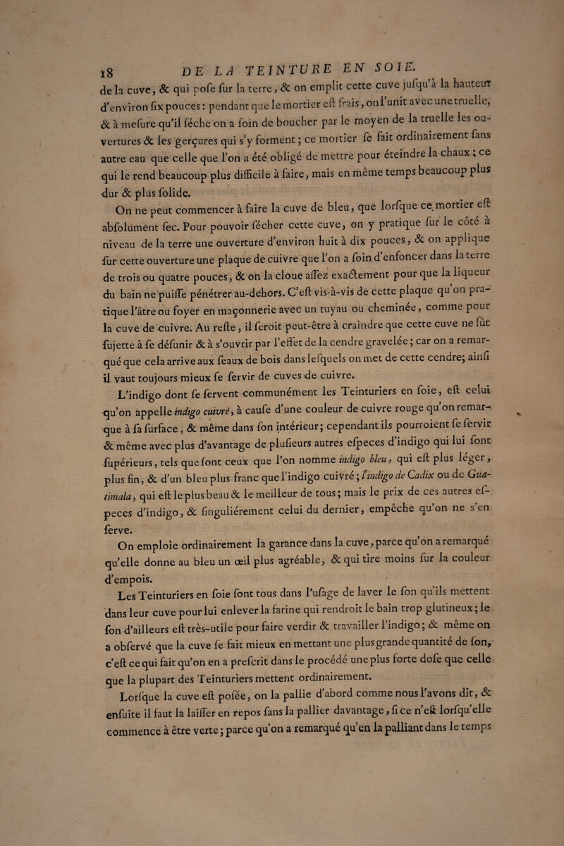 delà cuve, & qui pofe fur la terre} 8c on emplit cette cuve jufqu à la hauteur d’environ fix pouces : pendant que le mortier eft irais, on l’unit avec une truelle, 8c à mefure qu'il lèche on a foin de boucher par le moyen de la truelle les ou¬ vertures 8c les gerçures qui s’y forment ; ce mortier fe fait ordinairement fans autre eau que celle que l’on a été obligé de mettre pour eteindre la chaux , ce qui le rend beaucoup plus difficile à faire, mais en meme temps beaucoup plus dur 8c plus folide. On ne peut commencer à faire la cuve de bleu, que lorfque ce mortier eft abfolument fec. Pour pouvoir fécher cette cuve, on y pratique fur le côté a niveau de la terre une ouverture d’environ huit à dix pouces, 8c on applique fur cette ouverture une plaque de cuivre que l’on a foin d’enfoncer dans la terre de trois ou quatre pouces, & on la cloue affez exactement pour que la liqueur du bain ne puiffe pénétrer au-dehors. C eft vis-a-vis de cette plaque qu on pi a tiquel’âtreou foyer en maçonnerie avec un tuyau ou cheminée, comme pour la cuve de cuivre. Au refte , il feroit peut-etre a craindre que cette cuve ne fût fujette à fe défunir & à s’ouvrir par l’effet de la cendre gravelée ; car on a remar¬ qué que cela arrive aux féaux de bois danslefquels on met de cette cendre; ainfi il vaut toujours mieux fe fervir de cuves de cuivre. L’indigo dont fe fervent communément les Teinturiers en foie, eft celui qu’on appelle indigo cuivré, à caufe d’une couleur de cuivre rouge qu’on remar¬ que à fa furface , 8c même dans fon intérieur; cependant ils pourroient fe fervir 8c même avec plus davantage de pluûeurs autres efpeces d’indigo qui lui font fupérieurs, tels que font ceux que l’on nomme indigo bleu, qui eft plus léger, plus fin, & d’un bleu plus franc que l’indigo cuivré ; îindigo de Cadix ou de Gua- timala, qui eft le plus beau & le meilleur de tous; mais le prix de ces autres ef¬ peces d’indigo, & finguliérement celui du dernier, empêche qu’on ne s’en ferve. On emploie ordinairement la garance dans la cuve, parce qu on a remarque qu’elle donne au bleu un œil plus agréable, & qui tire moins fur la couleur d’empois. Les Teinturiers en foie font tous dans l’ufage de laver le fon qu iis mettent dans leur cuve pour lui enlever la farine qui rendroit le bain trop glutineux; le fon d’ailleurs eft très-utile pour faire verdir & travailler l’indigo; & même on a obfervé que la cuve fe fait mieux en mettant une plus grande quantité de fon, c’eft ce qui fait qu’on en a prefcrit dans le procédé une plus forte dofe que celle que la plupart des Teinturiers mettent ordinairement. Lorfque la cuve eft poiee, on la pallie d’abord comme nous l’avons dit, Sc enfuite il faut la laiffer en repos fans la pallier davantage, fi ce n’eft lorfqu’elle commence à être verte ; parce qu’on a remarqué qu’en la palliant dans le temps