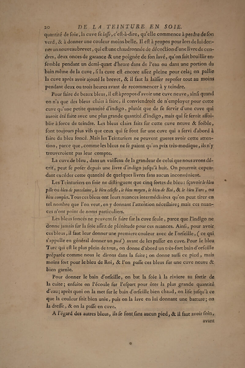 quantité de foie, la cuve fe lajfi, c’eft-à-dire, qu'elle commence à perdre de Ion verd, St à donner une couleur moins belle. Il eft à propos pour lors de lui don¬ ner un nouveau brevet, qui eft une chaudronnée de décoélion d’une li vre de cen¬ dres , deux onces de garance & une poignée de fon lavé, qu’on fait bouillir en- femble pendant un demi-quart d’heure dans de l’eau ou dans une portion du bain même delà cuve, fila cuve eft encore afifez pleine pour cela; on pallie la cuve après avoir ajouté le brevet, St il faut la laifler repofer tout au moins pendant deux ou trois heures avant de recommencer à y teindre. Pour faire de beaux bleus, ii eft àpropos d’avoir une cuve neuve, ainfi quand on n’a que des bleus clairs à faire, il conviendroit de n’employer pour cette cuve qu’une petite quantité d’indigo, plutôt que de fe fervir d’une cuve qui auroit été faite avec une plus grande quantité d’indigo, mais qui fe feroit affoi- blie à force de teindre. Les bleus clairs faits fur cette cuve neuve St foible, font toujours plus vifs que ceux qui fe font fur une cuve qui a fervi d’abord à faire du bleu foncé. Mais les Teinturiers ne peuvent gueres avoir cette atten¬ tion , parce que, comme les bleus ne fe paient qu’un prix très-modique, ils n’y trouveroîent pas leur compte. La cuve de bleu, dans un vaifteau de la grandeur de celui que nous avons dé¬ crit, peut fe pofer depuis une livre d’indigo jufqu’à huit. On pourroit cepen¬ dant excéder cette quantité de quelques livres fans aucun inconvénient. Les Teinturiers en foie ne diftinguent que cinq fortes de bleu : fçavoir/? lieu pale ou bleu de porcelaine, le bleu célejle, le bleu moyen, le bleu de Roi, St le bleu T tire, ou bleu complet.Tous ces bleus ont leurs nuances intermédiaires qu’on peut tirer en tel nombre que l’on veut, en y donnant l’attention néceftaire; mais ces nuan¬ ces n’ont point de noms particuliers. Les bleus loncés ne peuvent fe faire fur la cuve feule, parce que l’indigo ne donne jamais fur la foie aiTez de plénitude pour ces nuances. Ainfi, pour avoir ces bleus, il faut leur donner une première couleur avec de l’orfeiile, ( ce qui s’appelle en général donner un pied) avant de lespafler en cuve. Pour le bleu Turc qui eft le plus plein de tous, on donne d’abord un très-fort bain d’orfteille préparée comme nous le dirons dans la fuite; on donne aulîi ce pied , mais moins fort pour le bleu de Roi, St l’on paife ces bleus fur une cuve neuve St bien garnie. Pour donner le bain d’orfeille, on bat la foie à la riviere au fortir de la cuite ; enfuite on l’écoule fur l’efpart pour ôter la plus grande quantité d’eau; après quoi on la met furie bain d’orfeille bien chaud, on life jufqu’à ce que la couleur foit bien unie, puis on la lave en lui donnant une batture; on la dreffe, St on la pafle en cuve. A l’égard des autres bleus, ilsfe font fans aucun pied, St il faut avoir foin, avant o