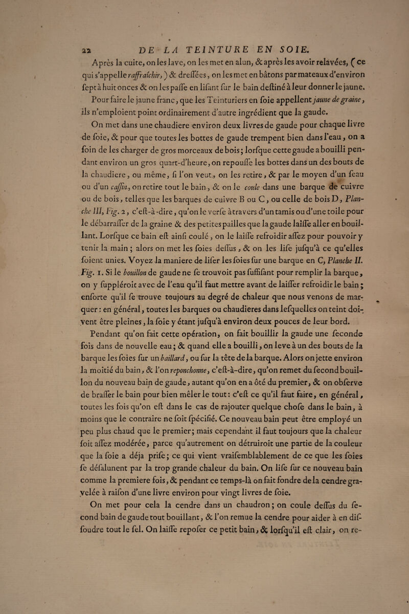 Après la cuite, on les lave, on les met en alun, & après les avoir relavées, (ce qui s’appelle rafraîchir, ) & dreffées, on les met en bâtons par mateaux d’environ fept à huit onces 8c onlespaffe en iifant fur le bain deftinéàleur donner le jaune. Pour faire le jaune franc, que les Teinturiers en foie appellent jaune de graine y ils n’emploient point ordinairement d’autre ingrédient que la gaude. On met dans une chaudière environ deux livres de gaude pour chaque livre de foie, &pour que toutes les bottes de gaude trempent bien dans l'eau, on a foin de les charger de gros morceaux de bois; lorfque cette gaude a bouilli pen¬ dant environ un gros quart-d’heure, on repouffe les bottes dans un des bouts de la chaudière, ou même, fl l’on veut., on les retire, 8c par le moyen d’un feau ou d’un cafiny on retire tout le bain , 8c on le coule dans une barque de cuivre ou de bois, telles que les barques de cuivre B ou C, ou celle de bois D, Plan¬ che 111, Fig. 2, c’efl-à -dire, qu’on le verfe àtravers d’un tamis ou d’une toile pour le débarraifer de la graine 8c des petites pailles que la gaude laiffe aller en bouil¬ lant. Lorfque ce bain efl: ainfi coulé, on le laiffe refroidir affez pour pouvoir y tenir la main ; alors on met les foies deffus, 8c on les life jufqu’à ce qu’elles foient unies. Voyez la maniéré de lifer les foies fur une barque en C, Planche IL Fig. i. Si le bouillon de gaude ne fe trouvoit pas fuffifant pour remplir la barque, on y fuppléroit avec de l’eau qu’il faut mettre avant de laiffer refroidir le bain ; enforte qu’il fe trouve toujours au degré de chaleur que nous venons de mar¬ quer : en général, toutes les barques ou chaudières dans lefquelles on teint doi¬ vent être pleines, la foie y étant jufqu’à environ deux pouces de leur bord. Pendant qu’on fait cette opération, on fait bouillir la gaude une fécondé fois dans de nouvelle eau ; 8c quand elle a bouilli, on leve à un des bouts de la barque les foies fur un baillard, ou fur la tête delà barque. Alors on jette environ la moitié du bain, 8c l’on reponchonne} c’eft-à-dire, qu’on remet du fécond bouil¬ lon du nouveau bain de gaude, autant qu’on en a ôté du premier, & on obferve de brader le bain pour bien mêler le tout: c’efl: ce qu’il faut faire, en général, toutes les fois qu’on efl: dans le cas de rajouter quelque chofe dans le bain, à moins que le contraire ne foit fpécifié. Ce nouveau bain peut être employé un peu plus chaud que le premier; mais cependant il faut toujours que la chaleur foit affez modérée, parce qu’autrement on détruiroit une partie de la couleur que la foie a déjà prife ; ce qui vient vraifemblablement de ce que les foies fe défalunent par la trop grande chaleur du bain. On lile fur ce nouveau bain comme la première fois, & pendant ce temps-là on fait fondre de la cendre gra- velée à raifon d’une livre environ pour vingt livres de foie. On met pour cela la cendre dans un chaudron ; on coule deffus du fé¬ cond bain de gaude tout bouillant, 8c l’on remue la cendre pour aider à en dif foudre tout le fel. On laiffe repofer ce petit bain, & iorfqu’ii efl: clair, on re-
