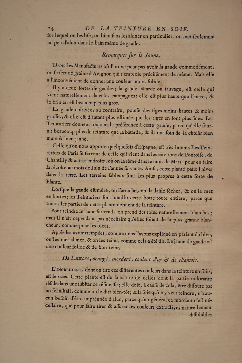 fur lequel on les life, ou bien fans les aluner en particulier, on met feulement un peu d’alun dans le bain même de gaude. Remarques fur le Jaune. Dans les Manufactures où Ton ne peut pas avoir la gaude commodément, on fe fert de graine d’Avignon qui s’emploie précifément de même. Mais elle a 1 inconvénient de donner une couleur moins folide. I) y a deux fortes de gaudes; la gaude bâtarde ou fauvage, eft celle qui vient naturellement dans les campagnes: elle eft plus haute que l’autre, 8c 4e brin en eft beaucoup plus gros. La gaude cultivée, au contraire, pouffe des tiges moins hautes 8c moins greffes, 8c elle eft d autant plus eftimee que les tiges en font plus fines. Les teinturiers donnent toujours la preference a cette gaude, parce qu’elle four¬ nit beaucoup plus de teinture que la bâtarde, 8c ils ont foin de la choifir bien mûre 8c bien jaune. Celle qu on nous apporte quelquefois d’Efpagne, eft très-bonne. Les Tein¬ turiers de Paris fe fervent de celle qui vient dans les environs de Pontoife, de Chantilly 8c autres endroits, ou on la feme dans le mois de Mars, pour en faire la récolté au mois de Juin de l’année fui vante. Ainfi, cette plante paffe l’hiver dans la terre. Les terreins fableux font les plus propres à cette forte de Plante. Lorfque la gaude eft mûre, on l’arrache, on la laifïe fécher, & on la met en bottesjles Teinturiers font bouillir cette botte toute entière, parce que toutes les parties de cette plante donnent de la teinture. Pour teindre le jaune fur-urud, on prend des foies naturellement blanches  mais il n eft cependant pas neceflaire qu’elles (oient de la plus grande blan¬ cheur, comme pour les bleus. Apres les avoir trempées, comme nous l’avons expliqué en parlant du bleu, on les met aluner, 8c on les teint, comme cela a été dit. Le jaune de gaude eft une couleur folide 8c de bon teint. i t De Vaurore, orangé, mordoré, couleur dé or & de chamois. L ingrédient, dont on tire ces differentes couleurs dans la teinture en foie, eft le rocou. Cette plante éft de la nature de celles dont la partie colorante réfidedans unefubftance refineufe ; elle doit, à caufe de cela, être diffoute par un fel alkali, comme on le dira bien-tôt ; 8c la foie qu’on y veut teindre, n’a au¬ cun befoin d’être imprégnée d’alun, parce qu’en général ce mordant n’eft né- ceflaire, que pour faire tirer 8c affiner les couleurs cxtraélives naturellement diffolubl es