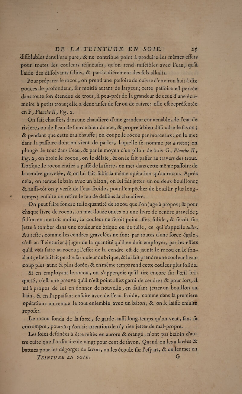 diiïolubles dans l’eau pare, 8c ne contribue point à produire les mêmes effets pour toutes les couleurs réfineufes, qu’on rend mifcibles avec l’eau, qu’à l’aide des dilfolvants falins, 8c particuliérement des Tels alkalis. Pour préparer le rocou, on prend une paffoirede cuivre d’environ huit à dix pouces de profondeur, fur moitié autant de largeur; cette palfoire ell percée dans toute fon étendue de trous, à peu-près de la grandeur de ceux d’une écu¬ moire à petits trous ; elle a deux anfes de fer ou de cuivre : elle ell repréfentée en F, Planche II, F/g. 2, On fait chauffer, dans une chaudière d’une grandeur convenable, de l’eau de riviere, ou de l’eau defource bien douce, 8c propre à bien dilfoudre le favon ; 8c pendant que cette eau chauffe, on coupe le rocou par morceaux ; on le mec dans la palfoire dont on vient de parler, laquelle fe nomme pot à rocou; on plonge le tout dans l’eau, 8c parle moyen d’un pilon de bois G, Planche II, Fig. 2, on broie le rocou, on le délaie, 8c on le fait palfer au travers des trous. Lorfque le rocou entier a paffé de la forte, on met dans cette même palfoire de la cendre gravelée, 8c on lui fait fubirla même opération qu’au rocou. Après cela, on remue le bain avec un bâton, on lui fait jetter un ou deux bouillons ; 8c auffi-tôt on y verfe de l’eau froide, pour l’empêcher de bouillir plus long¬ temps ; enfuite on retire le feu de delfous la chaudière. On peut faire fondre telle quantité de rocou que l’on juge à propos ; 8c pour chaque livre de rocou, on met douze onces ou une livre de cendre gravelée ; fi l’on en mettoit moins, la couleur ne feroit point allez foiide, 8c feroit fu- jette à tomber dans une couleur de brique ou de tuile, ce qui s’appelle tuiîer. Au relie, comme les cendres gravelées ne font pas toutes d’une force égale, c’ell au Teinturier à juger de la quantité qu’il en doit employer, par les effets qu’il voit faire au rocou ; l’effet de la cendre ell de jaunir le rocou en le fon¬ dant ; elle lui fait perdre fa couleur de brique, 8c lui fait prendre une couleur beau¬ coup plus jaune 8c plus dorée, & enmême temps rend cette couleurplus foiide. Si en employant le rocou, on s’apperçoit qu’il tire encore fur l’œil bri- quêté, c’efl une preuve qu’il n’ell point alfez garni de cendre ; 8c pour lors, il ell à propos de lui en donner de nouvelle, en faifant jetter un bouillon au bain, 8c en l’appaifant enfuite avec de l’eau froide, comme dans la première opération: on remue le tout enfemble avec un bâton, 8c on le laiife enfuite repofer. Le rocou fondu de la forte, fe garde auffi long-temps qu’on veut, fans fe corrompre, pourvû qu’on ait attention de n’y rien jetter de mal-propre. Les foies deltinées à être mifes en aurore & orangé , n’ont pas befoin d’au¬ tre cuite que l’ordinaire de vingt pour cent de favon. Quand on les a lavées 8c battues pour les dégorger de favon, on les écoule fur i’efpart, 8c on les met eu Teinture en soie, G