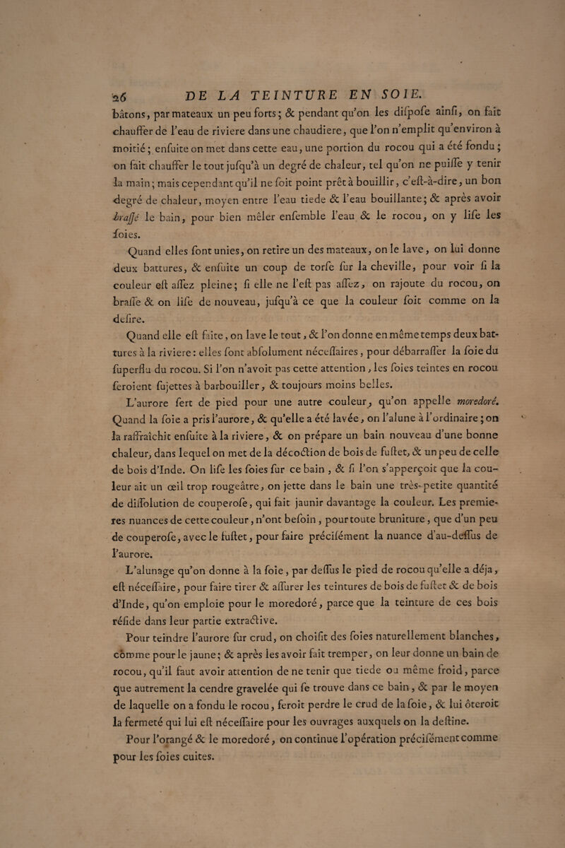 bâtons, par mateaux un peu forts; 8c pendant qu’on les diipofe ainfi, on fait chauffer de l’eau de riviere dans une chaudière, que l’on n emplit qu environ a moitié; enfuiteon met dans cette eau, une portion du rocou qui a été fondu ; on fait chauffer le tout jufqu’à un degré de chaleur, tel qu’on ne puide y tenir la main; mais cependant qu’il nefoit point prêta bouillir, c eft-a-dire, un bon degré de chaleur, moyen entre l’eau tiede 8c l’eau bouillante; 8c apres avoir èraffé le bain, pour bien mêler enfemble l’eau 8c le rocou, on y life les foies. Quand elles font unies, on retire un des mateaux, on le lave, on lui donne deux battures, 8c enfuite un coup de torfe fur la cheville, pour voir il la couleur efl: affez pleine; fi elle ne l’efl pas affez, on rajoute du rocou, on brade & on life de nouveau, jufqu’à ce que la couleur foit comme on la defire. Quand elle efl faite, on lave le tout, 8c l’on donne en même temps deux bat¬ tures à la riviere : elles font abfolument néceflaires, pour débarraffer la foie du fuperffu du rocou. Si l’on n’avoit pas cette attention , les foies teintes en rocou feroient fujettes à barbouiller, & toujours moins belles. L’aurore fert de pied pour une autre couleur , qu’on appelle moredoré. Quand la foie a prisi’aurore, 8c qu’elle a été lavée, on l’alune à l’ordinaire ; on laraffraîchit enfuite à la riviere, 8c on prépare un bain nouveau dune bonne chaleur, dans lequel on met de la décoélion de bois de fuftet, 8c un peu de celle de bois dinde. On life les foies fur ce bain , 8c d l’on s’apperçoit que la cou¬ leur ait un œil trop rougeâtre, on jette dans le bain une très*petite quantité de dilfolution de couperofe, qui fait jaunir davantage la couleur. Les premiè¬ res nuances de cette couleur, n’ont befoin , pour toute bruniture, que d’un peu de couperofe, avec le luftet, pour faire précifément la nuance d’au-deffus de l’aurore. L’alunage qu’on donne à la foie, par deilus le pied de rocou qu’elle a déjà, efl; néceiïaire, pour faire tirer 8c affurer les teintures de bois de fuflet 8c de bois d’Inde, qu’on emploie pour le moredoré, parce que la teinture de ces bois réfide dans leur partie extraélive. Pour teindre l’aurore fur crud, on choifit des foies naturellement blanches, comme pour le jaune; 8c après les avoir fait tremper, on leur donne un bain de rocou, qu’il faut avoir attention de ne tenir que tiede ou même froid, parce que autrement la cendre gravelée qui fe trouve dans ce bain, 8c par le moyen de laquelle on a fondu le rocou, feroit perdre le crud de la foie, 8c lui ôteroit la fermeté qui lui efl néceffaire pour les ouvrages auxquels on la deftine. Pour l’orangé 8c le moredoré, on continue l’opération précifémentcomme pour les foies cuites.