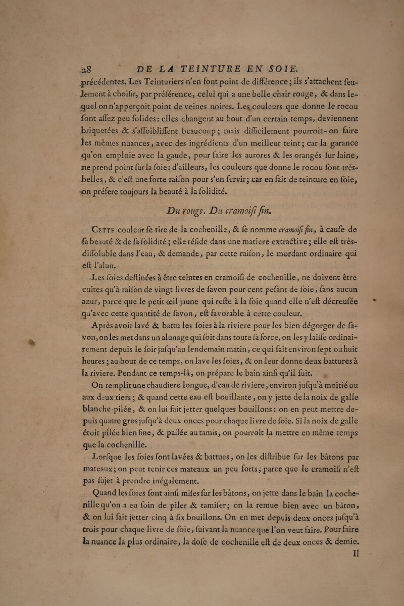précédentes. Les Teinturiers n’en font point de différence ; ils s’attachent feu¬ lement à choifir, par préférence, celui qui a une belle chair rouge, 3c dans le¬ quel on n’apperçoit point de veines noires. Les couleurs que donne le rocou font affez peu folides: elles changent au bout d’un certain temps, deviennent briquetées 3c s’affoibliffent beaucoup; mais difficilement pourroit-on faire les mêmes nuances, .avec des ingrédients d’un meilleur teint; car la garance qu’on emploie avec la gaude, pour faire les aurores 3c les orangés lur laine, ne prend point fur la foie : d’ailleurs, les couleurs que donne le rocou font très- belles, 3c c’eft une forte raifon pour s’en fervir; car en fait de teinture en foie, <on préféré toujours la beauté à lafolidité. Du rouge. Du cramoifi fin. 0 Cette couleur fe tire de la cochenille, 3c Ce nomme cramoififin, à caufe de fa beauté Sc de fa folidité ; elle réfide dans une matière extraélive; elle ell très- didoluble dans l'eau, 3c demande, par cette raifon, le mordant ordinaire qui ell l’alun. Les foies devinées à être teintes en cramoifi de cochenille, ne doivent être cuites qu’à raifon de vingt livres de favon pour cent pefant de foie, fans aucun azur, parce que le petit œil jaune qui relie à la foie quand elle n’effi décreufée qu’avec cette quantité de favon, ell favorable à cette couleur. Après avoir lavé Sc battu les foies à la riviere pour les bien dégorger de fa¬ von , on les met dans un alunage qui foit dans toute fa force, on les y laide ordinai¬ rement depuis le foir jufqu’au lendemain matin, ce qui fait environ fept ou huit heures ; au bout de ce temps, on lave les foies, Sc on leur donne deux battures à la riviere. Pendant ce temps-là, on prépare le bain ainfi qu’il fuit. On remplit une chaudière longue, d’eau de riviere, environ jufqu’à moitié ou aux dcmx tiers ; 3c quand cette eau ell bouillante, on y jette delà noix de galle blanche pilée, 3c on lui fait jetter quelques bouillons : on en peut mettre de¬ puis quatre gros jufqu’à deux onces pour chaque livre de foie. Si la noix de galle étoit piiée bien fine, 3c paffée au tamis, on pourroit la mettre en même temps que la cochenille. Lorfque les foies font lavées 3c battues, on les diflribue fur les bâtons par mateaux; on peut tenir ces mateaux un peu forts, parce que le cramoifi n’eft pas fujet à prendre inégalement. Quand les foies {ont ainfi miles fur les bâtons, on jette dans le bain la coche¬ nille qu’on a eu foin de piler Sc tamifer; on la remue bien avec un bâton, & on lui fait jetter cinq à fix bouillons. On en met depuis deux onces jufqu’à trois pour chaque livre de foie, lui vant la nuance que l’on veut faire. Pour faire la nuance la plus ordinaire, la dofe de cochenille ell de deux onces Sc demie. Il