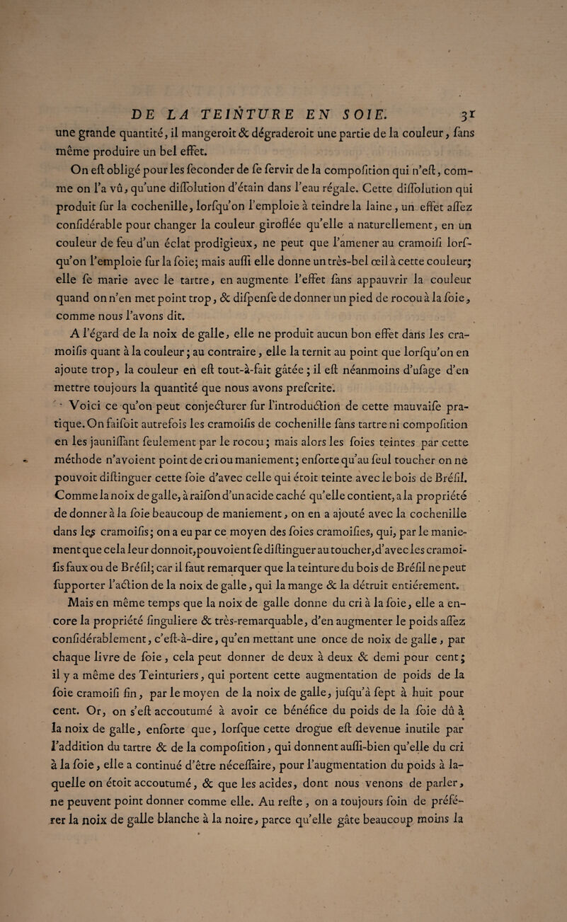 une grande quantité, il mangeroit& dégraderoit une partie de la couleur, fans même produire un bel effet. On eft obligé pour les féconder de fe fervir de la compofïtion qui n’eft, com¬ me on Ta vû, qu'une diffolution d’étain dans l’eau régale. Cette dilfolution qui produit fur la cochenille, lorfqu’on l’emploie à teindre la laine, un effet affez confidérable pour changer la couleur giroflée qu’elle a naturellement, en un couleur de feu d’un éclat prodigieux, ne peut que l’amener au cramoifi lorf¬ qu’on l’emploie fur la foie; mais aufli elle donne un très-bel œil à cette couleur; elle fe marie avec le tartre, en augmente l’effet fans appauvrir la couleur quand on n’en met point trop, 8c difpenfe de donner un pied de rocou à la foie, comme nous l’avons dit. A l’égard de la noix de galle, elle ne produit aucun bon effet dans les cra- moifis quant à la couleur ; au contraire, elle la ternit au point que lorfqu’on en ajoute trop, la couleur en eft tout-à-fait gâtée ; il eft néanmoins d’ufage d’en mettre toujours la quantité que nous avons prefcrite. ~ Voici ce qu’on peut conjeélurer fur l’introduélion de cette mauvaife pra¬ tique. On faifoit autrefois les cramoifls de cochenille fans tartre ni compofïtion en les jauniffant feulement par le rocou; mais alors les foies teintes par cette méthode n’avoient point de cri ou maniement ; enforte qu’au feul toucher on ne pouvoit diftinguer cette foie d’avec celle qui étoit teinte avec le bois de Bréfii. Comme la noix de galle, à raifon d’un acide caché qu’elle contient, a la propriété de donner à la foie beaucoup de maniement, on en a ajouté avec la cochenille dans le^ cramoifls; on a eu par ce moyen des foies cramoifies, qui, par le manie¬ ment que cela leur donnoit,pouvoient fe diftinguer au toucher,d’avec les cramoi- fls faux ou de Bréfll; car il faut remarquer que la teinture du bois de Bréfii ne peut fupporter l’aélion de la noix de galle, qui la mange 8c la détruit entièrement. Mais en même temps que la noix de galle donne du cri à la foie, elle a en¬ core la propriété finguliere 8c très-remarquable, d’en augmenter le poids affez confidérablement, c’eff à-dire, qu’en mettant une once de noix de galle , par chaque livre de foie, cela peut donner de deux à deux 8c demi pour cent; il y a même des Teinturiers, qui portent cette augmentation de poids de la foie cramoifi fin, par le moyen de la noix de galle, jufqu’à fept à huit pour cent. Or, on s’eft accoutumé à avoir ce bénéfice du poids de la foie dû à la noix de galle, enforte que, lorfque cette drogue eft devenue inutile par l’addition du tartre 8c de la compofition, qui donnent aufîl-bien qu’elle du cri à la foie, elle a continué d’être néceflàire, pour l’augmentation du poids à la¬ quelle on étoit accoutumé, 8c que les acides, dont nous venons de parler, ne peuvent point donner comme elle. Au refte , on a toujours foin de préfé¬ rer la noix de galle blanche à la noire, parce qu’elle gâte beaucoup moins la
