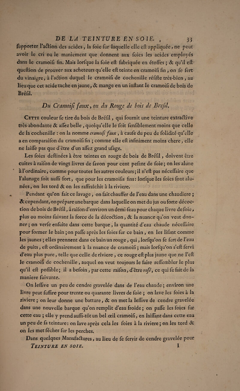 Apporter faction des acides, la foie fur laquelle elle efi: appliquée, ne peuc avoir le cri ou le maniement que donnent aux foies les acides employés dans le cramoifi fin. Mais lorfque la foie eft fabriquée en étoffes ; & qu'il efi: queftion de prouver aux acheteurs qu'elle efi: teinte en cramoifi fin , on fe fert du vinaigre, à l'action duquel le cramoifi de cochenille réfifte très-bien , au lieu que cet acide tache en jaune, & mange en un inftant le cramoifi de bois de Bréfil. Du Cramoifi faux, ou du Rouge de bois de Bréfil. Cette couleur fe tire du bois de Bréfil, qui fournit une teinture extractive très-abondante & aflez belle , quoiqu'elle le foit fenfiblement moins que celle de la cochenille : on la nomme cramoifi faux , à caufe du peu de folidité qu'elle a en comparaifon du cramoifi fin ; comme elle efi: infiniment moins chere, elle ne laifle pas que d’être d'un affez grand ufage. Les foies deftinées à être teintes en rouge de bois de Bréfil, doivent être cuites à raifon de vingt livres de favon pour cent pefant de foie ; on les alune à l'ordinaire, comme pour toutes les autres couleurs; il n'efl: pas néceffaire que l'alunage foit auffi fort, que pour les cramoifis fins: lorfque les foies font alu- nées , on les tord de on les raffraîchit à la riviere. Pendant qu'on fait ce lavage, on fait chauffer de l'eau dans une chaudière ; & cependant, on prépare une barque dans laquelle on met du jus ouforte décoc¬ tion de bois de Bréfil, à raifon d'environ undemi-feaupour chaque livre de foie, plus ou moins fuivant la force de la décoction, de la nuance qu'on veut don¬ ner ; on verfe enfuite dans cette barque , la quantité d'eau chaude néceffaire pour former le bain ; on paffe après les foies fur ce bain , en les lifant comme les jaunes ; elles prennent dans ce bain un rouge, qui, lorfqu'on fe fert de l'eau de puits, efi: ordinairement à la nuance de cramoifi ; mais lorfqu'on s'efl fervi d'eau plus pure, telle que celle de riviere , ce rouge efi:plus jaune que ne l'efi: le cramoifi de cochenille , auquel on veut toujours le faire reffembler le plus qu'il efi: poffible; il a befoin , par cette raifon, d'être rofé} ce qui fe fait de la maniéré fuivante. On leffive un peu de cendre gravelée dans de l'eau chaude ; environ une livre peut fuffire pour trente ou quarante livres de foie ; on lave les foies à la riviere ; on leur donne une batture, de on met la leffive de cendre gravelée dans une nouvelle barque qu'on remplit d'eau froide; on paffe les foies fur cette eau ; elle y prend auffi-tôt un bel œil cramoifi, en laiffantdans cette eau un peu de fa teinture: on lave après cela les foies à la riviere ; on les tord de on les met fécher fur les perches. Dans quelques Manufactures, au lieu de fe fervir de cendre gravelée pour Teinture en soie. I