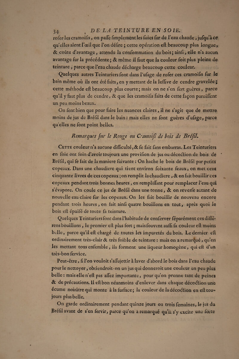 rofer les cramoifis, on pâlie fimplement les foies fur de feau chaude , jufqu’à ce quelles aient l’œil que Ion délire ; cette opération eft beaucoup plus longue, Sc coûte d’avantage , attendu la confommation du bois ; ainfi , elle n’a aucun avantage fur la précédente; & meme il faut que la couleur foitplus pleine de teinture , parce que l’eau chaude décharge beaucoup cette couleur. Quelques autres Teinturiers font dans l’ufage de rofer ces cramoifis fur le bain même où ils ont été faits, en y mettant de la leffive de cendre gravelée ; cette méthode eft beaucoup plus courte; mais on ne s’en fert guères , parce qu’il y faut plus de cendre, Sc que les cramoifis faits de cette façon paroilTenc un peu moins beaux. On fent bien que pour faire les nuances claires, il ne s’agit que de mettre moins de jus de Bréfil dans le bain: mais elles ne font guères d’ufage, parce quelles ne font point belles. . * * ' * Remarques fur le Rouge ou Cramoifi de lois de BréJîL Cette couleur n’a aucune difficulté, & fe fait fans embarras. Les Teinturiers en foie ont loin d’avoir toujours une provifion de jus oudécoélion de bois de Bréfil, qui fe fait de la maniéré fuivante : On hache le bois de Bréfil par petits copeaux. Dans une chaudière qui tient environ foixante féaux, on met cent cinquante livres de ces copeaux ; on remplit la chaudière , Sc on fait bouillir ces copeaux pendant trois bonnes heures , en rempliflant pour remplacer l’eau qui s’évapore. On coule ce jus de Bréfil dans une tonne, Sc on reverfe autant de nouvelle eau claire fur les copeaux. On les fait bouillir de nouveau encore pendant trois heures , on fait ainfi quatre bouillons en tout, après quoi le bois eft épuifé de toute fa teinture. Quelques Teinturiers font dans l’habitude de conferver féparément ces diffè¬ re ns bouillons, le premier eft plus fort ; maisfouvent auffi fa couleur eft moins belle, parce qu’il eft chargé de toutes les impuretés dubois. Le dernier eft ordinairement très-clair Sc très foible de teinture : mais on a remarqué, qu’en les mettant tous enfemble , ils forment une liqueur homogène, qui eft d’un très-bon fervice. Peut-être, fi l’on vouloit s’aflujettir à laver d’abord le bois dans l’eau chaude pour le nettoyer, obtiendroit- on un jus qui donneroit une couleur un peu plus belle : mais elle n’eft pas allez importante, pour qu’on prenne tant de peines Sc de précautions. Il eft bon néanmoins d’enlever dans chaque décoétion une écume noirâtre qui monte àlafurface; la couleur de la décoétion en eft tou¬ jours plus belle. On garde ordinairement pendant quinze jours ou trois femaines, le jus du Bréfil avant de s’en fervir, parce qu’on a remarqué qu’il s’y excite une forte