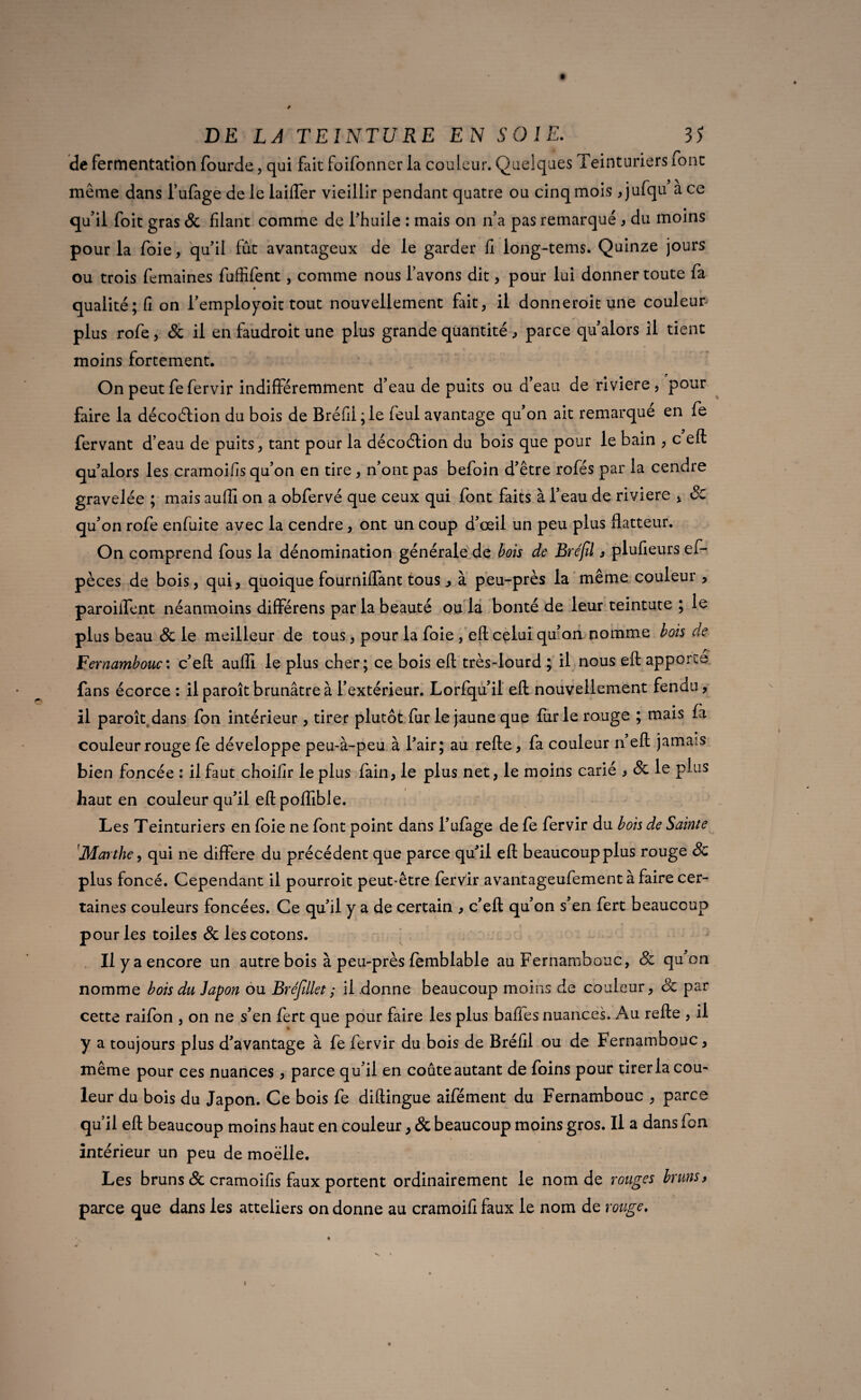 de fermentation fourde, qui fait foifonner la couleur. Quelques Teinturiers ront même dans l’ufage de le Lifter vieillir pendant quatre ou cinq mois jjulqu ace qu'il foit gras & filant comme de f huile : mais on n'a pas remarqué , du moins pour la foie, qu'il fût avantageux de le garder fi iong-tems. Quinze jours ou trois femaines fuffifent, comme nous l'avons dit , pour lui donner toute fa qualité; fi on l'employait tout nouvellement fait, il donneroitune couleur plus rofe, & il en faudroit une plus grande quantité, parce qu'alors il tient moins fortement. On peut fe fervir indifféremment d’eau de puits ou d eau de riviere , pour faire la décoftion du bois de Bréfil;le feul avantage qu on ait remarque en fe fervant d’eau de puits, tant pour la décoélion du bois que pour le bain , c eft qu'alors les cramoifis qu’on en tire , n'ont pas befoin d'être rofés par la cendre gravelée ; mais auffi on a obfervé que ceux qui font faits à l’eau de riviere , Sc qu'on rofe enfuite avec la cendre, ont un coup d'œil un peu plus flatteur. On comprend fous la dénomination générale de bois de Bréfil 3 plufieurs es¬ pèces de bois, qui, quoique fourniffant tous, à peu-près la même couleur , parodient néanmoins différens parla beauté ou la bonté de leur teintute ; le plus beau <Sc le meilleur de tous, pour la foie , eft celui qu'on nomme bois de Fernambouc'. c'eft auffi le plus cher; ce bois eft très-lourd ; il nous eft apporte fans écorce : il paroît brunâtre à l’extérieur. Lorfqu'il eft nouvellement fendu, il paroît dans fon intérieur, tirer plutôt fur le jaune que furie rouge ; mais fà couleur rouge fe développe peu-à-peu à l'air; au refte, fa couleur a eft jamais bien foncée : il faut choifir le plus fain, le plus net, le moins carié , Sc le plus haut en couleur qu'il eft poffible. Les Teinturiers en foie ne font point dans l'ufage de fe fervir du bois de Sainte Marthe, qui ne différé du précédent que parce qu'il eft beaucoup plus rouge Sc plus foncé. Cependant il pourroit peut-être fervir avantageufement à faire cer¬ taines couleurs foncées. Ce qu'il y a de certain , c'eft qu'on s'en fert beaucoup pour les toiles Sc les cotons. Il y a encore un autre bois à peu-près femblable au Fernambouc, Sc qu'on nomme bois du Japon ou Bréfület; il donne beaucoup moins de couleur, Sc par cette raifon , on ne s'en fert que pour faire les plus baffes nuances. Au refte , il y a toujours plus d'avantage à fe fervir du bois de Bréfil ou de Fernambouc, même pour ces nuances , parce qu’il en coûte autant de foins pour tirer la cou¬ leur du bois du Japon. Ce bois fe diftingue aifément du Fernambouc , parce qu’il eft beaucoup moins haut en couleur, & beaucoup moins gros. Il a dans fon intérieur un peu de moelle. Les bruns & cramoifis faux portent ordinairement le nom de rouges bruns, parce que dans les atteliers on donne au cramoifi faux le nom de rouge. t