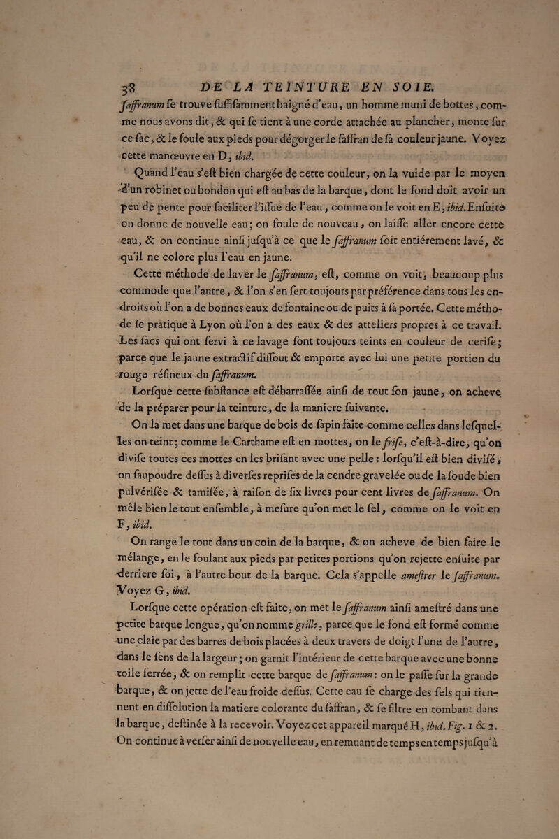 Jaffranum fe trouve fuffifammentbaigné d’eau, un homme muni de bottes, com¬ me nous avons dit, Sc qui fe tient à une corde attachée au plancher, monte fur ce fac, & le foule aux pieds pour dégorger le faffran delà couleur jaune. Voyez cette manœuvre en D, ibid. Quand l’eau s’eft bien chargée de cette couleur, on la vuide par le moyen «d’un robinet oubondon qui eft au bas de la barque, dont le fond doit avoir un peu de pente pour faciliter l’iffue de l’eau, comme on le voit en E, ibid.Enfui on donne de nouvelle eau; on foule de nouveau, on laifîe aller encore cette eau, Sc on continue ainli jufqu’à ce que le Jaffranum foit entièrement lavé, Sc qu’il ne colore plus l’eau en jaune. Cette méthode de laver ie Jaffranum, eft, comme on voit, beaucoup plus commode que l’autre, Sc l’on s’en fert toujours par préférence dans tous les en¬ droits où l’on a de bonnes eaux de fontaine ou de puits à fa portée. Cette métho¬ de le pratique à Lyon où l’on a des eaux Sc des atteliers propres à ce travail. Les facs qui ont fervi à ce lavage font toujours teints en couleur de cerife; parce que le jaune extraéfif dilfout Sc emporte avec lui une petite portion du •rouge réfineux du Jaffranum. Lorfque cette fubftance eft débarraflee ainii de tout Ion jaune, on achevé de la préparer pour la teinture, de la maniéré fuivante. On la met dans une barque de bois de fapin faite comme celles dans lefquel- les on teint; comme le Carthame eft en mottes, on le JriJe, c’eft-à-dire, qu’on divife toutes ces mottes en les brifant avec une pelle : lorfqu’il eft bien divifés on faupoudre deffus à diverfes reprifes delà cendre gravelée ou de lafoude bien pulvérifée Sc tamifée, à raifon de lix livres pour cent livres de Jaffranum. On mêle bien le tout enfemble, à mefure qu’on met le fel, comme on le voit en F, ibid. On range le tout dans un coin de la barque, Sc on achevé de bien faire le mélange, en le foulant aux pieds par petites portions qu’on rejette enfuite par derrière foi , à l’autre bout de la barque. Cela s’appelle amejlrcr le Jaffranum. Voyez G, ibid. Lorfque cette opération eft faite, on met le Jaffranum ainfi ameftré dans une petite barque longue, qu’on nomme grille, parce que le fond eft formé comme une claie par des barres de bois placées à deux travers de doigt l’une de l’autre, dans le fens de la largeur ; on garnit l’intérieur de cette barque avec une bonne toile ferrée, Sc on remplit cette barque de Jaffranum: on le pafle fur la grande barque, & on jette de l’eau froide deffus. Cette eau fe charge des fels qui tien¬ nent en diifolution la matière colorante du faffran, Sc fe filtre en tombant dans la barque, deftinée à la recevoir. Voyez cet appareil marqué H, ibid. Fig. i Sc 2. On continue à verfer ainli de nouvelle eau^ en remuant de temps en temps jufqu’à