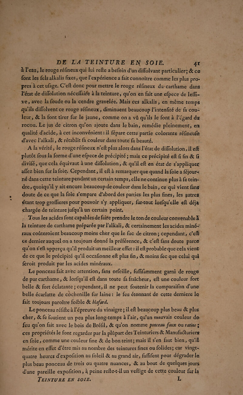 i DE LA TEINTURE EN^ SOIE. 4r à l’eau, le rouge réfineux qui lui relie a befoin d’un diflolvant particulier; & ce font les fels alkalis fixes, que l’expérience a fait connoître comme les plus pro¬ pres à cet ufage. C’eft donc pour mettre le rouge réfineux du'carthame dans l’état de diiîolution néceflaire à la teinture, quon en fait une efpece de lefli- ,ve, avec la foude ou la cendre gravelée. Mais ces alkalis, en même temps qu’ils diifolvent ce rouge réfineux, diminuent beaucoup l’intenfité de fa cou¬ leur, & la font tirer fur le jaune, comme on a vû qu’ils le font à l’égard du rocou. Le jus de citron qu’on ajoute dans le bain, remédie pleinement, en qualité d’acide, à cet inconvénient: il fépare cette partie colorante réfineufe d’avec l’alkali, Sc rétablit fa couleur dans toute fa beauté. A la vérité, le rouge réfineux n’ell plus alors dans l’état de diflblution, il eft plutôt fous la forme d’une efpece de précipité ; mais ce précipité eft fi fin Sc fî divifé, que cela équivaut à une diffolution, Sc qu’il eft en état de s’appliquée affez bien fur la foie. Cependant, il eft à remarquer que quand la foie a féjour-t né dans cette teinture pendant un certain temps, elle ne continue plus à fe tein¬ dre, quoiqu’il y ait encore beaucoup de couleur dans le bain, ce qui vient fans doute de ce que la foie s’empare d’abord des parties les plus fines, les autres étant trop groffieres pour pouvoir s’y appliquer, fur-tout lorfqu’elle eft déjà chargée de teinture jufqu’à un certain point. Tous les acides font capables de faire prendre le ton de couleur convenable a la teinture de carthame préparée par l’alkali, Sc certainement les acides miné¬ raux coûteroient beaucoup moins cher que le fuc de citron ; cependant, c’eft ce dernier auquel on a toujours donné la préférence, Sc c’eft fans doute parce qu’on s’eft apperçu qu’il produit un meilleur effet : il eft probable que cela vienC de ce que le précipité qu’il occafionne eft plus fin, Sc moins fec que celui qui fèroit produit par les acides minéraux. Le ponceau fait avec attention, fans orfeille, fùffîfamment garni de rouge de pur carthame, Sc lorfqu’il eft dans toute fa fraîcheur, eft une couleur fort belle Sc fort éclatante ; cependant, il ne peut foutenir la comparaifon d’une belle écarlatte de cochenille fur laine: le feu étonnant de cette derniere le fait toujours paroître foible & blafard. Le ponceau réfifte à l’épreuve du vinaigre ; il eft beaucoup plus beau Sc plus cher, Sc fe foutient un peu plus long-temps à l’air, qu’un mauvais couleur de feu qu’on fait avec le bois de Bréfil, Sc qu’on nomme ponceau faux ou ratine ; ces propriétés le font regarder par la plupart des Teinturiers Sc Manufacturiers en foie, comme une couleur fine Sc de bon teint; mais il s’en faut bien, qu’il mérite en effet d’être mis au nombre des teintures fines ou folides; car vingt- quatre heures d’expofition au foleil Sc au grand air, fuffifent pour dégrader le plus beau ponceau de trois ou quatre nuances, Sc au bout de quelques jours d’une pareille expofition, a peine refte-t-ilun veftige de cette couleur fur la Teinture en soie, L