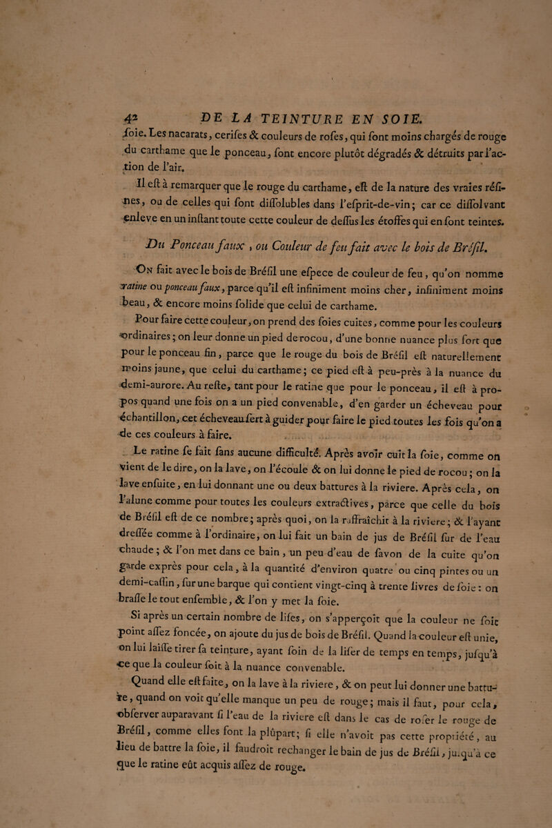 foie. Les nacarats, cerifes & couleurs de rofes, qui font moins charges de rouge du carthame que le ponceau, font encore plutôt dégradés & détruits par fac¬ tion de l’air. Il eft à remarquer que le rouge du carthame, eft de la nature des vraies réfi- ties, ou de celles qui font diflblubles dans l’elprit-de-vin; car ce diflolvant çnleve en un inftant toute cette couleur de deflusles étoffes qui en font teintes. Du Ponceau faux > ou Couleur de feu fait avec le bois de Bréfil. On fait avec le bois de Bréfil une efpece de couleur de feu , qu’on nomme iratine ou ponceau faux, parce qu il eft infiniment moins cher , infiniment moins •Beau, & encore moins folide que celui de carthame. Pour faire cette couleur, on prend des foies cuites, comme pour les couleurs ordinaires ; on leur donne un pied de rocou, d’une bonne nuance plus fort que pour le ponceau fin, parce que le rouge du bois de Brefil eft naturellement moins jaune, que celui du carthame; ce pied eft à peu-près à la nuance du demi-aurore. Au refte, tant pour le ratine que pour le ponceau, il eft à pro¬ pos quand une fois on a un pied convenable , d’en garder un écheveau pour échantillon, cet écheveaufert à guider pour faire le pied toutes les fois quon a de ces couleurs à faire. Le ratine fe fait fans aucune difficulté. Après avoir cuit la foie, comme on vient de le dire, on la lave, on l’écoule & on lui donne le pied de rocou ; on la laveenfuite, en lui donnant une ou deux battures à la riviere. Après cela, on lalune comme pour toutes les couleurs extraélives, parce que celle du bois de Bréfil eft de ce nombre; après quoi, on la raffraachit à la riviere; & fayant dreffée comme à l’ordinaire, on lui fait un bain de jus de Bréfil fur de l’eau chaude ; & 1 on met dans ce bain , un peu d’eau de favon de la cuite qu’on garde exprès pour cela, a la quantité d’environ quatre ou cinq pintes ou un demi-cafhn, fur une barque qui contient vingt-cinq à trente livres de foie : on braflele tout enfemble, & l’on y met la foie. Si après un certain nombre de lifes, on s’apperçoit que la couleur ne foie point affez foncée, on ajoute du jus de bois de Bréfil. Quand la couleur eft unie, on lui laifte tirer fa teinture, ayant foin de la lifèr de temps en temps, jufqu’à Ce que la couleur foit à la nuance convenable. Quand elle eft faite, on la lave à la riviere, & on peut lui donner une battu- îe, quand on voitqu’elle manque un peu de rouge; mais il faut, pour cela, cb fer ver auparavant fi l’eau de la riviere eft dans le cas de rofer le rouge de Bréfil, comme elles font la plûpart; f, elle n’avoit pas cette propriété, au lieu de battre la foie, il faudroit rechanger le bain de jus de Bréfil, ju.qu a ce que le ratine eût acquis affez de rouge.