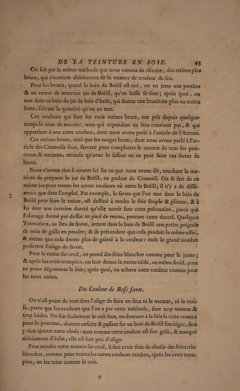 On fait par la même méthode que nous venons de décrire, des ratines plus bruns, qui s’écartent abfolument de la nuance de couleur de feu. Pour les brunir, quand le bain de Bréfil eft tiré, on 'en jette une portion St on remet de nouveau jus de Bréfil, qu’on laiffe fè tirer; après quoi, on met dans ce bain du jus de bois d’Inde, qui donne une bruniture plus ou moins forte, fuivant la quantité qu’on en met. Ces couleurs qui font les vrais ratines bruns, ont pris depuis quelqué- tempsie nom de moredoré, nom qui cependant ne leur convient pas, & qui appartient à une autre couleur, dont nous avons parlé à l’article de l’Aurore. Ces ratines bruns, ainfi que les rouges bruns, dont nous avons parlé à l’ar¬ ticle des Cramoifls faux, fervent pour completter la nuance de tous les pon¬ ceaux & nacarats, attendu qu’avec le faffran on ne peut faire ces fortes de bruns. * Nous n’avons rien à ajouter ici fur ce que nous avons dit, touchant la ma¬ niéré de préparer le jus de Bréfil, en parlant du Cramoifî. On fe fert de ce même jus pour toutes les autres couleurs où entre le Bréfil; il n’y a de diffé¬ rence que dans l’emploi. Par exemple, le favon que l’on met dans le bain de Bréfil pour faire le ratine, eft deftiné à rendre la foie fouple & pliante, St à lui oter une certaine dureté quelle auroit fans cette précaution, parce que l’alunage donné par-defïus un pied de rocou, procure cette dureté. Quelques Teinturiers, au lieu de favon, jettent dans le bain de Bréfil une petite poignée de noix de galle en poudre; St ils prétendent que cela produit le même effet, même que cela donne plus de gaieté à la couleur : mais le grand nombre préfèrent l’ufage du favon. Pour le ratine fur crud, on prend des foies blanches comme pour le jaune • St après les avoir trempées, on leur donne le rocou tiède, ou même froid, pour ne point dégommer la foie; après quoi, on achevé cette couleur comme pour les foies cuites. Du Couleur de Rofe faux. On n’eft point du tout dans l’ufage de faire en faux ni le nacarat, ni le ceri- fe, parce que les couleurs que l’on a par cette méthode, font trop mornes Sc trop laides. On fait feulement le rôle faux, en donnant à la foie la cuite comme pour le ponceau, alunant enfuite St paflant fur un bain de Bréfil fort léger, fans y rien ajouter autre chofe : mais comme cette couleur eft fort grife, St manque .abfolument d’éclat, elle eft fort peu d’ufage. Pour teindre cette nuance fur crud, il faut avoir foin de choifîr des foies très- blanches , comme pour toutes les autres couleurs tendres, après les avoir trem¬ pées , on les teint comme le cuit.