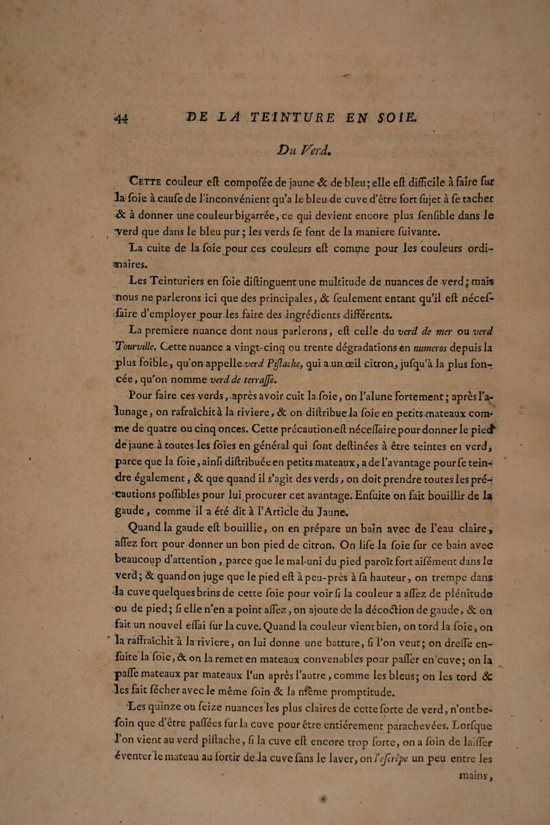 Du Verd. Cette couleur eft compofée de jaune & de bleu; elle eft difficile à faire fut la foie à.caufe de l’inconvénient qu’a le bleu de cuve d’être fort fujet à fe tacher <5c à donner une couleur bigarrée, ce qui devient encore plus fenfible dans le verd que dans le bleu pur ; les verds fe font de la maniéré fuivante. La cuite de la foie pour ces couleurs eft comme pour les couleurs ordi¬ naires. Les Teinturiers en foie diftinguent une multitude de nuances de verd^ mais mous ne parlerons ici que des principales, .& feulement entant qu’il eft nécef* faire d’ employer pour les faire des ingrédients -différents. La première nuance dont nous parlerons, eft celle du verd de mer ou verd Tourville. Cette nuance a vingt-cinq ou trente dégradations en numéros depuis la plus foible, qu’on appelle^rd Piflache, qui a.un œil citron, jufqu’à la plus fon¬ cée, qu’on nomme verd de terrajje. Pour faire ces verds, après avoir cuit la foie, on l’alune fortement ; après l’a¬ lunage , on rafraîchit à la riviere, & on diftribue la foie en petits mateaux com¬ me de quatre ou cinq onces. Cette precautioncft néceflairepourdonner le piecf de jaune à toutes les foies en général qui font deftinées à être teintes en verd, parce que la foie,ainfi diftribuéeen petits mateaux, a de l’avantage pourfeteirH dre également, & que quand il s’agit des verds, on doit prendre toutes les preH '-cautions pofllbles pour lui procurer cet avantage. Enfuite on fait bouillir de la gaude, comme il a été dit à l’Article du Jaune, Quand la gaude eft bouillie, on en prépare un bain avec de l’eau claire, affez fort pour donner un bon pied de citron. On life la foie fur ce bain avec beaucoup d attention, parce que le mahuni du pied paroîtfort aifément dans le verd ; & quand on juge que le pied eft à peu-près à fa hauteur, on trempe dans la cuve quelques brins de cette foie pour voir fi la couleur a affez de plénitude ou de pied; fi elle n’en a point affez, on ajoute de la décoélion de gaude, & on fait un nouvel elfai fur la cuve. Quand la couleur vient bien, on tord la foie, on la raffraîchit a la riviere, on lui donne une batture, fi l’on veut; on dreffe en- fuite la foie, & on la remet en mateaux convenables pour paffer en cuve ; on la paffe mateaux par mateaux l’un après l’autre, comme les bleus; on les tord ôc les fait fecher avec le même foin Sc la même promptitude. Les quinze ou feize nuances les plus claires de cette forte de verd, n’ontbe- foin que d etre paftees fur la cuve pour être entièrement parachevées. Lorfque 1 on vient au verd piflache, fi la cuve eft encore trop forte, on a foin de laiffer éventer ie mateau au fortir de la cuve fans le laver, on ïeferêpe un peu entre les mains,