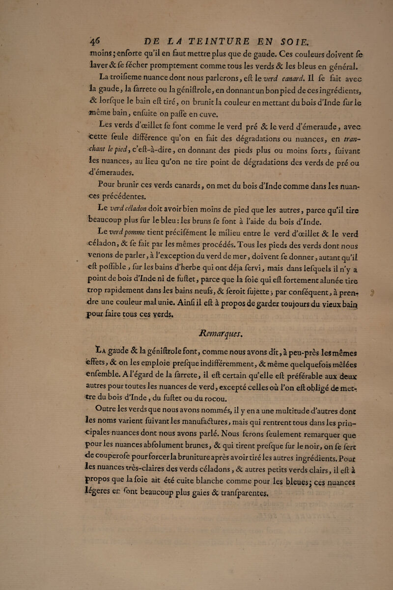 moins ; enforte qu’il en faut mettre plus que de gaude. Ces couleurs doivent fe laver Sc fe fécher promptement comme tous les verds Sc les bleus en général. La troifîeme nuance dont nous parlerons, eft le verd canard. Il fe fait avec la gaude, la farrete ou lagéniftrole, en donnantun bon pied de ces ingrédients, Sc lorfque le bain eft tiré, on brunit la couleur en mettant du bois d’Inde fur le meme bain, enfuite on pafle en cuve. Les verds d œillet fe font comme le verd pré Sc le verd d’émeraude, avec fcette feule différence qu’on en fait des dégradations ou nuances, en tran¬ chant le pied y c’eft-à-dire, en donnant des pieds plus ou moins forts, fuivanc les nuances, au lieu qu'on ne tire point de dégradations des verds de pré ou d’émeraudes. Pour brunir ces verds canards, on met du bois d’Inde comme dans les nuan¬ ces précédentes. Le verd céladon doit avoir bien moins de pied que les autres , parce qu’il tire beaucoup plus fur le bleu: les bruns fe font à l’aide du bois d’Inde. L e verd pomme tient précifément le milieu entre le verd d'œillet Sc le verd céladon, Sc fe fait par les mêmes procédés. Tous les pieds des verds dont nous venons de parler, à l’exception du verd de mer, doivent fe donner, autant qu’il eft poffible , fur les bains d’herbe qui ont déjà fervi, mais dans lefquels il n’y a point de bois d’Inde ni de fuftet, parce que la foie qui eft fortement alunée tire trop rapidement dans les bains neufs, Sc feroit fujette > par conféquent, à pren¬ dre une couleur mal unie. Ainfi il eft à propos de garder toujours du vieux bain pour faire tous ces verds* Remarques. Là gaude Sc la géniftrolefont, comme nous avons dit, à peu-près lesmêmes effets, Sc on les emploie prefque indifféremment, &même quelquefois mêlées enfemble. Al egard de la farrete, il eft certain qu’elle eft préférable aux deux autres pour toutes les nuances de verd, excepté celles où l’on eft obligé de met¬ tre du bois d’Inde, du fuftet ou du rocou. Outre les verds que nous avons nommés, il y en a une multitude d’autres dont les noms varient fiiivantles manufactures, mais qui rentrent tous dans les prin¬ cipales nuances dont nous avons parlé. Nous ferons feulement remarquer que pour les nuances abfolument brunes, & qui tirent prefque fur le noir, on fe fert de couperofe pour forcer la bruniture après avoir tiré les autres ingrédients.Pour les nuances tres-claires des verds céladons, Sc autres petits verds clairs, il eft à propos que la foie ait été cuite blanche comme pour les bleuesJ ces nuances légères er: font beaucoup plus gaies Sc tranfparentes.