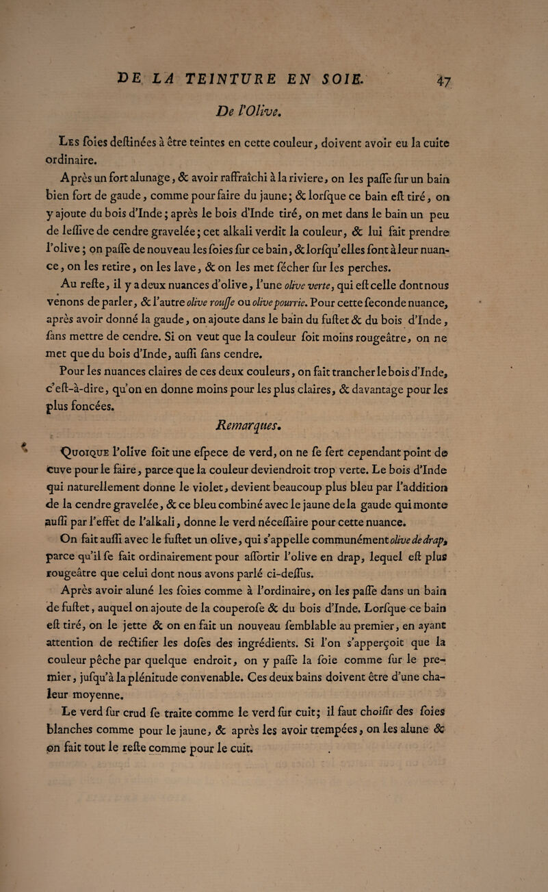 De l'Olive. Les foies deftinées à être teintes en cette couleur, doivent avoir eu la cuite ordinaire. Après un fort alunage, & avoir raffraîchi à la rivière, on les palfe fur un bain bien fort de gaude, comme pour faire du jaune; &lorfque ce bain efl tiré, on y ajoute du bois dinde ; après le bois d’Inde tiré, on met dans le bain un peu de leflîvede cendre gravelée; cet alkali verdit la couleur, & lui fait prendre l’olive ; on pafle de nouveau les foies fur ce bain, &lorfqu elles font à leur nuan¬ ce , on les retire, on les lave, & on les met fécher fur les perches. Au refie, il y a deux nuances d’olive, l’une olive verte, qui efl celle dont nous venons de parler, & l’autre olive roujje ou olive pourrie. Pour cette fécondé nuance, après avoir donné la gaude, on ajoute dans le bain du fuftet & du bois dinde, fans mettre de cendre. Si on veut que la couleur foit moins rougeâtre, on ne met que du bois d’Inde, auffi fans cendre. Pour les nuances claires de ces deux couleurs, on fait trancher le bois dinde, c’eft-à-dire, qu’on en donne moins pour les plus claires, & davantage pour les plus foncées. Remarques. Quoique Polive foit une efpece de verd, on ne fe fert cependant point d© cuve pour le faire, parce que la couleur deviendrait trop verte. Le bois dinde •i qui naturellement donne le violet, devient beaucoup plus bleu par l’addition de la cendre gravelée, & ce bleu combiné avec le jaune delà gaude qui monte aufîî par l’effet de Palkali, donne le verd néceffaire pour cette nuance. On fait auffi avec le fuftet un olive, qui s’appelle communément olive de drap, parce qu’il fe fait ordinairement pour affortir l’olive en drap, lequel eft plus rougeâtre que celui dont nous avons parlé ci-deflus. Après avoir aluné les foies comme à l’ordinaire, on les paffe dans un bain de fuftet, auquel on ajoute de la couperofe & du bois d’Inde. Lorfque ce bain eft tiré, on le jette & on en fait un nouveau femblable au premier, en ayant attention de reétifier les dofes des ingrédients. Si l’on s’apperçoit que la couleur pêche par quelque endroit, on y paffe la foie comme fur le pre- mier, jufqu’à la plénitude convenable. Ces deux bains doivent être d’une cha¬ leur moyenne. Le verd fur crud fe traite comme le verd fur cuit; il faut choi/Ir des foies blanches comme pour le jaune, & après les avoir trempées, on les alune & pn fait tout le refte comme pour le cuit.