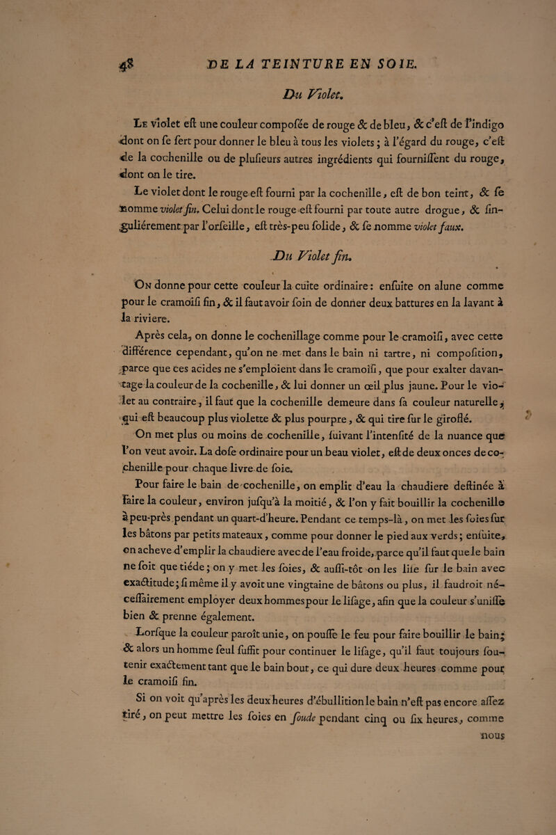 Du Violet. Le violet eft une couleur compofée de rouge Sc de bleu, & c’eft de f indigo dont on fe fert pour donner le bleu à tous les violets ; à l'égard du rouge, c'eft de la cochenille ou de plufieurs autres ingrédients qui fournirent du rouge, dont on le tire. Le violet dont le rouge eft fourni par la cochenille, eft de bon teint, & le l&ommz violet fin* Celui dont le rouge eft fourni par toute autre drogue, Sc fin- Ijuliérement par l’orfeille, eft très-peu folide, & fe nomme violet faux, D u Violet fin* i On donne pour cette couleur la cuite ordinaire: enfuite on alune comme pour le cramoili fin, & il faut avoir foin de donner deux battures en la lavant à la riviere. Après cela^ on donne le cochenillage comme pour le cramoili, avec cette différence cependant, qu'on ne met dans le bain ni tartre, ni compofition, parce que ces acides ne s'emploient dans le cramoili, que pour exalter davan¬ tage la couleur de la cochenille, Sc lui donner un œil plus jaune. Pour le vio¬ let au contraire , il faut que la cochenille demeure dans la couleur naturelle ^ qui eft beaucoup plus violette Sc plus pourpre, Sc qui tire lur le girofle. On met plus ou moins de cochenille, luivant l'intenfité de la nuance que l'on veut avoir. La dofe ordinaire pour un beau violet, eftde deux onces déco- phenille pour chaque livre de foie. Pour faire le bain de cochenille, on emplit d’eau la chaudière deftinée à Faire la couleur, environ jufqu'à la moitié, Sc l'on y fait bouillir la cochenille 3peu-pres pendant un quart-d’heure. Pendant ce temps-là , on met les foiesfur les bâtons par petits mateaux, comme pour donner le pied aux verds; enfuite,, on achevé d'emplir la chaudière avec de Peau froide, parce qu'il faut que le bain ne foit que tiede ; on y met les foies, Sc aufli-tôt on les iiie fur le bain avec exaétitude; fi même il y avoitune vingtaine de bâtons ou plus, il faudroit ne- ceffairement employer deuxhommespour lelifage,afin que la couleur s'unifie bien & prenne également. Lorfque la couleur paroît unie, on pouftè le feu pour faire bouillir le bain * Sc alors un homme feul fufîît pour continuer le lifage, qu’il faut toujours fbu- tenir exactement tant que le bain bout, ce qui dure deux heures comme pour le cramoifi fin. Si on voit qu apres les deux heures d ébullition le bain n'eft pas encore allez tire, on peut mettre les foies en Joude pendant cinq ou fix heures, comme nous