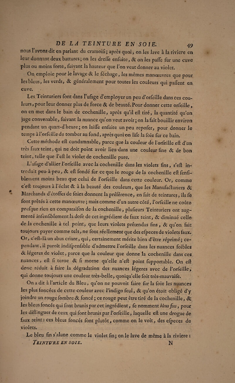 nous l’avons dit en parlant du cramoifi ; après quoi, on les lave à la riviere en leur donnant deux battures; on les droiïè enfuite, 8c on les pâlie fur une cuve plus ou moins forte, fuivant la hauteur que l’on veut donner au violet. On emploie pour le lavage & le fée h âge, les mêmes manœuvres que pour les bleus, les verds, & généralement pour toutes les couleurs qui pallent en cuve. • Les Teinturiers font dans l’ufage d’employer un peu d’orfeille dans ces cou¬ leurs, pour leur donner plus de force 8c de beauté. Pour donner cette orfeille, on en met dans le bain de cochenille, après qu’il eft tiré, la quantité qu’on juge convenable, fuivant la nuance qu on veut avoir; on la lait bouillir environ pendant un quart-d heure ; on laide enfuite un peu repoler, pour donner le temps à l’orfeilie de tomber au fond, après quoi on life la foie fur ce bain. Cette méthode ell condamnable, parce que la couleur de l'orfeille ell d’un très faux teint, qui ne doit point avoir lieu dans une couleur fine 8c de bon teint, telle que l’eft le violet de cochenille pure. L’ufage d’allier l’orfeille avec la cochenille dans les violets fins, s’eft in-: troduit peu- à peu, 8c eft fondé fur ce que le rouge de la cochenille eft fenfi- blernent moins beau que celui de l’orfeille dans cette couleur. Or, comme c eft toujours a 1 éclat 8c a la beaute des couleurs, que les Manufacturiers 8c Marchands d’étoffes de foies donnent la préférence, en fait de teintures, ils fe font prêtés à cette manœuvre ; mais comme d’un autre côté, l’orfeille ne coûte prefque rien en comparaifon de la cochenille, plufieurs Teinturiers ont aug¬ menté infenfiblement la dofe de cet ingrédient de faux teint, 8c diminué celle de la cochenille à tel point, que leurs violets prétendus fins , 8c qu’on fait toujours payer comme tels, ne font réellement que des efpeces de violets faux. Or, c’eft-làun abus criant, qui, certainement mérite bien d’être réprimé; ce- penaant, il parott indifpenfàble d admettre l’orfoille dans les nuances foibles 8c légères de violet, parce que la couleur que donne la cochenille dans ces nuances, eft fi terne 8c fi morne qu’elle n’eft point fupportable. On eft donc réduit à faire la dégradation des nuances légères avec de l’orfeille, qui donne toujours une couleur très-belle, quoiqu’ellefoit très-mauvaifo. On a dit à l’article du Bleu, qu’on ne pouvoit faire fur la foie les nuances les plus loncées de cette couleur avec l’indigo feul, Sc quon étoit obligé d’y joindre un rouge fombre Sc foncé ; ce rouge peut être tiré de la cochenille, & les bleus foncés qui font brunis par cet ingrédient , fe nomment bleus fins, pour les diftinguer de ceux qui font brunis par l’orfeille, laquelle efl: une drogue de £iux teint: ces bleus foncés font plutôt, comme on le voit, des elpeces de violets. ». * * Le bleu fin s’alune comme le violet fin; on le lave de même à la riviere :