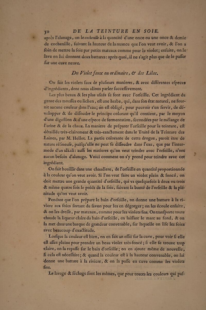 après Falunage , on le cochenille à la quantité d'une once ou une once St demie de cochenille, fuivant la hauteur delanuance que l’on veut avoir, St Ton a foin de mettre la foie par petits mateaux comme pour le violet; enfuite, on le lave en lui donnant deuxbattures: après quoi, il ne s’agit plus que de le paiTer fur une cuve neuve. Du Violet faux ou ordinaire, & des Lilas. On fait les violets faux de plufieurs maniérés, & avec différentes efpeces d’ingrédients, dont nous allons parler fucceftivement. Les plus beaux St les plus ufités fe font avec l’orfeille. Cet ingrédient du genre des mouffes ou lichen, eft une herbe, qui, dans fon état naturel, ne four¬ nit aucune couleur dans Peau; on eft obligé, pour pouvoir s'en fervir, de dé¬ velopper St de diffoudre le principe colorant qu’il contient, par le moyen d’une digeftion St d’une efpece de fermentation, fécondées par le mélange de l’urine St de la chaux. La maniéré de préparer l’orfeille pour la teinture, eft détaillée très-clairement St très-exaéfement dans le Traité de la Teinture des Laines, par M. Hellot. La partie colorante de cette drogue, paroît être de nature réfineufe, puifqu’elle ne peut fe diftbudre dans l’eau, que par i’inter- mede d’unalkali: aufli les matières qu’on veut teindre avec l’orfeille, n'ont aucun befoin d’alunage. Voici comment on s'y prend pour teindre avec cet ingrédient. On fait bouillir dans une chaudière , de l’orfeille en quantité proportionnée à la couleur qu’on veut avoir. Si l’on veut faire un violet plein St foncé, on doit mettre une grande quantité d’orfeille, qui va quelquefois à deux ou trois St même quatre fois le poids de la foie, fuivant la bonté de l’orfeille & la plé¬ nitude qu’on veut avoir. Pendant que l’on prépare le bain d’orfeille, on donne une batture à la ri¬ vière aux foies fortant du favon pour les en dégorger ; on les écoule enfuite, & on les drelfe , par mateaux , comme pour les violets fins. Ontranfporte toute chaude la liqueur claire du bain d’orfeiile, en laiftant le marc au fond, St on la met dans une barque de grandeur convenable , fur laquelle on life les foies avec beaucoup d’exaéfitude. Lorfque la couleur eft bien, on en fait un eftai fur la cuve, pour voir fi elle eft affez pleine pour prendre un beau violet très-foncé ; fi elle fe trouve trop claire, on la repafte fur le bain d’orfeille; on en ajoute même de nouvelle, il cela eft néceffaire; St quand la couleur eft à la hauteur convenable, on lui donne une batture à la riviere, St on la pafle en cuve comme les violets fns. Le lavage St féchage font les mêmes, que pour toutes les couleurs qui paf*