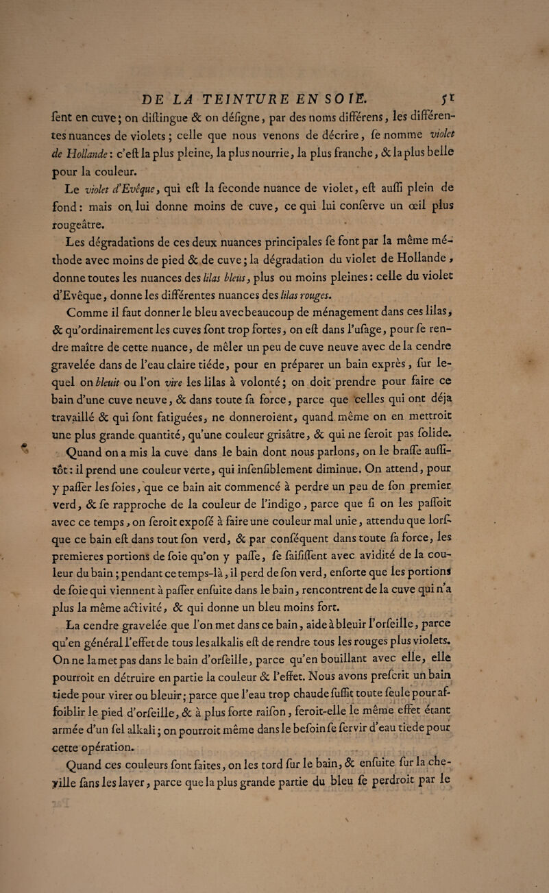 fent en cuve; on diftingue 8c on défigne, par des noms différens, les différen¬ tes nuances de violets ; celle que nous venons de décrire, fe nomme violet de Hollande : c’eft la plus pleine, la plus nourrie, la plus franche, 8c la plus belle pour la couleur. Le violet £ Evêque, qui eft la fécondé nuance de violet, eft aufli plein de fond: mais on lui donne moins de cuve, ce qui lui conferve un œil plus rougeâtre. Les dégradations de ces deux nuances principales fe font par la même mé¬ thode avec moins de pied 8c de cuve; la dégradation du violet de Hollande > donne toutes les nuances des lilas bleus, plus ou moins pleines : celle du violet d’Evêque, donne les différentes nuances des lilas rouges. Comme il faut donner le bleu avecbeaucoup de ménagement dans ces lilas, & qu’ordinairement les cuves font trop fortes, on eft dans l’ufage, pour fe ren¬ dre maître de cette nuance, de mêler un peu de cuve neuve avec de la cendre gravelée dans de l’eau claire tiède, pour en préparer un bain exprès, fur le¬ quel on bleuit ou Ton vire les lilas à volonté ; on doit prendre pour faire ce bain d’une cuve neuve, 8c dans toute fa force, parce que celles qui ont déjà travaillé & qui font fatiguées, ne donneroient, quand même on en mettroit une plus grande quantité, qu’une couleur grisâtre, 8c qui ne feroit pas folide. Quand on a mis la cuve dans le bain dont nous parlons, on le braffe aufli- tôt : il prend une couleur verte, qui infenfiblement diminue. On attend, pour y paffer les foies, que ce bain ait commencé à perdre un peu de fon premier verd, & fe rapproche de la couleur de l’indigo, parce que fi on les paffoit avec ce temps , on feroit expofé à faire une couleur mal unie, attendu que lorf* que ce bain eft dans tout fon verd, 8c par conféquent dans toute là force, les premières portions de foie qu’on y paffe, fe faififfent avec avidité de la cou¬ leur du bain ; pendant ce temps-là, il perd de fon verd, enforte que les portions de foie qui viennent à pafter enfuite dans le bain, rencontrent de la cuve qui n a plus la même activité, 8c qui donne un bleu moins fort. La cendre gravelée que l’on met dans ce bain, aide à bleuir l’orfeille, parce qu’en général l’effet de tous les alkalis eft de rendre tous les rouges plus violets. On ne la met pas dans le bain d’orfeille, parce qu’en bouillant avec elle, elle pourroit en détruire en partie la couleur 8c l’effet. Nous avons preferit un bain tiede pour virer ou bleuir; parce que l’eau trop chaude fuffit toute feule pour af¬ faiblir le pied d’orfeille, 8c à plus forte raifon, feroit-elle le même effet étant armée d’un fel alkali; on pourroit même dans le befoinfefervir d eau tiede pour cette opération. Quand ces couleurs font faites, on les tord fur le bain, 8c enfuite fur la che¬ nille fans les laver, parce que la plus grande partie du bleu fe perdroit par le