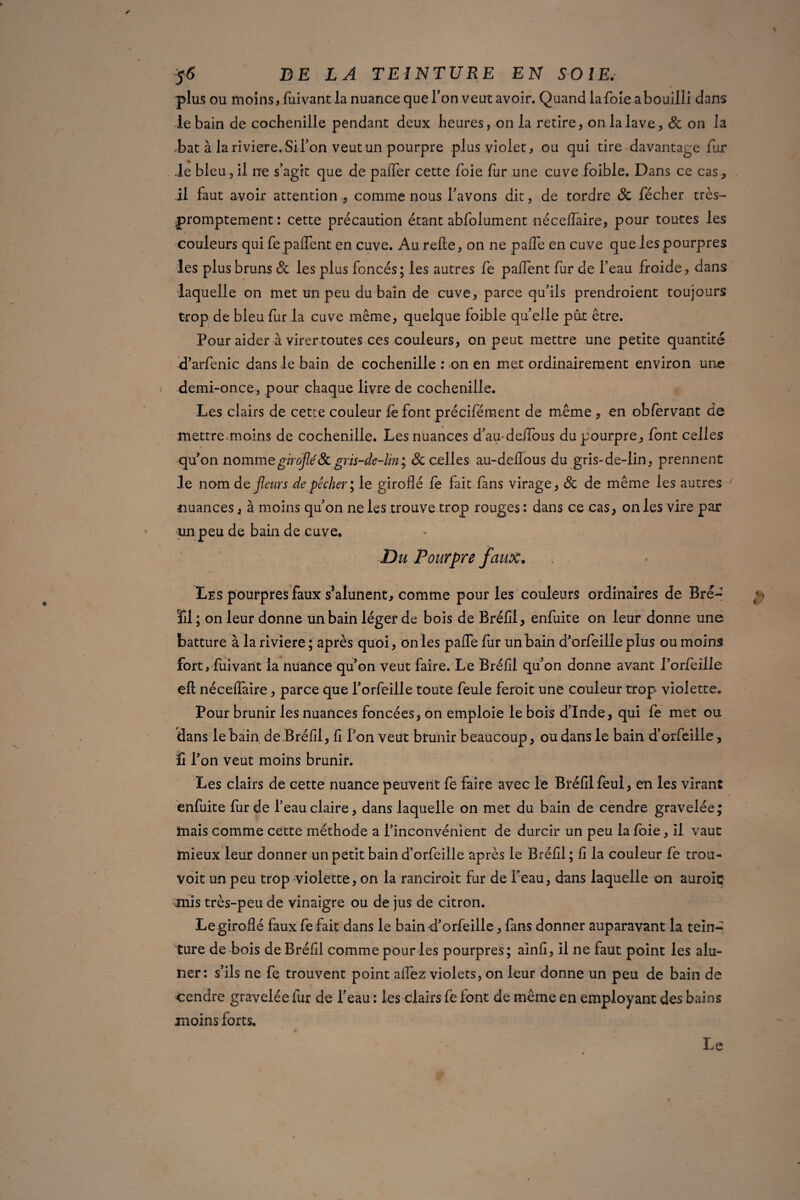 plus ou moins, fuivant la nuance que l’on veut avoir. Quand la foie a bouilli dans le bain de cochenille pendant deux heures, on la retire, on la lave, 8c on la bat à la ri viere. Si Ton veut un pourpre plus violet, ou qui tire davantage fur le bleu,il ne s’agit que de pafTer cette foie fur une cuve foible. Dans ce cas, il faut avoir attention , comme nous l’avons dit, de tordre 8c fécher très- promptement : cette précaution étant abfolument néceflaire, pour toutes les couleurs qui fepaflent en cuve. Au relie, on ne pafle en cuve que les pourpres les plus bruns 8c les plus foncés; les autres fe paflent fur de l’eau froide, dans laquelle on met un peu du bain de cuve, parce qu’ils prendroient toujours trop de bleu fur la cuve même, quelque foible qu’elle put être. Pour aider à virer toutes ces couleurs, on peut mettre une petite quantité d’arfenic dans le bain de cochenille : on en met ordinairement environ une demi-once, pour chaque livre de cochenille. Les clairs de cette couleur fe font précifément de même , en obfervant de mettremoins de cochenille. Les nuances d’au-deifous du pourpre, font celles qu’on nommegirofle'&gr.is-de-lin; & celles au-deflous du gris-de-lin, prennent le nom de fleurs de pêcher*, le giroflé fe fait fans virage, 8c de même les autres nuances, à moins qu’on ne les trouve trop rouges: dans ce cas, on les vire par un peu de bain de cuve. Du Pourpre faux. Les pourpres faux s’alunent, comme pour les couleurs ordinaires de Bré- îïl; on leur donne un bain léger de bois de Bréfil, enfuite on leur donne une batture à la riviere ; après quoi, on les pafle fur un bain d’orfeille plus ou moins fort, fuivant la nuance qu’on veut faire. Le Bréfil qu’on donne avant l’orfeille ell néceffaire, parce que l’orfeille toute feule feroit une couleur trop violette. Pour brunir les nuances foncées, on emploie le bois d’Inde, qui fe met ou dans lebain. de Bréfil, fi l’on veut brunir beaucoup, ou dans le bain d’orfeille , îi l’on veut moins brunir. Les clairs de cette nuance peuvent fe faire avec le Bréfil feul, en les virant enfuite fur de l’eau claire, dans laquelle on met du bain de cendre gravelée; mais comme cette méthode a l’inconvénient de durcir un peu la foie, il vaut mieux leur donner un petit bain d’orfeille après le Bréfil; fi la couleur fe trou- Voit un peu trop violette, on la ranciroit fur de l’eau, dans laquelle on auroiç mis très-peu de vinaigre ou de jus de citron. Le giroflé faux fe fait dans le bain d’orfeille, fans donner auparavant la tein¬ ture de bois de Bréfil comme pour les pourpres; ainfi, il ne faut point les alu- ner: s’ils ne fe trouvent point aflez violets, on leur donne un peu de bain de cendre gravelée fur de l’eau : les clairs fe lont de même en employant des bains moins forts. Le