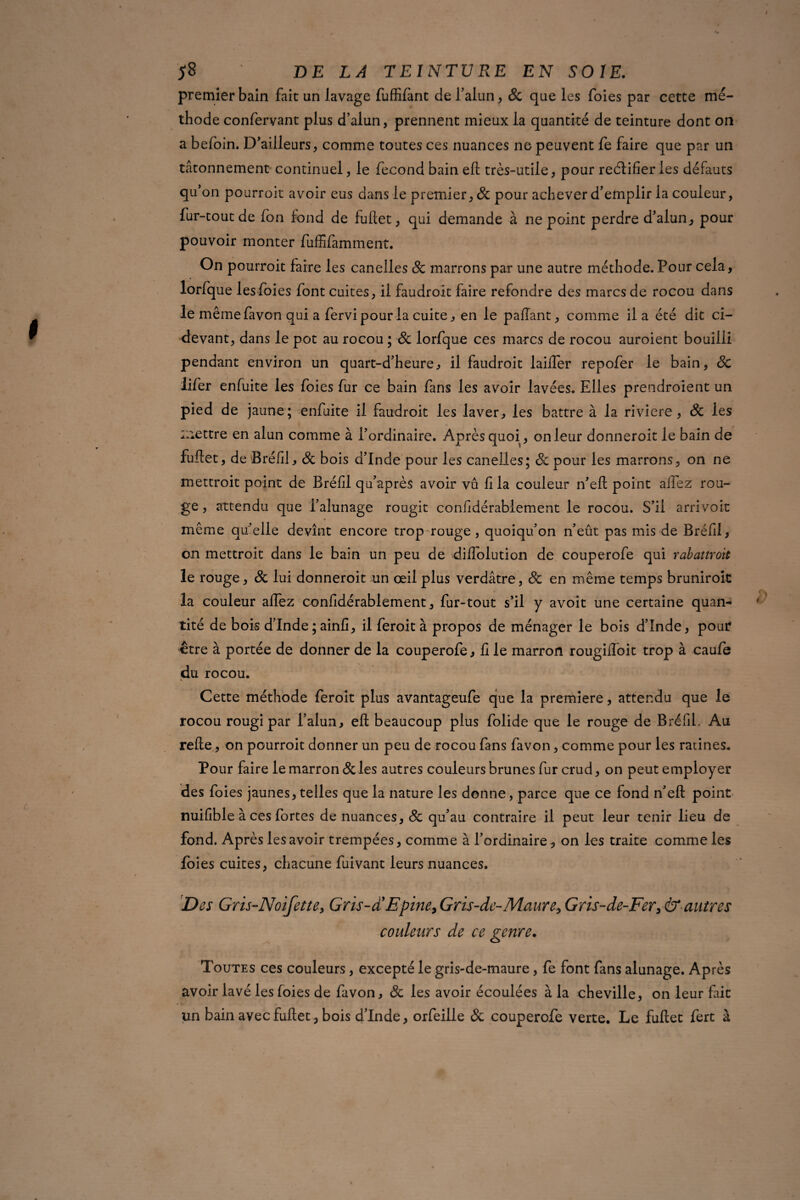 premier bain fait un lavage fuffifànt de l’alun , & que les foies par cette mé¬ thode confervant plus d’alun, prennent mieux la quantité de teinture dont on a befoin. D’ailleurs, comme toutes ces nuances ne peuvent fe faire que par un tâtonnement continuel, le fécond bain eft très-utile, pour reétifier les défauts qu’on pourroit avoir eus dans le premier, & pour achever d’emplir la couleur, fur-tout de Ion fond de fuftet, qui demande à ne point perdre d’alun, pour pouvoir monter fuffifamment. On pourroit faire les canelles 8c marrons par une autre méthode. Pour cela, lorfq ue les foies font cuites, il faudroit faire refondre des marcs de rocou dans le même favon qui a fervi pour la cuite, en le paflant, comme il a été dit ci- devant, dans le pot au rocou ; 8c lorfque ces marcs de rocou auroient bouilli pendant environ un quart-d’heure, il faudroit lailfer repofer le bain, 8c iifer enfuite les foies fur ce bain fans les avoir lavées. Elles prendroient un pied de jaune ; enfuite il faudroit les laver, les battre à la riviere, 8c les mettre en alun comme à l’ordinaire. Après quoi, on leur donneroit le bain de fuftet, de Bréfil, 8c bois d’Inde pour les canelles; de pour les marrons, on ne mettroit point de Bréfil qu’après avoir vu fi la couleur n’eft point affez rou¬ ge , attendu que l’alunage rougit confidérablement le rocou. S’il arrivait même qu’elle devînt encore trop rouge , quoiqu’on n’eût pas mis de Bréfil, on mettroit dans le bain un peu de diffolution de couperofe qui rabattroit le rouge, 8c lui donneroit un œil plus verdâtre, de en même temps bruniroit la couleur affez confidérablement, fur-tout s’il y avoit une certaine quan¬ tité de bois d’Inde ; ainfi, il feroit à propos de ménager le bois d’înde, pour être à portée de donner de la couperofe, fi le marron rougifîoit trop à caufe du rocou. Cette méthode feroit plus avantageufe que la première, attendu que le rocou rougi par l’alun, eft beaucoup plus folide que le rouge de Bréfil. Au relie, on pourroit donner un peu de rocou fans favon, comme pour les racines. Pour faire le marron de les autres couleurs brunes fur crud, on peut employer des foies jaunes, telles que la nature les donne, parce que ce fond n’eft point nuilible à ces fortes de nuances, de qu’au contraire il peut leur tenir lieu de fond. Après les avoir trempées, comme à l’ordinaire, on les traite comme les foies cuites, chacune fuivant leurs nuances. Des Gris-Noifette, Gris-cTEpine, Gris-de-Maure, Gris-de-Fer, & autres couleurs de ce genre. Toutes ces couleurs, excepté le gris-de-maure, fe font fans alunage. Après avoir lavé les foies de favon, de les avoir écoulées à la cheville, on leur fait / « un bain avec fuftet , bois d’Inde, orfeille de couperofe verte. Le fuftet fert à