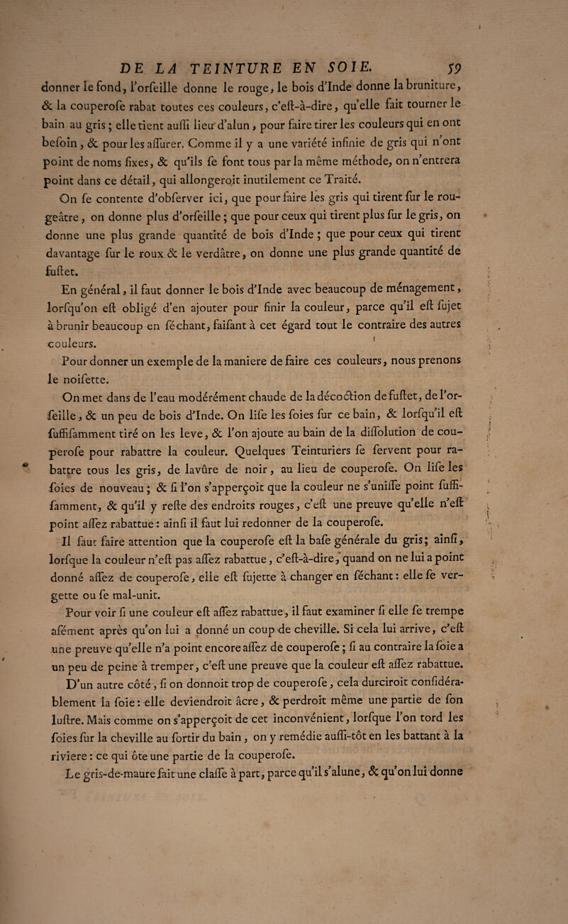 \ DE LA TEINTURE EN SOIE. S9 donner le fond, l’orfeille donne le rouge, le bois dinde donne labruniture, 8c la couperofe rabat toutes ces couleurs, c’eft-à-dire, quelle fait tourner le bain au gris ; elle tient aulli lieu'd’alun, pour faire tirer les couleurs qui en ont befoin , 8c pour les aflurer. Comme il y a une variété infinie de gris qui n ont point de noms fixes, 8c qu’ils fe font tous parla meme méthode, on n’entrera point dans ce détail, qui allongeroit inutilement ce Traité. On fe contente d’obferver ici, que pour faire les gris qui tirent fur le rou¬ geâtre , on donne plus d’orfeille ; que pour ceux qui tirent plus fur le gris, on donne une plus grande quantité de bois d’Inde ; que pour ceux qui tirent davantage fur le roux 8c le verdâtre, on donne une plus grande quantité de fuftet. / En général, il faut donner le bois dTnde avec beaucoup de ménagement, lorfqu’on eft obligé d’en ajouter pour finir la couleur, parce quil eft fujet à brunir beaucoup en féchant, faifant à cet égard tout le contraire des autres couleurs. Pour donner un exemple de la maniéré de faire ces couleurs, nous prenons le noifette. On met dans de l’eau modérément chaude de ladécoélion de fuftet, del’or- feille, & un peu de bois dTnde. On life les foies fur ce bain, 8c lorfquil eft fuffifamment tiré on les leve , 8c l’on ajoute au bain de la diiTolution de cou¬ perofe pour rabattre la couleur. Quelques Teinturiers fe fervent pour ra¬ battre tous les gris, de lavûre de noir, au lieu de couperofe. On life les foies de nouveau ; 8c fi l’on s’apperçoit que la couleur ne s uniiTe point fuffi¬ famment, 8c qu’il y refte des endroits rouges, c’eft une preuve qu elle n eft point aflez rabattue : ainfi il faut lui redonner de la couperofe. Il faut faire attention que la couperofe eft la bafe générale du gris; ainfi, lorfque la couleur n’eft pas aflez rabattue, c’eft-à-dire, quand on ne lui a point donné aflez de couperofe, eiie eft ftijette à changer en féchant: ellefe ver- gette ou fe mal-unit. Pour voir fi une couleur eft aflez rabattue , il faut examiner fi elle fe trempe afément après qu’on lui a donné un coup de cheville. Si cela lui arrive, c’effi une preuve quelle n’a point encore allez de couperofe ; fi au contraire la foie a un peu de peine à tremper, c’eft une preuve que la couleur eft aflez rabattue. D’un autre côté , fi on donnoit trop de couperofe, cela durciroit confidéra- blement la foie : elle deviendroit âcre, 8c perdroit même une partie de fon luftre. Mais comme on s’apperçoit de cet inconvénient, lorfque 1 on tord les foies fur la cheville au fortir du bain, on y remédie auffi-tot en les battant a la riviere : ce qui ôte une partie de la couperofe. Le gris-de-maure fait une clafle à part, parce qu’il s alune, & qu on lui donne