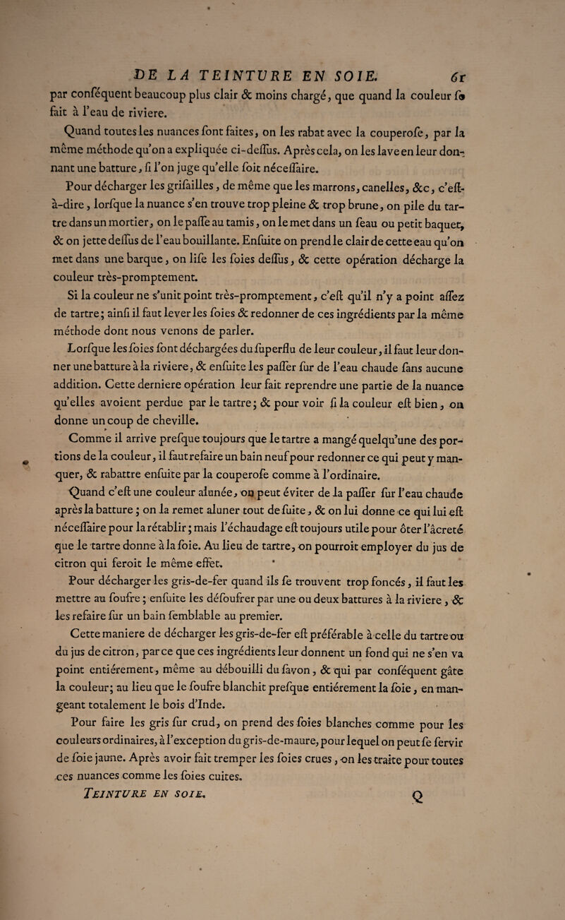 par confequent beaucoup plus clair Sc moins chargé, que quand la couleur f» fait à l’eau de riviere. Quand toutes les nuances font faites, on les rabat avec la couperofe, par la meme méthode qu’on a expliquée ci-defiiis. Après cela, on les lave en leur don¬ nant une batture, fi l’on juge qu'elle foit nécelfaire. Pour décharger les grifailles, de même que les marrons, canelles, &c, c’eft- à-dire, lorfque la nuance s’en trouve trop pleine Sc trop brune, on pile du tar¬ tre dans un mortier, on le pafle au tamis, on le met dans un feau ou petit baquet, & on jette defius de l’eau bouillante. Enfuite on prend le clair de cette eau qu’on met dans une barque, on life les foies defius, Sc cette opération décharge la couleur très-promptement. Si la couleur ne s’unit point très-promptement, c’eft qu’il n’y a point aflez de tartre; ainfi il faut lever les foies Sc redonner de ces ingrédients par la même méthode dont nous venons de parler. Lorfque les foies font déchargées du fuperflu de leur couleur, il faut leur don¬ ner une batture à la riviere, & enfuite les pafler fur de l’eau chaude fans aucune addition. Cette derniere opération leur fait reprendre une partie de la nuance quelles avoient perdue par le tartre; & pour voir fi la couleur eft bien, on donne un coup de cheville. * Comme il arrive prefque toujours que le tartre a mangé quelqu’une des por¬ tions de la couleur, il faut refaire un bain neuf pour redonner ce qui peut y man¬ quer, Sc rabattre enfuite par la couperofe comme à l’ordinaire. Quand c’eft une couleur aiunée, on peut éviter de la pafler fur l’eau chaude après la batture ; onia remet aluner tout de fuite, Sc on lui donne ce qui lui eft nécelfaire pour la rétablir; mais l’échaudage eft toujours utile pour ôterl’âcreté que le tartre donne à la foie. Au lieu de tartre, on pourroit employer du jus de citron qui feroit le même effet. Four décharger les gris-de-fer quand ils le trouvent trop foncés, il faut les mettre au foufre ; enfuite les défoufrer par une ou deux battures à la riviere, & les refaire fur un bain femblable au premier. Cette maniéré de décharger les gris-de-fer eft préférable à celle du tartre ou du jus de citron, parce que ces ingrédients leur donnent un fond qui ne s’en va point entièrement , même au débouilli dufavon, & qui par conféquent gâte la couleur; au lieu que le foufre blanchit prefque entièrement la foie, en man¬ geant totalement le bois d’Inde. Pour faire les gris fur crud, on prend des foies blanches comme pour les couleurs ordinaires, à l’exception du gris-de»maure, pour lequel on peut fe fervir de foie jaune. Après avoir fait tremper les foies crues, on les traite pour toutes ces nuances comme les foies cuites. Q