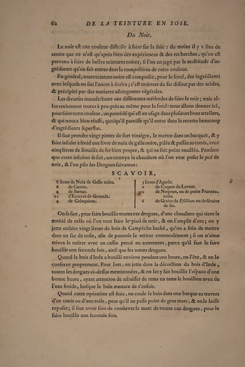 Du Noir. Le noîr efl une couleur difficile à faire fur la foie : du moins il y a lieu de croire que ce n’eft qu’après bien des expériences Sc des recherches y qu’on efl: parvenu à faire de belles ceintures noires, fi Ton en juge par la multitude d’in¬ grédients qu’on fait entrer dans la compofition de cette couleur. En général, touteteinturenoire efl: compofée, pour le fond, des ingrédients avec lefquels on fait l’encre à écrire ; c’eft toujours du fer diffoutpar des acides, Sc précipité par des matières aflringentes végétales. Les diverfes manufaélures ont différentes méthodes de faire le noir; mais el¬ les reviennent toutes à peu-près au même pour le fond : nous allons donner ici, pour faire cette couleur, un procédé qui efl en ufage dans plufieurs bons atteliers, Sc qui nous a bien réuflî, quoiqu’il paroiffe qu’il entre dans la recette beaucoup d’ingrédients fiiperflus. Il faut prendre vingt pintes de fort vinaigre, le mettre dans unbacquet, Sc y faire infufer à froid une livre de noix de galle noire, pilée Sc paflee au tamis, avec cinq livres de limaille de fer bien propre, Sc qui ne foit point rouillée. Pendant que cette infufion fefait, on nettoye la chaudière où l’on veut pofer le pied de noir, & l’on pile les Drogues fuivantes : SCA s 8 livres de Noix de Galle noire. S de Cumin. 4 de Sumac, ii2 d’Ecorces de Grenade.5 4 de Coloquinte. O I R y 3 livres d’Âgaric; 2 de Coques du Levant. #i o de Nerprun, ou de petits Pruneaux noirs. 6 de Graine de PJillium ou de Graine de lin. On fe fert, pour faire bouillir toutes ces drogues, d’une chaudière qui tient la moitié de celle où l’on veut faire le0pied de noir, Sc on l’emplit d’eau; on y jette enfiiite vingt livres de bois de Campêche haché , qu’on a foin de mettre dans un fac de toile, afin de pouvoir le retirer commodément ; fi on n’aime mieux le retirer avec un caffin percé ou autrement, parce qu’il faut le faire -bouillir une fécondé fois, ainfi que les autres drogues. Quand le bois dinde a bouilli environ pendant une heure, on l’ôte, Sc on le conferve proprement. Pour lors , on jette dans la décoélion du bois d’Inde , toutes les drogues ci-deffus mentionnées, Sc on les y fait bouillir l’efpace d’une bonne heure, ayant attention de rabaiffer de tems en tems le bouillon avec de l’eau froide, lorfque le bain menace de s’enfuir. Quand cette opération efl finie, on coule le bain dans une barque au travers d’un tamis ou d’une toile, pour qu’il ne paffe point de gros marc, Sc on le laiffe repofer; il faut avoir foin de conferverle marc de toutes ces drogues , pour le faire bouillir une leconde fois.