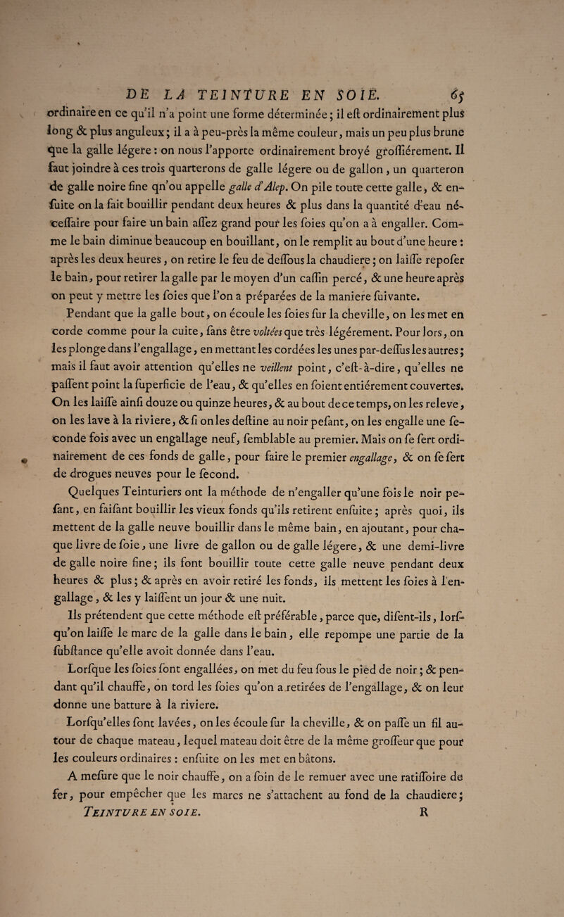 ordinaire en ce qu'il n’a point une forme déterminée ; il eft ordinairement plus long & plus anguleux; il a àpeu-prèslamême couleur, mais un peu plus brune que la galle légère : on nous l’apporte ordinairement broyé groffiérement. Il faut joindre à ces trois quarterons de galle légère ou de gallon , un quarteron de galle noire fine qn’ou appelle galle d’Alep. On pile toute cette galle, & en- fuite onia fait bouillir pendant deux heures & plus dans la quantité cfeau né- eeffaire pour faire un bain affez grand pouf les foies qu’on a à engaller. Com¬ me le bain diminue beaucoup en bouillant, on le remplit au bout d’une heure : après les deux heures, on retire le feu de delfous la chaudière ; on laiiTe repofer le bain, pour retirer la galle par le moyen d'un caflîn percé, &une heure après on peut y mettre les foies que l’on a préparées de la maniéré fuivante. Pendant que la galle bout, on écoule les foies fur la cheville, on les met en corde comme pour la cuite, fans être voltées que très légèrement. Pour lors, on les plonge dans l'engallage, en mettant les cordées les unes par-delTus les autres ; mais il faut avoir attention qu’elles ne veillent point, c'eft-à-dire, qu’elles ne paffent point la fuperficie de Peau, Sc qu'elles en foient entièrement couvertes* On les laiiTe ainfi douze ou quinze heures, 8c au bout de ce temps, on les rele ve, on les lave à la riviere, Scû onles deftine au noir pefant, on les engalle une fe- conde fois avec un engallage neuf, femblable au premier» Mais on fe fert ordi¬ nairement de ces fonds de galle, pour faire le premier engallage, <Sc on fefert de drogues neuves pour le fécond. Quelques Teinturiers ont la méthode de n'engaller qu'une fois le noir pe¬ fant, en faiiant bouillir les vieux fonds qu'ils retirent enfuite ; après quoi, ils mettent de la galle neuve bouillir dans le même bain, en ajoutant, pour cha- que livre de foie, une livre de gallon ou de galle légère, Sc une demi-livre de galle noire fine ; ils font bouillir toute cette galle neuve pendant deux heures <Sc plus ; <Sc après en avoir retiré les fonds, ils mettent les foies à f en¬ gallage , <Sc les y laiftent un jour Sc une nuit. Ils prétendent que cette méthode eft préférable, parce que, difent-ils, lorf» qu on laiiTe le marc de la galle dans le bain, elle repompe une partie de la fubftance qu'elle avoit donnée dans l’eau. / . . Lorfque les foies font engaliées, on met du feu fous le pied de noir ; 8c pen¬ dant qu'il chauffe, on tord les foies qu'on a retirées de l'engallage, Sc on leur donne une batture à la riviere. Lorfqu' elles font lavées, onles écoule fur la cheville, <Sc on pafte un fil au-* tour de chaque mateau, lequel mateau doit être de la même groffeur que pour les couleurs ordinaires : enfuite on les met en bâtons. A mefiire que le noir chauffe, on a foin de le remuer avec une ratilfoire de fer, pour empêcher que les marcs ne s'attachent au fond de la chaudière; _ •