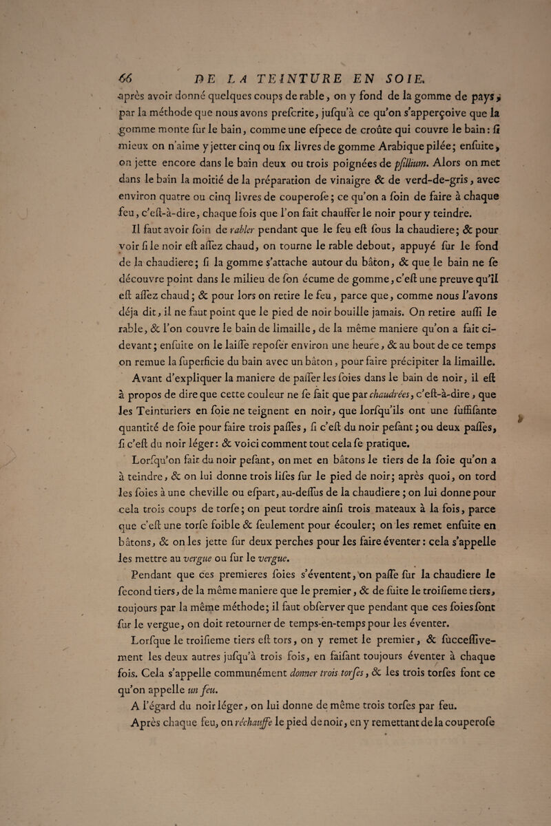 ^après avoir donné quelques coups de rable > on y fond de la gomme de pays ? par la méthode que nous avons prefcrite, jufqu’à ce qu’on s’apperçoive que la gomme monte fur le bain, comme une elpece de croûte qui couvre le bain: li mieux on n’aime y jetter cinq ou fix livres de gomme Arabique pilée; enfuite, on jette encore dans le bain deux ou trois poignées de pfIlium. Alors on met dans le bain la moitié de la préparation de vinaigre Sc de verd-de-gris, avec environ quatre ou cinq livres de couperofè ; ce qu’on a foin de faire à chaque feu, c’eft-à-dire, chaque fois que l’on fait chaufferie noir pour y teindre. Il faut avoir foin de rabler pendant que le feu eft fous la chaudière; & pour voir file noir eft allez chaud, on tourne le rable debout, appuyé fur le fond de la chaudière; li la gomme s’attache autour du bâton, Sc que le bain ne fe découvre point dans le milieu de fcn écume de gomme, c’eft une preuve qu’il eft afléz chaud ; Sc pour lors on retire le feu, parce que, comme nous favons déjà dit, il ne faut point que le pied de noir bouille jamais. On retire auffi le rable, & l’on couvre le bain de limaille, de la même maniéré qu’on a fait ci- devant ; enfuite on le lailîe repofer environ une heure, Sc au bout de ce temps on remue la fuperficie du bain avec un bâton, pour faire précipiter la limaille. Avant d’expliquer la maniéré de palier les foies dans le bain de noir, il eft à propos de dire que cette couleur ne fe fait que par chaudrées, c’eft-à-dire, que les Teinturiers en foie ne teignent en noir, que lorfqu’ils ont une fuffifante quantité de foie pour faire trois pafles, fi c’eft du noir pefant ; ou deux palTes, fi c’eft du noir léger : Sc voici comment tout cela fe pratique. Lorfqu’on fait du noir pefant, on met en bâtons le tiers de la foie qu’on a à teindre, Sc on lui donne trois lifes fur le pied de noir; après quoi, on tord les foies à une cheville ou efpart, au-deflus de la chaudière ; on lui donne pour cela trois coups de torfe; on peut tordre ainfi trois mateaux à la fois, parce que c’eft une torfe foible Sc feulement pour écouler; on les remet enfuite en bâtons, Sc on les jette fur deux perches pour les faire éventer : cela s’appelle les mettre au vergue ou fur le vergue. Pendant que ces premières foies s’éventent, on pafle fiir la chaudière le fécond tiers, de la même maniéré que le premier, Sc de fuite le troifieme tiers, toujours par la même méthode; il faut obferver que pendant que ces foies font fur le vergue, on doit retourner de temps-en-tempspour les éventer. Lorfque le troifieme tiers eft tors, on y remet le premier, & fucceffive- ment les deux autres jufqu’à trois fois, en faifant toujours éventer à chaque fois. Gela s’appelle communément donner trois torfes, Sc les trois torfes font ce qu’on appelle un feu. A l’égard du noir léger, on lui donne de même trois torfes par feu. Après chaque feu, on réchauffe le pied de noir, en y remettant de la couperofe