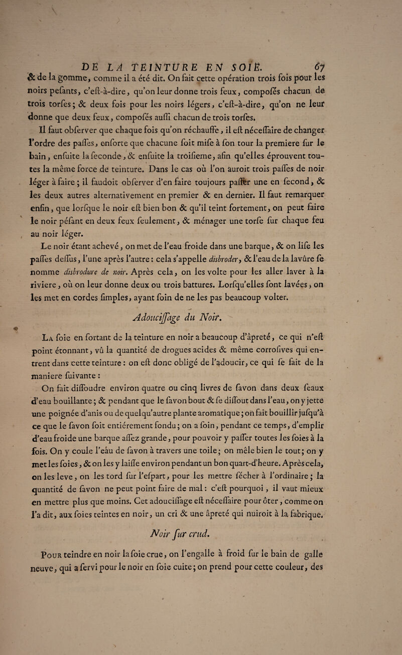 êc de la gomme, comme il a été dit. On fait cette opération trois fois pour les noirs pefants, c’eft-à-dire, qu’on leur donne trois feux, compofes chacun do trois torfes; 8c deux fois pour les noirs légers, c’eft-à-dire, qu’on ne leur donne que deux feux, compofés aufli chacun de trois torfes* Il faut obferver que chaque fois quon réchauffe, il eft nécefTaire de changer l’ordre des paifes, enforte que chacune foit mife à fon tour la première fur le bain, enfuite la fécondé, & enfuite la trôifieme, afin qu’elles éprouvent tou- * tes la même force de teinture. Dans le cas où l’on âuroit trois paffes de noir iég er à faire ; il faudoit obferver d’en faire toujours paffèr une en fécond, & les deux autres alternativement en premier 8c en dernier. Il faut remarquer enfin, que lorfque le noir efl: bien bon 8c qu’il teint fortement, on peut faire le noir péfant en deux feux feulement, 8c ménager une torfe fur chaque feu au noir léger. Le noir étant achevé, on met de l’eau froide dans une barque, 8c on life les paffes deffus, l’une après l’autre: cela s’appelle dis broder, &l’eaudelalavûre fe nomme disbrodure de noir. Après cela, on les volte pour les aller laver à la riviere, où on leur donne deux ou trois battures. Lorfqu’elles font lavées, on les met en cordes Amples, ayant foin de ne les pas beaucoup volter. Adoucijfage du Noir. La foie en fortant de la teinture en noir a beaucoup d’âpreté, ce qui n’eft - i point étonnant, vu la quantité de drogues acides 8c même corrofives qui en¬ trent dans cette teinture : on efl donc obligé de l’adoucir, ce qui fe fait de la maniéré fuivante : On fait diffoudre environ quatre ou cinq livres de favon dans deux féaux d’eau bouillante ; & pendant que le favon bout 8c fe diffout dans l’eau, on y jette une poignée d’anis ou de quelqu’autre plante aromatique ; oii fait bouillir jufqu’à ce que le favon foit entièrement fondu; on a foin, pendant ce temps, d’emplir d’eau froide une barque affez grande, pour pouvoir y paffer toutes les foies à la fois. On y coule l’eâu de favon à travers une toile; on mêle bien le tout; on y met les foies, 8c on les y laiiïe environ pendant un bon quart-d’heure. Après cela, on les leve, on les tord fur l’efpart, pour les mettre fécher à l’ordinaire ; la quantité de favon ne peut point faire de mal : c’eft pourquoi, il vaut mieux en mettre plus que moins. Cet adouciffage efl nécefTaire pour ôter, comme on l’a dit, aux foies teintes en noir, un cri 8c une âpreté qui nuiroit à la fabrique* Pour teindre en noir la foie crue, on l’engalle à froid fur le bain de galle neuve, qui a fervi pour le noir en foie cuite; on prend pour cette couleur, des