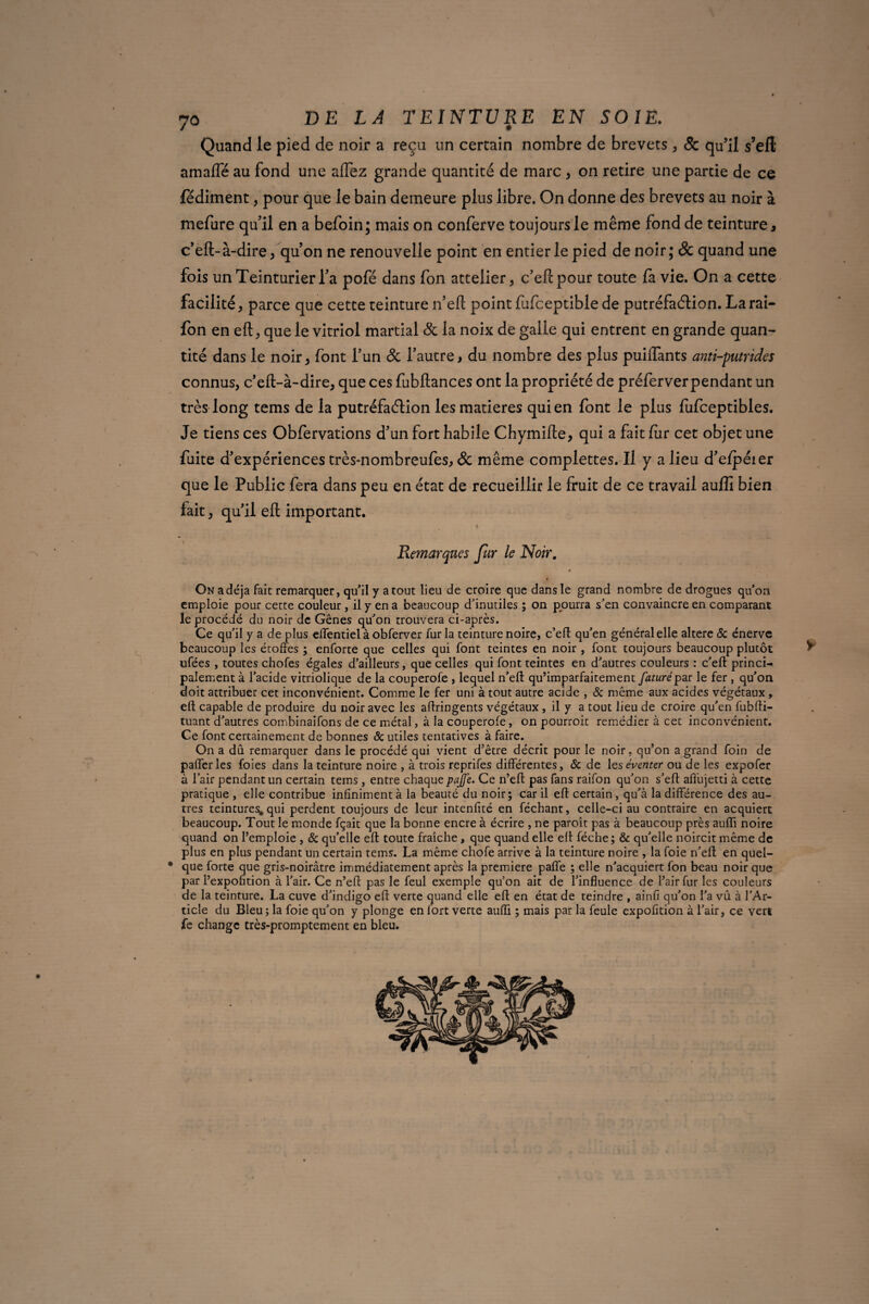 Quand le pied de noir a reçu un certain nombre de brevets , 8c qu’il s’elt amaiïe au fond une afiez grande quantité de marc , on retire une partie de ce fédiment, pour que le bain demeure plus libre. On donne des brevets au noir à mefure qu’il en a befoin; mais on conferve toujours le même fond de teinture, c’eft-à-dire, quon ne renouvelle point en entier le pied de noir; & quand une fois un Teinturier l’a pofé dans fon attelier, c’efcpour toute fa vie. On a cette facilité, parce que cette teinture n’eft point (ufceptible de putréfaction. Tarai- fon en eft, que le vitriol martial 8c la noix de galle qui entrent en grande quan¬ tité dans le noir, font l’un 8c l’autre, du nombre des plus puiffants anti-putrides connus, c’eft-à-dire, que ces fubftances ont la propriété de préferver pendant un très long tems de la putréfaction les matières qui en font le plus fufceptibles. Je tiens ces Obfervations d’un fort habile Chymifte, qui a fait fiir cet objet une fuite d’expériences très-nombreufes, & même complettes. Il y a lieu d’elpéier que le Public fera dans peu en état de recueillir le fruit de ce travail auflî bien fait, qu’il eft important. N Remarques fur le Noir. On a déjà fait remarquer, qu’il y atout lieu de croire que dans le grand nombre de drogues qu’on emploie pour cette couleur, il y en a beaucoup d’inutiles ; on pourra s’en convaincre en comparant le procédé du noir de Gênes qu’on trouvera ci-après. Ce qu’il y a de plus elTentiel à obferver fur la teinture noire, c’efl qu’en général elle altéré & énerve beaucoup les étoffes ; enforte que celles qui font teintes en noir, font toujours beaucoup plutôt ufées , toutes chofes égales d’ailleurs, que celles qui font teintes en d’autres couleurs : c’eft princi¬ palement à l’acide vitriolique de la couperofe , lequel n’eft qu’imparfaitement future par le fer , qu’on doit attribuer cet inconvénient. Comme le fer uni à tout autre acide , & même aux acides végétaux , eft capable de produire du noir avec les aftringents végétaux, il y a tout lieu de croire qu’en fubfti- tuant d’autres combinaifons de ce métal, à la couperofe, on pourroit remédier à cet inconvénient. Ce font certainement de bonnes 8c utiles tentatives à faire. On a dû remarquer dans le procédé qui vient d’être décrit pour le noir, qu’on a grand foin de pafferles foies dans la teinture noire , à trois reprifes différentes, & de les éventer ou de les expofer à l’air pendant un certain tems, entre chaque pujfe. Ce n’eft pas fans raifon qu’on s’eft aflbjetti à cette pratique , elle contribue infiniment à la beauté du noir; car il eft certain, qu’à la différence des au¬ tres teintures; qui perdent toujours de leur intenfité en féchant, celle-ci au contraire en acquiert beaucoup. Tout le monde fçait que la bonne encre à écrire , ne paroît pas à beaucoup près aufïï noire quand on l’emploie , & qu’elle eft toute fraîche, que quand elle eft féche; 8c qu’elle noircit même de plus en plus pendant un certain tems. La même chofe arrive à la teinture noire , la foie n’eft en quel- • que forte que gris-noirâtre immédiatement après la première paffe ; elle n’acquiert fon beau noir que par l’expofition à l’air. Ce n’eft pas le feul exemple qu’on ait de l’influence de l’air fur les couleurs de la teinture. La cuve d’indigo eft verte quand elle eft en état de teindre , ainfi qu’on l’a vu à l’Ar¬ ticle du Bleu; la foie qu’on y plonge en fort verte aufü ; mais par la feule expofition à l’air, ce vert fe change très-promptement en bleu.