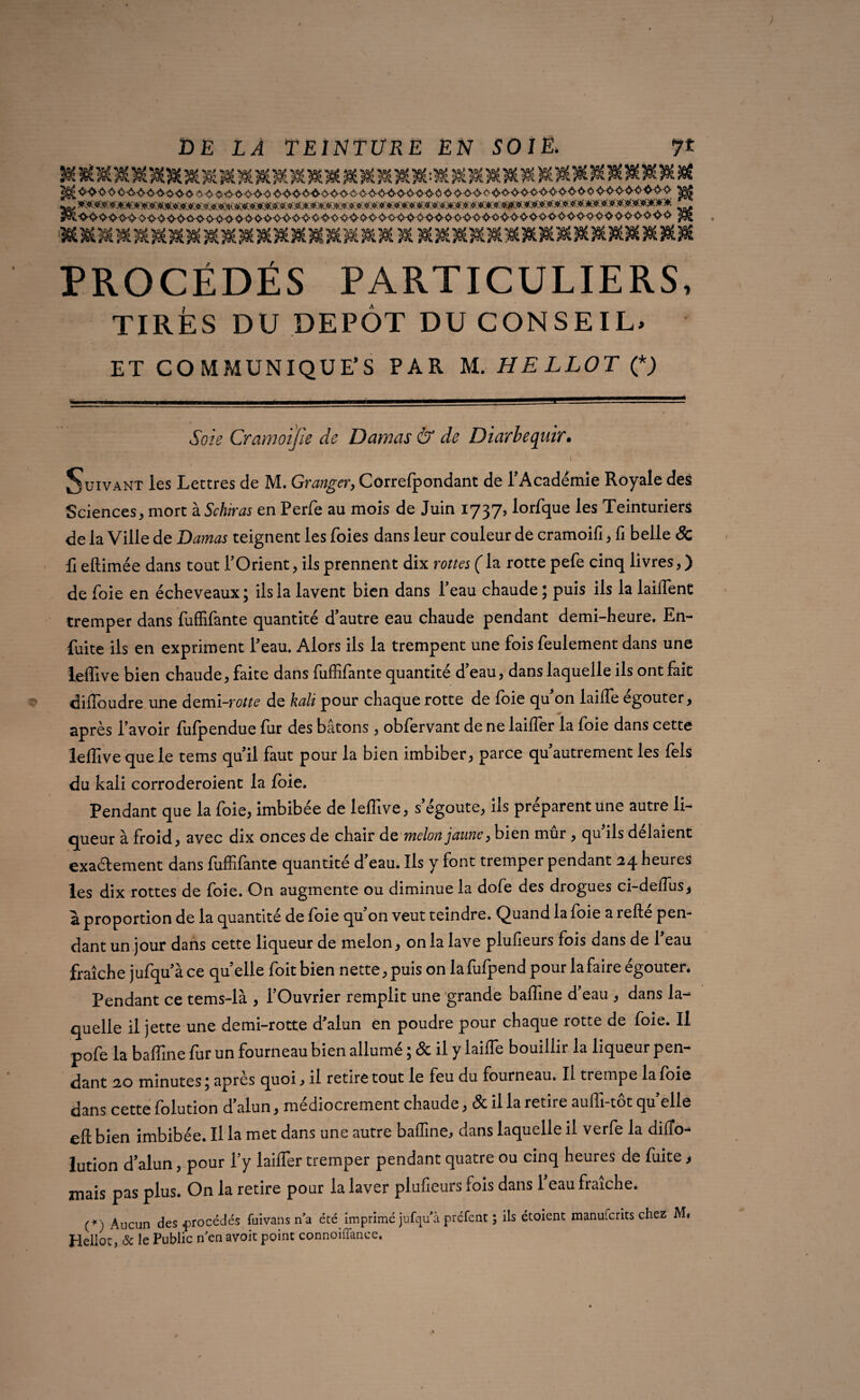 ^3^^.^1SO|Ü«>«f^^^30O^39t3Cf^.^î^^C>^^>^30t>^30C^39e J*C^>IOQOIO*3* 3»t>5f3flC3flt3«C?Cf^.)flC 3*fe3Qf.50Ê5Cf.^3«C50C3«OICW.>K PROCÉDÉS PARTICULIERS, TIRÉS DU DEPOT DU CONSEIL* ET COMMUNIQUÉS PAR M. HELLOT O <5bzV Cramoifie de Damas & de Diarhequir. Suivant les Lettres de M. Granger, Correfpondant de FAcadémie Royale des Sciences, mort à Schiras en Perfe au mois de Juin 1737, lorfque les Teinturiers de la Ville de Damas teignent les foies dans leur couleur de cramoifi, fi belle & fi eftimée dans tout l’Orient, ils prennent dix rottes (la rotte pefe cinq livres, ) de foie en écheveaux ; ils la lavent bien dans l’eau chaude ; puis ils la laiffent tremper dans fuffifante quantité d’autre eau chaude pendant demi-heure. En- fuite ils en expriment Feau. Alors ils la trempent une fois feulement dans une leffive bien chaude, faite dans fuffifante quantité d eau, dans laquelle ils ont fait diflbudre une demi-m^ de kaii pour chaque rotte de foie qu’on laiffe égouter, après l’avoir fofpendue fur des bâtons, obfervant de ne laifler la foie dans cette leffive que le tems qu’il faut pour la bien imbiber, parce qu’autrement les fels du kali corroderoient la foie. Pendant que la foie, imbibée de leffive, s’égoute, ils préparent une autre li¬ queur à froid, avec dix onces de chair de melon jaune, bien mûr , qu’ils délaient exactement dans fuffifante quantité d’eau. Ils y font tremper pendant 24 heures les dix rottes de foie. On augmente ou diminue la dofe des drogues ci-deffus* à proportion de la quantité de foie qu’on veut teindre. Quand la foie a relié pen¬ dant un jour dans cette liqueur de melon, onia lave plufieurs fois dans de Feau fraîche jufqu’à ce quelle foit bien nette, puis on lafufpend pour la faire égouter. Pendant ce tems-là , l’Ouvrier remplit une grande baffine d’eau , dans la¬ quelle il jette une demi-rotte d'alun en poudre pour chaque rotte de foie. Il pofe la baffine fur un fourneau bien allumé ; & il y laiffe bouillir la liqueur pen¬ dant 20 minutes ; après quoi, il retire tout le feu du fourneau. Il trempe la foie dans cette folution d’alun, médiocrement chaude, & il la retire auffi-tôt quelle eft bien imbibée. Il la met dans une autre baffine, dans laquelle il verfe la difTo- lution d’alun, pour Fy laiffer tremper pendant quatre ou cinq heures de fuite > mais pas plus. On la retire pour la laver plufieurs fois dans 1 eau fraîche. (*) Aucun des procédés fuivans n’a été imprimé jufqu’à préfent ; ils étoient manuferits chez M, rlellor, & le Public n en avoit point connoiflance.