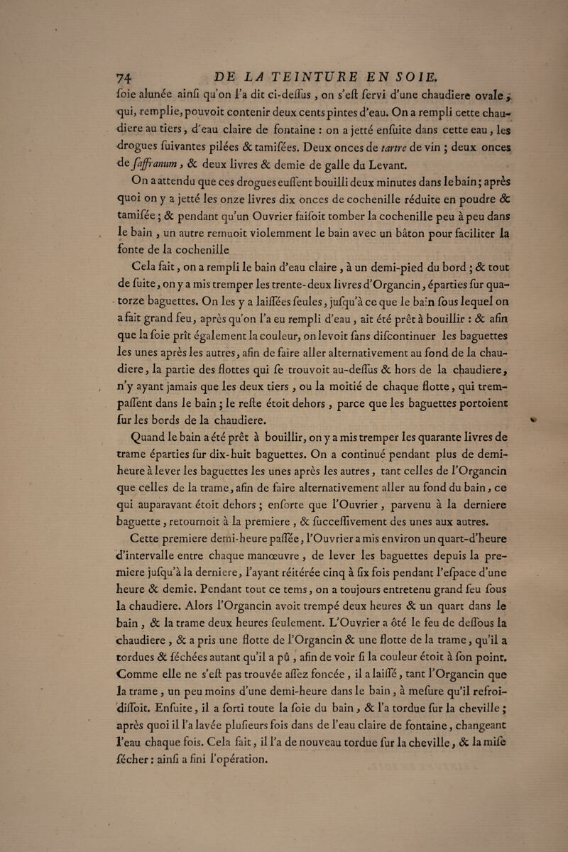 foie alunée ainfi quon l’a dit ci-deifus , on s’eft fervi d'une chaudière ovale > qui, remplie, pouvoit contenir deux cents pintes d’eau. On a rempli cette chau¬ dière au tiers, d'eau claire de fontaine : on a jetté enfuite dans cette eau, les drogues fuivantes pilées & tamifées. Deux onces de tartre de vin ; deux onces de faffranum, 8c deux livres 8c demie de galle du Levant. On a attendu que ces drogues euflent bouilli deux minutes dans le bain; après quoi on y a jetté les onze livres dix onces de cochenille réduite en poudre & tamifée ; 8c pendant qu’un Ouvrier faifoit tomber la cochenille peu à peu dans le bain , un autre remuoit violemment le bain avec un bâton pour faciliter la fonte de la cochenille Cela fait , on a rempli le bain d’eau claire , à un demi-pied du bord ; 8c tout de fuite, on y a mis tremper les trente- deux livres d’Organcin, éparties fur qua¬ torze baguettes. On les y a lailfées feules, jufqu’à ce que le bain fous lequel on a fait grand feu, après qu’on l’a eu rempli d’eau, ait été prêt à bouillir : & afin que la foie prît également la couleur, onlevoit fans difcontinuer les baguettes les unes après les autres, afin de faire aller alternativement au fond de la chau¬ dière, la partie des flottes qui fe trouvoit au-deflus 8c hors de la chaudière, n’y ayant jamais que les deux tiers , ou la moitié de chaque flotte, qui trem- paflent dans le bain ; le relie étoit dehors , parce que les baguettes portoient fur les bords de la chaudière. Quand le bain a été prêt à bouillir, on y a mis tremper les quarante livres de trame éparties fur dix-huit baguettes. On a continué pendant plus de demi- heure à lever les baguettes les unes après les autres, tant celles de l’Organcin que celles de la trame, afin de faire alternativement aller au fond du bain, ce qui auparavant étoit dehors ; enforte que l’Ouvrier, parvenu à la derniere baguette , retournoit à la première , & fuccefllvement des unes aux autres. Cette première demi-heure palfée, l’Ouvrier a mis environ un quart-d’heure d’intervalle entre chaque manœuvre , de lever les baguettes depuis la pre¬ mière jufqu’à la derniere, l’ayant réitérée cinq à fix fois pendant l’efpace d’une heure 8c demie. Pendant tout ce tems, on a toujours entretenu grand feu fous la chaudière. Alors l’Organcin avoit trempé deux heures 8c un quart dans le bain , 8c la trame deux heures feulement. L’Ouvrier a ôté le feu de deflous la chaudière , 8c a pris une flotte de l’Organcin 8c une flotte de la trame, qu’il a tordues 8c féchées autant qu’il a pu , afin de voir fi la couleur étoit à fon point. Comme elle ne s’efl: pas trouvée aflez foncée, il alaifle, tant l’Organcin que la trame , un peu moins d’une demi-heure dans le bain , à mefure qu’il refroi- diiïoit. Enfuite, il a forti toute la foie du bain, 8c l’a tordue fur la cheville ; après quoi il l’a lavée plufieurs fois dans de l’eau claire de fontaine, changeant l’eau chaque fois. Cela fait, il l’a de nouveau tordue fur la cheville, 8c la mife fécher : ainfi a fini l’opération.