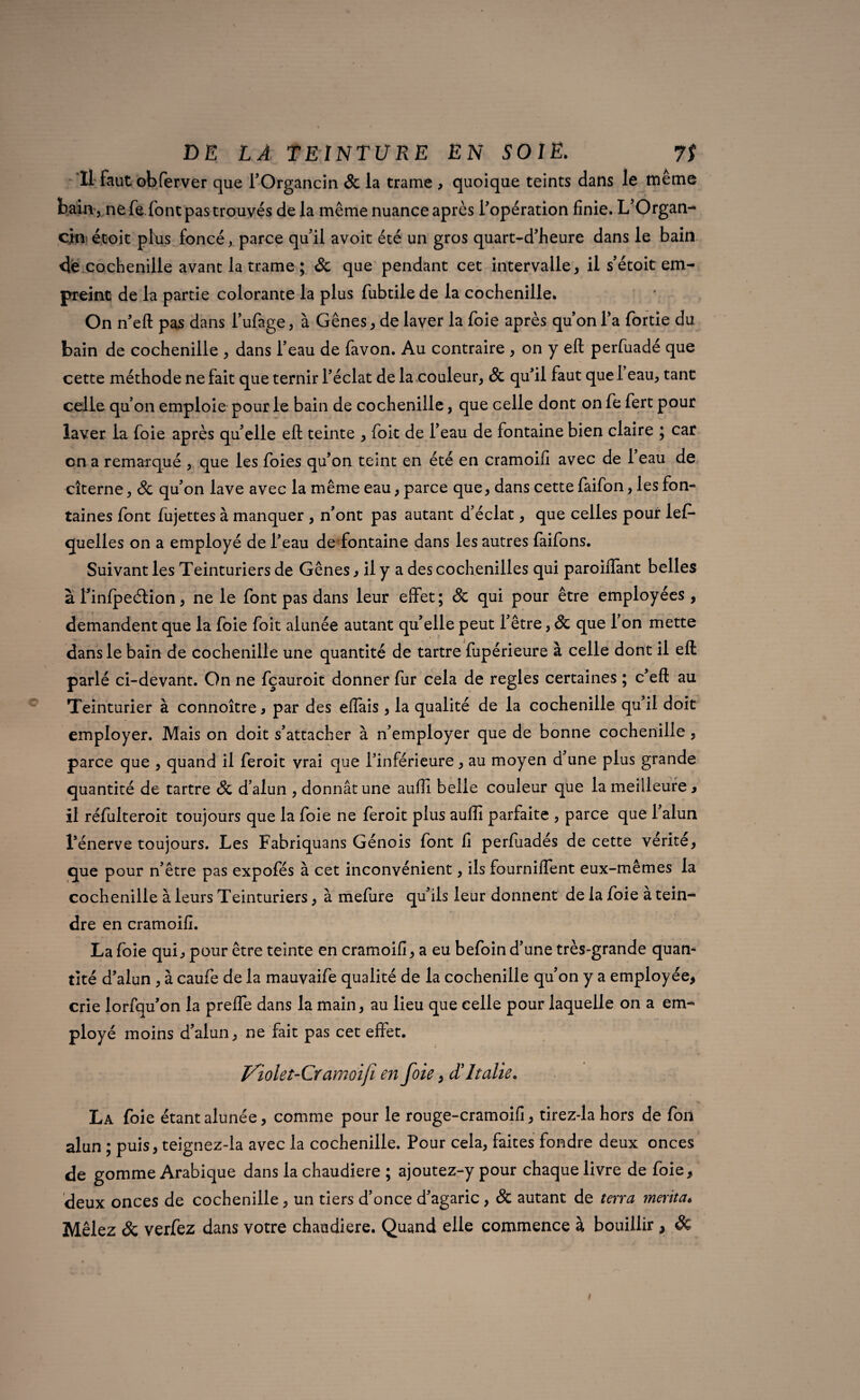 Il faut obferver que TOrgancin & la trame , quoique teints dans le même bain, ne fe.font pas trouvés de la même nuance après l'opération finie. L’Organ- cm étoit plus foncé, parce qu'il avoit été un gros quart-d’heure dans le bain de cochenille avant la trame ; 8c que pendant cet intervalle, il s’étoit em¬ preint de la partie colorante la plus fubtilede la cochenille. On n’eft pas dans l’ufage, à Gênes, de laver la foie après qu’on l’a fortie du bain de cochenille , dans l’eau de favon. Au contraire , on y eft perfuadé que cette méthode ne fait que ternir l’éclat de la couleur, 8c qu’il faut que 1 eau, tant celle qu’on emploie pour le bain de cochenille, que celle dont on fe fert pour laver la foie après qu’elle eft teinte , foit de l’eau de fontaine bien claire ; car on a remarqué , que les foies qu’on teint en été en cramoifi avec de 1 eau de citerne, 8c qu’on lave avec la même eau, parce que, dans cette faifon, les fon¬ taines font fujettes à manquer , n’ont pas autant d’éclat, que celles pour lef- quelles on a employé de l’eau de fontaine dans les autres faifons. Suivant les Teinturiers de Gênes, il y a des cochenilles qui paroiiTant belles à l’infpeélion, ne le font pas dans leur effet; 8c qui pour être employées , demandent que la foie foit alunée autant qu’elle peut l’être, 8c que l’on mette dans le bain de cochenille une quantité de tartre fupérieure à celle dont il eft parlé ci-devant. On ne fçauroit donner fur cela de réglés certaines ; c’eft au Teinturier à connoître, par des eftais, la qualité de la cochenille qu’il doit employer. Mais on doit s’attacher à n’employer que de bonne cochenille , parce que , quand il feroit vrai que l’inférieure, au moyen d’une plus grande quantité de tartre 8c d’alun , donnât une auffi belle couleur que la meilleure, il réfulteroit toujours que la foie ne feroit plus auflî parfaite , parce que 1 alun l’énerve toujours. Les Fabriquans Génois font fi perfuadés de cette vérité, que pour n’être pas expofés à cet inconvénient, ils fourniflent eux-metnes la cochenille à leurs Teinturiers, à mefure qu’ils leur donnent de la foie a tein¬ dre en cramoifi. La foie qui, pour être teinte en cramoifi, a eu befoin d’une très-grande quan¬ tité d’alun , à caufe de la mauvaife qualité de la cochenille qu’on y a employée, crie lorfqu’on la prefle dans la main, au lieu que celle pour laquelle on a em¬ ployé moins d’alun, ne fait pas cet effet. J/iolet-Cr amoiji en foie, A Italie. La foie étant alunée, comme pour le rouge-cramoifi, tirez-la hors de fon alun ; puis, teignez-la avec la cochenille. Pour cela, faites fondre deux onces de gomme Arabique dans la chaudière ; ajoutez-y pour chaque livre de foie, deux onces de cochenille, un tiers d’once d’agaric, 8c autant de terra mérita* Mêlez & verfez dans votre chaudière. Quand elle commence à bouillir , & /