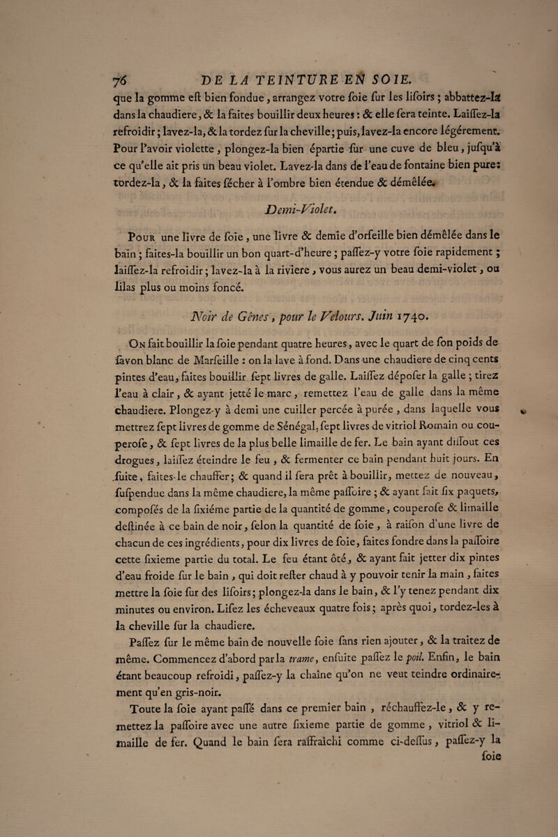 que la gomme eft bien fondue, arrangez votre foie fur les lifoirs ; abbattez-Iaf dans la chaudière, & la faites bouillir deux heures : & elle fera teinte. Laiflez-la refroidir ; lavez-la, & la tordez fur la cheville ; puis, lavez-la encore légèrement. Pour l'avoir violette , plongez-la bien épartie fiir une cuve de bleu, jufqu'à ce qu'elle ait pris un beau violet. Lavez-la dans de Peau de fontaine bien pure: tordez-la, 8c la faites fécher à Pombre bien étendue & démêlée# Demi-Violet. Pour une livre de foie , une livre & demie d'orfeille bien démêlée dans le bain ; faites-la bouillir un bon quart-d’heure ; paflez-y votre foie rapidement ; laiflez-la refroidir ; lavez-la à la rivière , vous aurez un beau demi-violet, ou lilas plus ou moins foncé. Noir de Gênes, pour le Velours. Juin 1740. » • On fait bouillir la foie pendant quatre heures, avec le quart de fon poids de fàvon blanc de Marfeille : onia lave àfond. Dans une chaudière de cinq cents pintes d'eau, faites bouillir fept livres de galle. Laillez dépofer la galle ; tirez l'eau à clair, & ayant jetté le marc, remettez Peau de galle dans la même chaudière. Plongez-y à demi une cuiller percée à purée , dans laquelle vous mettrez fept iivres de gomme de Sénégal, fept livres de vitriol R-omain ou cou- perofe, 8c fept livres de la plus belle limaille de fer. Le bain ayant diiïout ces drogues, lailfez éteindre le feu , 8c fermenter ce bain pendant huit jours. En .fuite, faites-le chauffer; 8c quand il fera prêt àbouiliir, mettez de nouveau, fufpendue dans la même chaudière, la même paiïbire ; 8c ayant fait ffx paquets, compofés de la ffxiéme partie de la quantité de gomme, couperofe 8c limaille deftinée à ce bain de noir, félon la quantité de foie , à raifon d’une livre de chacun de ces ingrédients, pour dix livres de foie, faites fondre dans la paffoire cette ffxieme partie du total. Le feu étant ôté, 8c ayant fait jetter dix pintes d'eau froide fur le bain , qui doit relier chaud à y pouvoir tenir la main , faites mettre la foie fur des lifoirs; plongez-la dans le bain, 8c l’y tenez pendant dix minutes ou environ. Lifez les écheveaux quatre fois; apres quoi, tordez-les à la cheville fur la chaudière. Paflez fur le même bain de nouvelle foie fans rien ajouter, 8c la traitez de môme. Commencez d’abord parla trame, enfuite paffez le poil. Enfin, le bain étant beaucoup refroidi, palfez-y la chaîne qu'on ne veut teindre ordinaire¬ ment qu'en gris-noir. Toute la foie ayant palfé dans ce premier bain , réchauffez-le , & y re¬ mettez la paffoire avec une autre fixieme partie de gomme, vitriol & li¬ maille de fer. Quand le bain fera raffralchi comme ci-deffus, paffez-y la foie