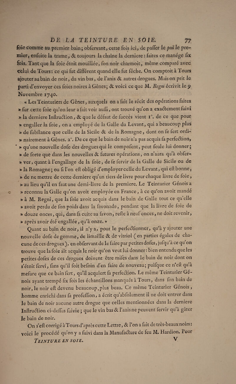 foie comme au premier bain; obfervant, cette fois ici, de paffer le poil le pre¬ mier, enfuite la trame, & toujours la chaîne la derniere : faites ce manège fix fois. Tant que la foie étoit mouillée, fon noir charmoit, même comparé avec celui de Tours : ce qui fut différent quand elle fut féche. On comptoit à Tours ajouter au bain de noir, du vin bas, de Fanis 8c autres drogues. Maison prit le parti d’envoyer ces foies noires à Gênes; 8c voici ce que M. Regni écrivit le 9 Novembre 1740. « Les Teinturiers de Gênes, auxquels on a fait le récit des opérations faites » fur cette foie qu’on leur a fait voir aullî, ont trouvé qu’on a exactement fuivi » la derniere Inltruétion , 8c que le défaut de fuccès vient F. de ce que pour » engaller la foie, on a employé de la Galle du Levant, qui a beaucoup plus » de fubftance que celle de la Sicile 8c de la Romagne, dont on fe fert ordi- » nairement à Gênes. i°. De ce que le bain de noir n’a pas acquis fa perfection, » qu’une nouvelle dofe des drogues qui le compofent, peut feule lui donner; » de forte que dans les nouvelles 8c futures opérations, on n’aura qu’à obfer- » ver, quant à l’engallage de la foie, de fe fervir de la Galle de Sicile ou de » la Romagne ; ou li l’on eft: obligé d’employer celle du Levant, qui ell bonne, » de ne mettre de cette derniere qu’un tiers de livre pour chaque livre de foie, » au lieu qu’il en faut une demi-livre de la première. Le Teinturier Génois a » reconnu la Galle qu’on avoit employée en France, à ce qu’on avoit mande » à M. Regni, que la foie avoit acquis dans le bain de Galle tout ce qu elle » avoit perdu de fon poids dans la favonade, pendant que la livre de foie de » douze onces, qui, dans fa cuite au favon, relie à neuf onces, ne doit revenir, après avoir été engallée, qu’à onze. » Quant au bain de noir, il n’y a, pour le perfectionner, qu’à y ajouter une nouvelle dofe dégommé, de limaille 8c de vitriol ( en parties égalés de cha¬ cune de ces drogues ), en obfervant de le faire par petites dofes, jufqu a ce qu on trouve que la foie ait acquis le noir qu’on veut lui donner : bien entendu que les petites dofes de ces drogues doivent être mifes dans le bain de noir dont on s’étoit fervi, fans qu’il foit befoin d’en faire de nouveau; puifque ce neft qu’à mefure que ce bain fert, qu’il acquiert fa perfection. Le même Teinturier Gé¬ nois ayant trempé fix fois les échantillons manques à Tours, dans fon bain de noir, le noir eft devenu beaucoup,plus beau. Ce même Teinturier Génois, homme enrichi dans fa profeffion, a écrit qu abfolument il ne doit entrer dans le bain de noir aucune autre drogue que celles mentionnées dans la derniere Inftruction ci-deffus fuivie ; que le vin bas & Fanis ne peuvent fervir qu’à gâter le bain de noir. On s’eft corrigé à Tours d’après cette Lettre, 8c Fon a fait de tres-beaux noirs: voici le procédé qu’on y a fuivi dans la Manufacture de feu M. Hardion. Pour