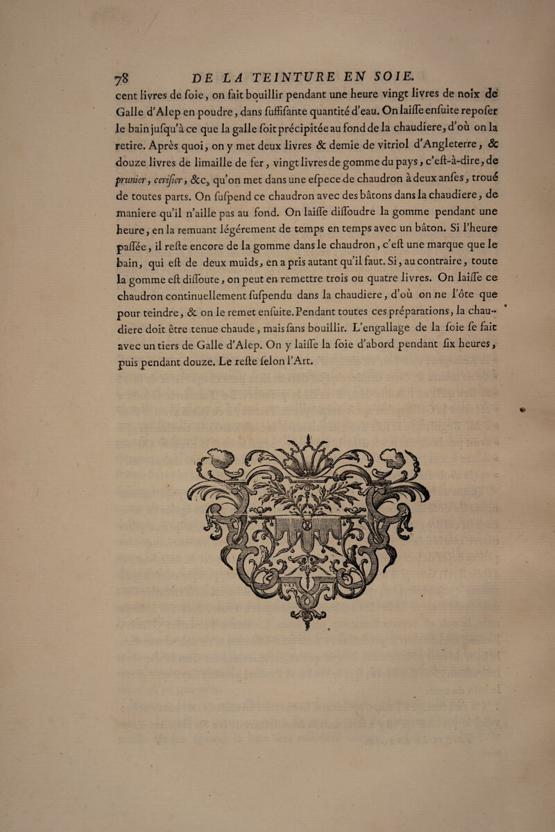 cent livres de foie, on fait bouillir pendant une heure vingt livres de noix de Galle d’Alep en poudre , dans fuffifante quantité d’eau. On laifte enfuite repofer le bain jufqu’àce que la galle foit précipitée au fond de la chaudière, d ou onia retire. Après quoi, on y met deux livres & demie de vitriol d Angleterre, & douze livres de limaille de fer, vingt livres de gomme du pays, c’eft-à-dire, de prunier, c enfer, &c5 qu’on met dans une efpecede chaudron àdeuxanfes, troué de toutes parts. On fufpend ce chaudron avec des bâtons dans la chaudière, de maniéré qu’il n’aille pas au fond. On laifte diflbudre la gomme pendant une heure, en la remuant légèrement de temps en temps avec un bâton. Si Fheure paflee, il refte encore de la gomme dans le chaudron, c’eft une marque que le bain, qui eft de deux muids, en a pris autant qu’il faut. Si, au contraire, toute la gomme eft diftoute, on peut en remettre trois ou quatre livres. On laifte ce chaudron continuellement fulpendu dans la chaudière, d où on ne lote que pour teindre, de on le remet enfuite.Pendant toutes ces préparations, la chau¬ dière doit être tenue chaude, mais fans bouillir. L’engallage de la foie fe fait avec un tiers de Galle d’Alep. On y laifte la foie d’abord pendant ilx heures, puis pendant douze. Le refte félon l’Art, »