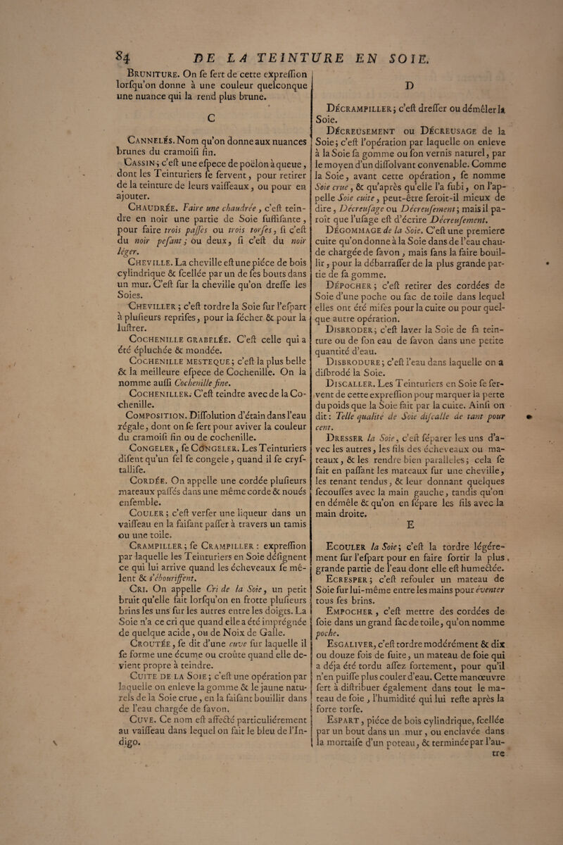 Bruniture. On fe fert de cette exprelfion ; lorfqu’on donne à une couleur quelconque une nuance qui la rend plus brune. C Cannelés. Nom qu on donne aux nuances brunes du cramoifi fin. Cassin; c’eft uneefpece de poêlon à queue, dont les Teinturiers fe fervent, pour retirer de la teinture de leurs vaifleaux, ou pour en ajouter. Chaudrée. Faire une chaudrée , c’eft tein¬ dre en noir une partie de Soie fuffifante, pour faire trois gaffes ou trois torfes, fi c’eft du noir pefant ; ou deux, fi c’eft du noir léger. Cheville. La cheville eft une pièce de bois cylindrique & fceilée par un de fes bouts dans un mur. C’eft far la cheville qu’on dreffe les Soies. Cheviller ; c’eft tordre la Soie fur l’efpart a plufieurs reprifes, pour la fécher & pour la îuftrer. Cochenille grabelée. C’eft celle qui a été épluchée fie mondée. Cochenille mesteque; c’eft: la plus belle <St la meilleure efpece de Cochenille. On la nomme auffi Cochenille fine. Cocheniller. C’eft teindre avec de la Co¬ chenille. Composition. DiÏÏblution d’étain dans l’eau régale, dont on fe fert pour aviver la couleur du cramoifi fin ou de cochenille. Congeler, fe Congeler. Les Teinturiers difent qu’un fel fe congeie , quand il fe cryf- tallife. Cordée. On appelle une cordée plufieurs mateaux pafifés dans une même corde & noués enfemble. Couler ; c’eft: verfer une liqueur dans un vaiffeau en la faifant palier à travers un tamis ou une toile. Crampiller; fe Crampiller : expreftion par laquelle les Teinturiers en Soie défignent ce qui lui arrive quand les écheveaux fe mê¬ lent & iébouriffent. Cri. On appelle Cri de la Soie, un petit f bruit qu’elle fait lorfqu’on en frotte plufieurs i brins les uns fur les autres entre les doigts. La t Soie n’a ce cri que quand elle a été imprégnée de quelque acide, ou de Noix de Galle. Croutée, fe dit d’une cuve fur laquelle il fe forme une écume ou croûte quand elle de¬ vient propre à teindre. Cuite de la Soie ; c'eft une opération par laquelle on enleve la gomme & le jaune natu- j rels de la Soie crue , en la faifant bouillir dans ! de l’eau chargée de favon. Cuve. Ce nom eft affeêté particuliérement j au vaiffeau dans lequel on fait le bleu de l’In- j digo. \ D Décrampiller; c’eft dreffer ou démêler U Soie. Décreusement ou Décreusage de la Soie; c’eft l’opération par laquelle on enleve à la Soie fa gomme ou fon vernis naturel, par le moyen d’un diffolvant convenable. Comme la Soie, avant cette opération, fe nomme Soie crue, ôc qu’après quelle l’a fubi, on l’ap¬ pelle Soie cuite, peut-être feroit-il mieux de dire, Décreufage ou Décreufemem; mais il pa- roît quel’ufage eft d’écrire Décreujement. Dégommage de la Soie. C’eft une première cuite qu’on donne à la Soie dans de l’eau chau¬ de chargée de favon , mais fans la faire bouil¬ lir , pour la débarraffer de la plus grande par¬ tie de fa gomme. Dépocher ; c’eft retirer des cordées de Soie d’une poche ou fac de toile dans lequel elles ont été mifes pour la cuite ou pour quel¬ que autre opération. Disbroder; c’eft laver la Soie de fa tein¬ ture ou de fon eau de favon dans une petite quantité d’eau. Disbrodure; c’eft i’eau dans laquelle en a difbrodé la Soie. Discaller. Les Teinturiers en Soie fe fer¬ vent de cette exprefÏÏon pour marquer la perte du poids que la Soie fait par la cuite. Ainfi on dit: Telle qualité de Soie dijcalle de tant pour cent. Dresser la Soie, c’eft féparer les uns d’a¬ vec les autres, les fils des écheveaux ou ma¬ teaux , & les rendre bien parallèles ; cela fe fait en paffant les mateaux fur une cheville, les tenant tendus, & leur donnant quelques fecouffes avec la main gauche, tandis qu’on en démêle & qu’on en fépare les fils avec la main droite, E Ecouler la Soie; c’eft: la tordre légére^- ment fur l’efpart pour en faire fortir la plus , grande partie de l’eau dont elle eft humeêtée. Ecresper ; c’eft refouler un mateau de Soie fur lui-même entre les mains pour éventer tous fes brins. Empocher , c’eft mettre des cordées de foie dans un grand fac de toile, qu’on nomme poche. Esgaliver, c’eft tordre modérément & dix ou douze fois de fuite, un mateau de foie qui a déjà été tordu aftfez fortement, pour qu’il n’en puifife plus couler d’eau. Cette manœuvre fert à diftribuer également dans tout le ma¬ teau de foie , l’humidité qui lui refte après la forte torfe. Espart , pièce de bois cylindrique, fceilée par un bout dans un mur, ou enclavée dans la mortaife d’un poteau, & terminée par l’au¬ tre