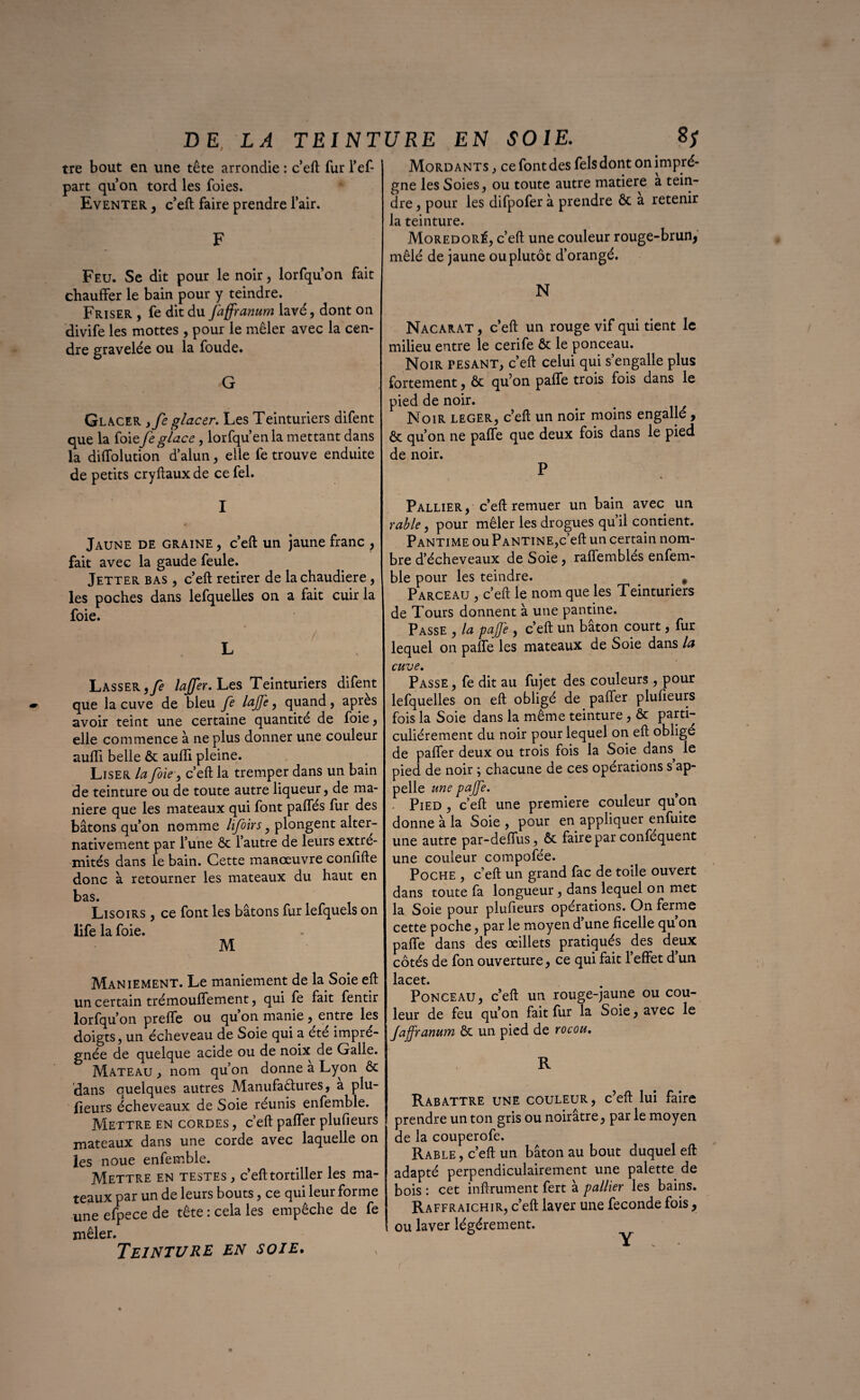 tre bout en une tête arrondie : c eft fur l’ef- part quon tord les foies. Eventer , c’eft faire prendre l’air. F Feu. Se dit pour le noir, lorfqu’on fait chauffer le bain pour y teindre. Friser , fe dit du Jaffranum lavé, dont on divife les mottes , pour le mêler avec la cen¬ dre gravelée ou la foude. G Glacer ,fe glacer. Les Teinturiers difent que la foie Je glace, lorfqu’en la mettant dans la diffolution d’alun, elle fe trouve enduite de petits cryftaux de ce fel. I • . . Jaune de graine , c’eft un jaune franc ? fait avec la gaude feule. Jetter bas , c’eft retirer de la chaudière , les poches dans lefquelles on a fait cuir la foie. / ' . L Lasser ,fe laffer. Les Teinturiers difent que la cuve de bleu fe laffe, quand, après avoir teint une certaine quantité de foie, elle commence à ne plus donner une couleur auffi belle ôc aufli pleine. Liser la foie, c’eft la tremper dans un bain de teinture ou de toute autre liqueur, de ma¬ niéré que les mateaux qui font paffés fur des bâtons qu’on nomme lifoirs, plongent alter¬ nativement par l’une ôc l’autre de leurs extré¬ mités dans le bain. Cette manœuvre confifte donc à retourner les mateaux du haut en bas. Lisoirs , ce font les bâtons fur lefquels on life la foie. M Maniement. Le maniement de la Soie eft un certain trémouffement, qui fe fait fentir lorfqu’on preffe ou qu on manie , entre les doigts, un écheveau de Soie qui a été impré¬ gnée de quelque acide ou de noix de Galle. Mateau , nom qu’on donne a Lyon ôc dans quelques autres Manufactures, a plu- fieurs écheveaux de Soie réunis enfemble. Mettre en cordes , c’eft paffer plufieurs mateaux dans une corde avec laquelle on les noue enfemble. Mettre en testes , c’eft tortiller les ma¬ teaux par un de leurs bouts, ce qui leur forme une efpece de tête : cela les empêche de fe mêler. Mordants , ce font des felsdont on imprè¬ gne les Soies, ou toute autre matière a tein¬ dre , pour les difpofer à prendre ôc a retenir la teinture. Moredoré, c’eft une couleur rouge-brun, mêlé de jaune ou plutôt d’orangé. N Nacarat , c’eft un rouge vif qui tient le milieu entre le cerife Ôc le ponceau. Noir pesant, c’eft celui qui s’engalle plus fortement, ôc qu’on paffe trois fois dans le pied de noir. Noir leger, c’eft un noir moins engallé, ôc qu’on ne paffe que deux fois dans le pied de noir. P Pallier, c’eft remuer un bain avec un râble, pour mêler les drogues qu’il contient. Pantime ou Pantine,c’eft un certain nom¬ bre d’écheveaux de Soie, raffemblés enfem¬ ble pour les teindre. # Parceau , c’eft le nom que les Teinturiers de Tours donnent à une pantine. Passe , la paffe , c’eft un bâton court, fur lequel on paffe les mateaux de Soie dans la cuve. Passe , fe dit au fujet des couleurs , pour lefquelles on eft obligé de paffer plufieurs fois la Soie dans la même teinture , ôc parti¬ culiérement du noir pour lequel on eft obligé de paffer deux ou trois fois la Soie dans^ le pied de noir ; chacune de ces opérations s ap¬ pelle une paffe. s • Pied , c’eft une première couleur qu on donne à la Soie , pour en appliquer enfuite une autre par-deffus, ôc faire par conféquent une couleur compofée. Poche , c’eft un grand fac de toile ouvert dans toute fa longueur, dans lequel on met la Soie pour plufieurs opérations. On ferme cette poche, par le moyen d’une ficelle qu on paffe dans des œillets pratiqués des deux côtés de fon ouverture, ce qui fait l’effet d’un lacet. Ponceau, c’eft un rouge-jaune ou cou¬ leur de feu qu’on fait fur la Soie, avec le Jaffranum ôc un pied de rocou. R Rabattre une couleur, c’eft lui faire prendre un ton gris ou noirâtre, par le moyen de la couperofe. Rable, c’eft un bâton au bout duquel eft adapté perpendiculairement une palette de bois : cet infiniment fert à pallier les bains. Raffraichir, c’eft laver une fécondé fois, ou laver légèrement. Y