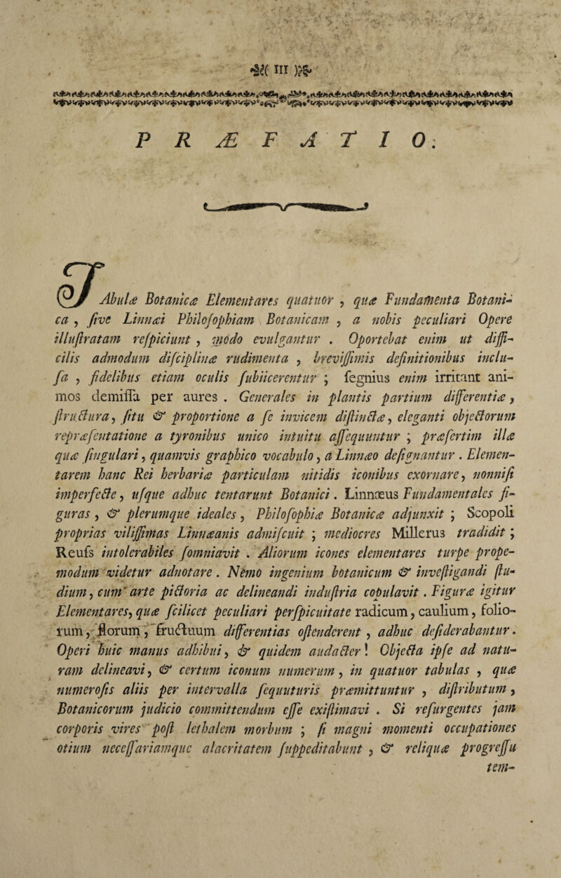 Vfrvv^vifvv^c<^c<T|r>}v^v^v^v5vi^c«^*l8^^i»^*v^v^v^v^v^v^vi^v^v^Vit*vv^ P R AL F A T I 0. TT of- Abula Botanica Elementares quatitor , qua Fundatuenta Botani¬ ca , five Linnai Philo(ophiam \ Botanicam , a nobis peculiari Opere illufiratam refpiciunt , modo evulgantur . Oportebat enim ut diffi^ cilis admodum difciplina rudimenta , brevijfimis definitionibus inclu- [a , fidelibus etiam oculis fubiicerentur ; fegnius enim irritant ani¬ mos demiffa per aures . Generales in plantis partium differentia} firu.flura, fitu & proportione a fe invicem difiinfla, eleganti objeflorum reprafentatione a tyronibus unico intuitu ajfequuntur ; prafertim illa qua fengulari 5 quamvis graphico vocabulo, a Linnao defignantur . Elemen- tarem hanc Rei herbaria particulam nitidis iconibus exornare, nonnifi imperfefle, ttfque adhuc tentarunt Botanici. Linnaeus Fundamentales fi¬ guras , & plerumque ideales , Philofophia Botanica adjunxit \ Scopoli proprias vilijfimas Linnaanis admijeuit ; mediocres Milleru3 tradidit; Reufs intolerabiles (omniavit . Aliorum icones elementares turpe prope- modum videtur aclnotare. Nemo ingenium botanicum & invefligandi flu- dium, cum'arte pifloria ac delineandi indufiria copulavit .Figura igitur Elementares, qua fcilicet peculiari perfpicuitate radicum, caulium, folio¬ rum , florum, frufluum differentias ofienderent , adhuc defiderabantur. Operi huic manus adhibui, & quidem au da fler! Gbjefla ipfe ad natu¬ ram delineavi > & certum iconum numerum, in quatuor tabulas , qua numerofis aliis per intervalla fequuturis pramittuntur , diftributum, Botanicorum judicio committendum ejfe exiflimavi . Si refurgentes jam corporis vires pofl lethalem morbum ; fi magni momenti occupationes otium neceffariamquc alacritatem Juppcditahunt ? reliqua progrejfu